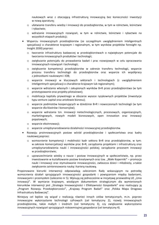 23
naukowych wraz z otaczającą infrastrukturą innowacyjną bez konieczności inwestycji
w nową aparaturę;
o ułatwianie transferu wiedzy i innowacji do przedsiębiorstw, w tym w rolnictwie, leśnictwie
i rybactwie;
o wdrażanie innowacyjnych rozwiązań, w tym w rolnictwie, leśnictwie i rybactwie na
wszystkich etapach produkcji;
• Wsparciu innowacyjnych przedsiębiorstw (ze szczególnym uwzględnieniem inteligentnych
specjalizacji o charakterze krajowym i regionalnym, w tym wyników projektów foresight np.
Insight 2030) poprzez:
o tworzenie infrastruktury badawczej w przedsiębiorstwach o największym potencjale do
tworzenia innowacyjnych produktów i technologii;
o zwiększanie potencjału do prowadzenia badań i prac rozwojowych w celu opracowania
innowacyjnych rozwiązań i technologii;
o zwiększenie kompetencji przedsiębiorstw w zakresie transferu technologii, wsparcie
procesu transferu technologii do przedsiębiorstw oraz wsparcie ich współpracy
z jednostkami naukowymi i IOB;
o wsparcie innowacji w kluczowych sektorach i technologiach (z uwzględnieniem
inteligentnych specjalizacji o charakterze krajowym lub regionalnym);
o wsparcie wdrażania własnych i zakupionych wyników B+R przez przedsiębiorstwa (w tym
prototypowanie oraz projekty pilotażowe);
o mobilizacja kapitału prywatnego w obszarze wysoce ryzykownych projektów (inwestycje
typu venture capital oraz aniołowie biznesu);
o wsparcie podmiotów kooperujących w dziedzinie B+R i nowoczesnych technologii (w tym
wsparcie dla klastrów i konsorcjów);
o wsparcie wdrażania tzn. innowacji nietechnologicznych, procesowych, organizacyjnych,
marketingowych, nowych modeli biznesowych, open innovation oraz innowacji
popytowych;
o wsparcie ekoinnowacji;
o wsparcie umiędzynarodowiania działalności innowacyjnej przedsiębiorstw.
• Rozwoju proinnowacyjnych postaw wśród przedsiębiorców i społeczeństwa oraz kadry
naukowej poprzez:
o wzmocnienie kompetencji i mobilności kadr sektora B+R oraz przedsiębiorstw, w tym:
w zakresie komercjalizacji wyników prac B+R, zarządzania projektami i infrastrukturą oraz
umiędzynarodowienia nauki i innowacyjności polskiej; zarządzanie procesem innowacji
w przedsiębiorstwie;
o upowszechnianie wiedzy o nauce i postaw innowacyjnych w społeczeństwie, np. przez
inwestowanie w kształtowanie postaw kreatywnych oraz tzw. „Małe Koperniki” – promocja
nauki i innowacji oraz stymulowanie innowacyjności, zwłaszcza dzieci i młodzieży, a także
zwiększenie zainteresowania nauką i karierą naukową.
Proponowane kierunki interwencji odpowiadają zaleceniom Rady wskazującym na potrzebę
wzmocnienia działań sprzyjających innowacyjności gospodarki i powiązaniom między badaniami,
innowacjami i przemysłem (zalecenie nr 5). Wpisują się jednocześnie w inicjatywę przewodnią UE „Unia
innowacji”. W wymiarze krajowym, wiodącym dokumentem strategicznym dla wymienionych
kierunków interwencji jest „Strategia Innowacyjności i Efektywności Gospodarki” oraz realizujący ją
„Program Rozwoju Przedsiębiorczości”, „Krajowy Program Badań” oraz „Polska Mapa Drogowa
Infrastruktury Badawczej”.
Niniejszy cel będzie się wiązał z realizacją również innych celów tematycznych, m.in. poprzez
innowacyjne wykorzystanie technologii cyfrowych (cel tematyczny 2), rozwój innowacyjnych
przedsiębiorstw, także małych i średnich (cel tematyczny 3), czy zwiększenie wykorzystania
innowacyjnych rozwiązań sprzyjających niskoemisyjnej gospodarce (cel tematyczny 4).
 