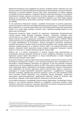 24
Mechanizmy koordynacji muszą uwzględniać trzy wymiary: europejski, krajowy i regionalny, przy czym
kluczowe znaczenie w nowej perspektywie finansowej będzie miała koordynacja na poziomie krajowym.
Koordynacja na poziomie krajowym powinna także zostać ukierunkowana na większą integrację
z Europejską Przestrzenią Badawczą i Europejskim Obszarem Szkolnictwa Wyższego, czy europejskimi
Partnerstwami Innowacji, zwłaszcza w odniesieniu do działań związanych z rozbudową infrastruktury
badawczej (np. Europejska Mapa Drogowa Infrastruktury Badawczej oraz Polska Mapa Drogowa
Infrastruktury Badawczej) czy wzmacnianiem potencjału ośrodków o wysokim potencjale badawczym
(np. KNOWy).
W celu podniesienia efektywności inwestycji i projektów finansowanych na poziomie regionalnym,
zostanie wprowadzony mechanizm ponadregionalnej koordynacji gwarantujący, że wszystkie inwestycje
będą uzupełniały się, a nie konkurowały między sobą. Do koordynacji takiej mogą zostać wykorzystane
wnioski z m.in. analizy Mapy Inwestycji w obszarze nauki i szkolnictwa wyższego (obecnie ma ona
jedynie walor informacyjny).
Wzmocnienie koordynacji będzie prowadzić do zapewnienia odpowiedniej komplementarności
i synergii wsparcia między poziomem europejskim, krajowym i regionalnym. Przykładem takich
instrumentów jest np. program IDEAS Plus27,
polegający na finansowaniu projektów obejmujących
badania naukowe określone w zgłoszeniach uczestnictwa w konkursach programu POMYSŁY (IDEAS)
przeprowadzanych przez Europejską Radę Badań Naukowych (ERC), które zostały wysoko ocenione, ale
nie zostały zakwalifikowane do finansowania. Zostaną wprowadzone mechanizmy zapewniające
możliwość finansowania ze środków funduszy strukturalnych projektów, które uzyskają wysoką ocenę
ekspertów międzynarodowych np. w programie Horyzont 2020, a nie uzyskają finansowania z tego
programu. Wyzwaniem będzie zapewnienie synergii pomiędzy rozwiązaniami dotyczącymi realizacji
wsparcia w ramach celu 1 z zasadami wdrażania programu Horyzont 2020.
Działania celu 1 w zakresie innowacyjności na poziomie krajowym będą skoncentrowane na
priorytetowych obszarach gospodarki określonych w ramach inteligentnej specjalizacji. Na poziomie
regionalnym wsparcie będzie ukierunkowane na obszary zidentyfikowane w ramach inteligentnej
specjalizacji jako potencjał rozwoju regionu.
Na poziomie krajowym28
wspierane będzie finansowanie projektów w obszarze B+R (zarówno transfer
technologii do przedsiębiorstw, badania i prace rozwojowe prowadzone przez przedsiębiorstwa oraz
infrastruktura naukowo-badawcza), kierowanych do najlepszych w skali kraju jednostek naukowych
i dydaktycznych oraz do przedsiębiorstw, głównie do MŚP. Z tego poziomu wspierane będą narodowe
centra doskonałości głównie zlokalizowane w przodujących gospodarczych obszarach funkcjonalnych
miast wojewódzkich. Na poziomie regionalnym wsparcie skoncentrowane będzie na wzmacnianiu,
wynikających ze strategii wojewódzkich specjalizacji regionalnych, z uwzględnieniem istniejącego
potencjału naukowego i dydaktycznego jednostek naukowych, uczelni oraz szkół zawodowych (także
ocena kierunków studiów dokonywana przez Państwową Komisję Akredytacji), specyficznych
uwarunkowań społeczno-gospodarczych i geograficznych (położenie, dostęp do surowców, bazę
przemysłową i usługową), a także zapotrzebowanie rynków pracy na określone zawody.
Cel ten będzie realizowany z Europejskiego Funduszu Rozwoju Regionalnego i Europejskiego Funduszu
Rolnego na rzecz Rozwoju Obszarów Wiejskich (w szczególności wzmacnianie powiązań między
rolnictwem i leśnictwem a badaniami i innowacją). Jednocześnie do realizacji celu będą się przyczyniać
interwencje finansowane z Europejskiego Funduszu Społecznego.
27
http://www.nauka.gov.pl/ministerstwo/inicjatywy-ministerstwa/programy-ministra/ideas-plus/
28
Proponowany w dokumencie podział interwencji pomiędzy poziom krajowy i regionalny opiera się na polityce spójności. Będzie on
uzupełniany (modyfikowany) o interwencje z WPR i WPRyb na dalszym etapie prac.
 