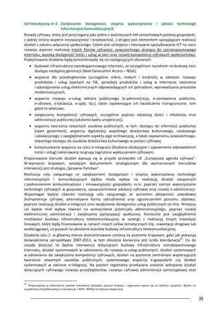 25
Cel tematyczny nr 2. Zwiększenie dostępności, stopnia wykorzystania i jakości technologii
informacyjno-komunikacyjnych
Rozwój cyfrowy, który jest postrzegany jako jedno z ważniejszych kół zamachowych polskiej gospodarki,
z jednej strony wspiera innowacyjność i kreatywność, z drugiej jest elementem sprzyjającym realizacji
działań z zakresu włączenia społecznego. Celem jest umiejętne i intensywne spożytkowanie ICT na rzecz
rozwoju poprzez realizację trzech filarów cyfryzacji: powszechnego dostępu do szerokopasmowego
Internetu, wysoką dostępność treści i usług w sieci oraz rozwój kompetencji cyfrowych społeczeństwa.
Podejmowane działania będą koncentrowały się na następujących obszarach:
• budowie infrastruktury szerokopasmowego Internetu, ze szczególnym naciskiem na budowę sieci
dostępu następnej generacji (Next Generation Access – NGA);
• wsparcie dla przedsiębiorstw (szczególnie mikro, małych i średnich) w zakresie: rozwoju
produktów i usług opartych na TIK, sprzedaży produktów i usług w Internecie, tworzenia
i udostępniania usług elektronicznych odpowiadających ich potrzebom, wprowadzania procesów
modernizacyjnych;
• wsparcie rozwoju e-usług sektora publicznego (e-administracja, e-zamówienia publiczne,
e-zdrowie, e-edukacja, e-sądy, itp.), także zapewniające ich świadczenie transgraniczne, tam
gdzie to właściwe;
• zwiększaniu kompetencji cyfrowych, szczególnie poprzez edukację dzieci i młodzieży oraz
administracji publicznej (szkolenie kadry urzędniczej);
• wsparciu tworzenia otwartych zasobów publicznych, w tym: dostępu do informacji publicznej
(open goverment), wsparciu digitalizacji wspólnego dziedzictwa kulturowego, naukowego
i edukacyjnego z uwzględnieniem aspektu jego archiwizację, a także zapewnieniu powszechnego,
otwartego dostępu do zasobów dziedzictwa kulturowego w postaci cyfrowej;
• kontynuowanie wsparcia na rzecz e-integracji (działania edukacyjne i zapewnienie odpowiednich
treści i usług) nakierowany na grupy zagrożone wykluczeniem cyfrowym.
Proponowane kierunki działań wpisują się w projekt przewodni UE „Europejska agenda cyfrowa”.
W wymiarze krajowym, wiodącym dokumentem strategicznym dla wymienionych kierunków
interwencji jest strategia „Sprawne Państwo”.
Realizacja celu związanego ze zwiększeniem dostępności i stopnia wykorzystania technologii
informacyjnych i komunikacyjnych będzie miała wpływ na realizację działań związanych
z podniesieniem konkurencyjności i innowacyjności gospodarki, m.in. poprzez szersze wykorzystanie
technologii cyfrowych w gospodarce, upowszechnienie edukacji cyfrowej oraz rozwój e-administracji.
Wspomagać będzie również realizację celu związanego ze wzrostem aktywności zawodowej
(kompetencje cyfrowe, alternatywne formy zatrudnienia) oraz ograniczeniem poziomu ubóstwa,
poprzez realizację działań e-integracji oraz zwiększenie dostępności usług publicznych on-line. Niniejszy
cel będzie miał wpływ również na wzmocnienie potencjału administracyjnego, poprzez rozwój
elektronicznej administracji i zwiększenie partycypacji społecznej. Konieczne jest uwzględnienie
możliwości budowy infrastruktury telekomunikacyjnej w synergii z realizacją innych inwestycji
liniowych, które będą finansowane w ramach innych celów tematycznych (np. inwestycje drogowe lub
wodociągowe), co pozwoli na obniżenie kosztów budowy infrastruktury telekomunikacyjnej.
Działania celu 2. w głównej mierze skoncentrowane zostaną na poziomie krajowym, gdyż jak pokazują
doświadczenia perspektywy 2007-2013, w tym obszarze konieczna jest ścisła koordynacja29
. Co do
zasady dotyczyć to będzie interwencji dotyczących budowy infrastruktury szerokopasmowego
Internetu, działań systemowych w odniesieniu do rozwoju e-usług publicznych, działań systemowych
w odniesieniu do zwiększania kompetencji cyfrowych, działań na poziomie centralnym wspierających
tworzenie otwartych zasobów publicznych, systemowego wsparcia e-gospodarki czy działań
systemowych w zakresie e-integracji. Na poziom regionalny przekazane zostanie wdrażanie działań
dotyczących cyfrowego rozwoju przedsiębiorstw, rozwoju cyfrowej administracji samorządowej oraz
29
Proponowany w dokumencie podział interwencji pomiędzy poziom krajowy i regionalny opiera się na polityce spójności. Będzie on
uzupełniany (modyfikowany) o interwencje z WPR i WPRyb na dalszym etapie prac.
 