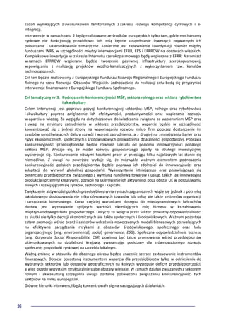 26
zadań wynikających z uwarunkowań terytorialnych z zakresu rozwoju kompetencji cyfrowych i e-
integracji.
Interwencje w ramach celu 2 będą realizowane ze środków europejskich tylko tam, gdzie mechanizmy
rynkowe nie funkcjonują prawidłowo. Ich rolą będzie uzupełnianie inwestycji prywatnych ich
pobudzanie i ukierunkowanie tematyczne. Konieczne jest zapewnienie koordynacji również między
funduszami WRS, w szczególności między interwencjami EFRR, EFS i EFRROW na obszarach wiejskich.
Kompleksowe inwestycje w zakresie Internetu szerokopasmowego będą wspierane z EFRR. Natomiast
w ramach EFRROW wspierane będzie tworzenie pasywnej infrastruktury szerokopasmowej,
w powiązaniu z realizacją projektów wodno-kanalizacyjnych z wykorzystaniem tzw. kanałów
technologicznych.
Cel ten będzie realizowany z Europejskiego Funduszu Rozwoju Regionalnego i Europejskiego Funduszu
Rolnego na rzecz Rozwoju Obszarów Wiejskich. Jednocześnie do realizacji celu będą się przyczyniać
interwencje finansowane z Europejskiego Funduszu Społecznego.
Cel tematyczny nr 3. Podnoszenie konkurencyjności MŚP, sektora rolnego oraz sektora rybołówstwa
i akwakultury
Celem interwencji jest poprawa pozycji konkurencyjnej sektorów: MŚP, rolnego oraz rybołówstwa
i akwakultury poprzez zwiększenie ich efektywności, produktywności oraz wspieranie rozwoju
w oparciu o wiedzę. Ze względu na dotychczasowe doświadczenia związane ze wspieraniem MŚP oraz
z uwagi na strukturę zatrudnienia w sektorze przedsiębiorstw, wsparcie będzie w szczególności
koncentrować się z jednej strony na wspomaganiu rozwoju mikro firm poprzez dostarczenie im
zasobów umożliwiających dalszy rozwój i wzrost zatrudnienia, a z drugiej na zmniejszaniu barier oraz
ryzyk ekonomicznych, społecznych i środowiskowych prowadzenia działalności gospodarczej. Poprawa
konkurencyjności przedsiębiorstw będzie również zależała od poziomu innowacyjności polskiego
sektora MŚP. Wydaje się, że model rozwoju gospodarczego oparty na strategii inwestycyjnej
wyczerpuje się. Konkurowanie niższymi kosztami pracy w przeciągu kilku najbliższych lat stanie się
niemożliwe. Z uwagi na powyższe wydaje się, że niezwykle ważnym elementem podnoszenia
konkurencyjności polskich przedsiębiorstw będzie poprawa ich zdolności do innowacyjności oraz
adaptacji do wyzwań globalnej gospodarki. Wykorzystanie istniejącego oraz pojawiającego się
potencjału przedsiębiorstw związanego z wymianą handlową towarów i usług, takich jak innowacyjna
produkcja i przemysł kreatywny, pozwoli na skierowanie ich aktywności poza obszar UE w poszukiwaniu
nowych i rozwijających się rynków, technologii i kapitału.
Zwiększenie aktywności polskich przedsiębiorstw na rynkach zagranicznych wiąże się jednak z potrzebą
jakościowego dostosowania nie tylko oferowanych towarów lub usług ale także systemów organizacji
i zarządzania biznesowego. Coraz częściej warunkami dostępu do międzynarodowych łańcuchów
dostaw jest wyznawanie spójnych wartości określających rolę biznesu w kształtowaniu
międzynarodowego ładu gospodarczego. Dotyczy to wzięcia przez sektor prywatny odpowiedzialności
za skutki nie tylko decyzji ekonomicznych ale także społecznych i środowiskowych. Ważnym pozostaje
zatem promocja wśród branż i sektorów wdrażania nowoczesnych modeli biznesowych pozwalających
na efektywne zarządzania ryzykami z obszarów środowiskowego, społecznego oraz ładu
organizacyjnego (ang. environmental, social, governance, ESG). Społeczna odpowiedzialność biznesu
(ang. Corporate Social Responsibility, CSR) powinna być także promowania wśród przedsiębiorstw
ukierunkowanych na działalność krajową, gwarantując podstawy dla zrównoważonego rozwoju
społecznej gospodarki rynkowej na szczeblu lokalnym.
Ważną zmianę w stosunku do obecnego okresu będzie znacznie szersze zastosowanie instrumentów
finansowych. Dotacje pozostaną instrumentem wsparcia dla przedsiębiorstw tylko w odniesieniu do
wybranych sektorów lub obszarów geograficznych na których występuje deficyt przedsiębiorczości,
a więc przede wszystkim strukturalnie słabe obszary wiejskie. W ramach działań związanych z sektorem
rolnym i akwakulturą szczególna uwaga zostanie poświecona zwiększaniu konkurencyjności tych
sektorów na rynku europejskim.
Główne kierunki interwencji będą koncentrowały się na następujących działaniach:
 