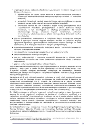 27
• wspomaganie rozwoju środowiska okołobiznesowego, rozwijanie i wdrażanie nowych modeli
biznesowych oraz, m.in.:
o poprawa dostępu do kapitału, przede wszystkim w formie instrumentów finansowych,
uzupełniająco w formie instrumentów dotacyjnych w wybranych branżach i na określonych
terytoriach;
o wzmacnianie kompetencji instytucji otoczenia biznesu oraz przedsiębiorstw w zakresie
budowania przewag konkurencyjnych w warunkach globalnej gospodarki;
o kompleksowe wsparcie dla MŚP na każdym z etapów rozwoju przedsiębiorstwa (także
z wykorzystaniem inkubatorów przedsiębiorczości) w zakresie budowania strategii
biznesowych, w tym pozwalających na adaptację przedsiębiorstw do wyzwań
zrównoważonego rozwoju, zarządzania ryzykiem ekonomicznym, społecznym
i środowiskowym, wdrażania standardów jakości, internacjonalizacji działalności, transferu
technologii, itp.;
• poprawa produktywności przedsiębiorstw, w szczególności małych, o największym potencjale
wzrostu w wybranych branżach, mających największe znaczenie dla gospodarki krajowej
i gospodarek regionalnych (zgodnie z wyborami dokonywanymi w oparciu o strategie tzw. smart
specialization), m.in. inwestycje w nowoczesne maszyny i sprzęt produkcyjny;
• wspieranie przedsiębiorstw o największym potencjale do wzrostu i zatrudniania, wpływających
na zmiany struktury wytwarzania PKB;
• rozwój działalności inwestycyjnej przedsiębiorstw, w tym w obszarze turystyki;
• zaawansowane wsparcie internacjonalizacji MŚP;
• poprawa konkurencyjności i zwiększenie rentowności gospodarstw w sektorze rolnym
i przetwórstwa spożywczego oraz lepsze zintegrowanie producentów rolnych z łańcuchem
żywnościowym;
• poprawa konkurencyjności podmiotów w sektorze rybackim.
Proponowane kierunki interwencji wpisują się w projekt przewodni UE „Polityka przemysłowa w dobie
globalizacji”, będący jedną z siedmiu inicjatyw opracowanych w ramach strategii Europa 2020.
W wymiarze krajowym, wiodącym dokumentem strategicznym dla wymienionych kierunków
interwencji jest „Strategia Innowacyjności i Efektywności Gospodarki” oraz realizujący ją „Program
Rozwoju Przedsiębiorczości”.
Na realizację celu 3. będą miały wpływ działania realizowane w innych celach tematycznych, przede
wszystkim w celu 10. (poprawa otoczenia regulacyjnego dla przedsiębiorców), 1. (wsparcie dla
innowacyjnych przedsiębiorstw) oraz 2. (wsparcie dla przedsiębiorstw w zakresie technologii
informacyjno-komunikacyjnych). Równie istotne dla realizacji tego celu będą miały działania w ramach
celu 8. związane z rozwijaniem kompetencji umożliwiających przedsiębiorcy dostosowywanie się do
zmian. Pozwoli to przedsiębiorstwom na przechodzenie ze strategii utrzymania się na rynku na strategię
rozwoju, a także na efektywne wykorzystanie zasobów ludzkich, jakie są w ich dyspozycji.
Cel 3 będzie realizowany w większości na poziomie regionalnym ze względu na lepsze dopasowanie
wsparcia do potrzeb rozwojowych przedsiębiorstw wynikających z inteligentnej specjalizacji oraz
regionalnych potencjałów30
. Internacjonalizacja przedsiębiorstw, co do zasady wdrażana będzie na
poziomie regionalnym, zaś działania o charakterze systemowym na poziomie krajowym. Analogicznie
zorganizowane zostanie wsparcie inkubatorów przedsiębiorczości. Instrumenty finansowe będą
wdrażane zarówno na poziomie krajowym, jak i regionalnym, w zależności od rodzaju produktu/usługi
finansowej i obszaru wsparcia.
Cel ten będzie finansowany z Europejskiego Funduszu Rozwoju Regionalnego, Europejskiego Funduszu
Rozwoju Rolnictwa i Obszarów Wiejskich oraz Europejskiego Funduszu Morskiego i Rybackiego.
Jednocześnie do realizacji celu będą się przyczyniać interwencje finansowane z Europejskiego Funduszu
Społecznego.
30
Proponowany w dokumencie podział interwencji pomiędzy poziom krajowy i regionalny opiera się na polityce spójności. Będzie on
uzupełniany (modyfikowany) o interwencje z WPR i WPRyb na dalszym etapie prac.
 