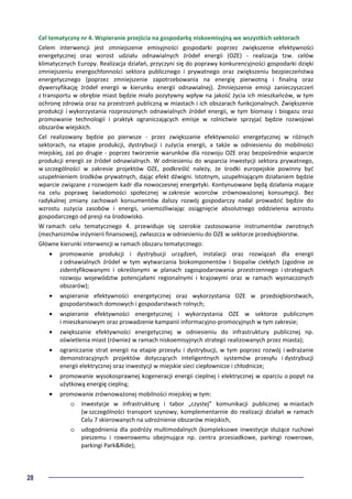 28
Cel tematyczny nr 4. Wspieranie przejścia na gospodarkę niskoemisyjną we wszystkich sektorach
Celem interwencji jest zmniejszenie emisyjności gospodarki poprzez zwiększenie efektywności
energetycznej oraz wzrost udziału odnawialnych źródeł energii (OZE) - realizacja tzw. celów
klimatycznych Europy. Realizacja działań, przyczyni się do poprawy konkurencyjności gospodarki dzięki
zmniejszeniu energochłonności sektora publicznego i prywatnego oraz zwiększeniu bezpieczeństwa
energetycznego (poprzez zmniejszenie zapotrzebowania na energię pierwotną i finalną oraz
dywersyfikację źródeł energii w kierunku energii odnawialnej). Zmniejszenie emisji zanieczyszczeń
z transportu w obrębie miast będzie miało pozytywny wpływ na jakość życia ich mieszkańców, w tym
ochronę zdrowia oraz na przestrzeń publiczną w miastach i ich obszarach funkcjonalnych. Zwiększenie
produkcji i wykorzystania rozproszonych odnawialnych źródeł energii, w tym biomasy i biogazu oraz
promowanie technologii i praktyk ograniczających emisje w rolnictwie sprzyjać będzie rozwojowi
obszarów wiejskich.
Cel realizowany będzie po pierwsze - przez zwiększanie efektywności energetycznej w różnych
sektorach, na etapie produkcji, dystrybucji i zużycia energii, a także w odniesieniu do mobilności
miejskiej, zaś po drugie - poprzez tworzenie warunków dla rozwoju OZE oraz bezpośrednie wsparcie
produkcji energii ze źródeł odnawialnych. W odniesieniu do wsparcia inwestycji sektora prywatnego,
w szczególności w zakresie projektów OZE, podkreślić należy, że środki europejskie powinny być
uzupełnieniem środków prywatnych, dając efekt dźwigni. Istotnym, uzupełniającym działaniem będzie
wparcie związane z rozwojem kadr dla nowoczesnej energetyki. Kontynuowane będą działania mające
na celu poprawę świadomości społecznej w zakresie wzorców zrównoważonej konsumpcji. Bez
radykalnej zmiany zachowań konsumentów dalszy rozwój gospodarczy nadal prowadzić będzie do
wzrostu zużycia zasobów i energii, uniemożliwiając osiągnięcie absolutnego oddzielenia wzrostu
gospodarczego od presji na środowisko.
W ramach celu tematycznego 4. przewiduje się szerokie zastosowanie instrumentów zwrotnych
(mechanizmów inżynierii finansowej), zwłaszcza w odniesieniu do OZE w sektorze przedsiębiorstw.
Główne kierunki interwencji w ramach obszaru tematycznego:
• promowanie produkcji i dystrybucji urządzeń, instalacji oraz rozwiązań dla energii
z odnawialnych źródeł w tym wytwarzania biokomponentów i biopaliw ciekłych (zgodnie ze
zidentyfikowanymi i określonymi w planach zagospodarowania przestrzennego i strategiach
rozwoju województw potencjałami regionalnymi i krajowymi oraz w ramach wyznaczonych
obszarów);
• wspieranie efektywności energetycznej oraz wykorzystania OZE w przedsiębiorstwach,
gospodarstwach domowych i gospodarstwach rolnych;
• wspieranie efektywności energetycznej i wykorzystania OZE w sektorze publicznym
i mieszkaniowym oraz prowadzenie kampanii informacyjno-promocyjnych w tym zakresie;
• zwiększanie efektywności energetycznej w odniesieniu do infrastruktury publicznej np.
oświetlenia miast (również w ramach niskoemisyjnych strategii realizowanych przez miasta);
• ograniczanie strat energii na etapie przesyłu i dystrybucji, w tym poprzez rozwój i wdrażanie
demonstracyjnych projektów dotyczących inteligentnych systemów przesyłu i dystrybucji
energii elektrycznej oraz inwestycji w miejskie sieci ciepłownicze i chłodnicze;
• promowanie wysokosprawnej kogeneracji energii cieplnej i elektrycznej w oparciu o popyt na
użytkową energię cieplną;
• promowanie zrównoważonej mobilności miejskiej w tym:
o inwestycje w infrastrukturę i tabor „czystej” komunikacji publicznej w miastach
(w szczególności transport szynowy, komplementarnie do realizacji działań w ramach
Celu 7 skierowanych na udrożnienie obszarów miejskich,
o udogodnienia dla podróży multimodalnych (kompleksowe inwestycje służące ruchowi
pieszemu i rowerowemu obejmujące np. centra przesiadkowe, parkingi rowerowe,
parkingi Park&Ride);
 