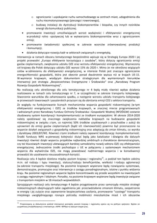 29
o ograniczanie i uspokajanie ruchu samochodowego w centrach miast, udogodnienia dla
ruchu niezmotoryzowanego (pieszego i rowerowego),
o budowę instalacji do dystrybucji biokomponentów i biopaliw, czy innych nośników
energii dla komunikacji publicznej.
• promowanie inwestycji umożliwiających wzrost wydajności i efektywności energetycznej
w produkcji rolno -spożywczej lub w wytwarzaniu biokomponentów wraz z ograniczaniem
emisji;
• promowanie świadomości społecznej w zakresie wzorców zrównoważonej produkcji
i konsumpcji;
• działania dotyczące rozwoju kadr w sektorach związanych z energetyką.
Interwencja w ramach obszaru tematycznego bezpośrednio wpisuje się w Strategię Europa 2020 i jej
projekt przewodni „Europa efektywnie korzystająca z zasobów”, który dotyczy ograniczenia emisji
gazów cieplarnianych, zwiększenia udziału OZE oraz wzrostu efektywności energetycznej. Wyznaczony
cel krajowy dla Polski dotyczący udziału OZE wynosi 15% do 2020 r. Mimo że nie określono wiążących
celów w odniesieniu do efektywności energetycznej, w interesie Polski jest znaczące ograniczenie
energochłonności gospodarki, która jest obecnie ponad dwukrotnie wyższa niż w krajach UE-15.
W wymiarze krajowym, wiodącym dokumentem strategicznym dla wymienionych kierunków
interwencji jest strategia „Bezpieczeństwo Energetyczne i Środowisko” oraz „Narodowy Program
Rozwoju Gospodarki Niskoemisyjnej”.
Na realizację celu określonego dla celu tematycznego nr 4 będą miały również wpływ działania
realizowane w ramach celu tematycznego nr 7, w szczególności w zakresie transportu kolejowego.
Stworzenie warunków dla zahamowania spadku, a następnie wzrostu udziału transportu kolejowego
w przewozach towarowych i pasażerskich przyczyni się do obniżania emisji CO2 z sektora transportu.
Ze względu na funkcjonowanie licznych mechanizmów wsparcia gospodarki niskoemisyjnej (w tym
efektywności energetycznej i OZE) ze środków krajowych, w znacznej mierze programowanych
i wdrażanych przez Narodowy Fundusz Ochrony Środowiska i Gospodarki Wodnej (NFOŚIGW) zostanie
zbudowany system koordynacji i komplementarności ze środkami europejskimi. W okresie 2014-2020
należy spodziewać się znacznego zwiększenia nakładów krajowych na budowanie gospodarki
niskoemisyjnej w związku z tym, co najmniej 50% środków uzyskiwanych z przychodów z aukcji do
uprawnień do emisji gazów cieplarnianych (bądź ich równowartość) powinno być przeznaczone na
wsparcie działań związanych z gospodarką niskoemisyjną oraz adaptacją do zmian klimatu, co wynika
z dyrektywy 2003/87/WE. Również z tymi środkami należy zapewnić koordynację i komplementarność.
Środki funduszy WRS w pierwszej kolejności służyć będą jako katalizator i dźwignia dla dalszych
inwestycji również dzięki wsparciu projektów najbardziej ambitnych o charakterze demonstracyjnym,
czy też kluczowych inwestycji ułatwiających bardziej samodzielny rozwój sektora OZE czy efektywności
energetycznej. Jednocześnie środki pochodzące z UE w połączeniu z systemowym mechanizmem
wsparcia dla wytwórców OZE, nie mogą powodować nadmiernego wsparcia i w konsekwencji
prowadzić do uzyskiwania nieuzasadnionych korzyści.
Realizacja celu 4 będzie dzielona między poziom krajowy i regionalny31
, a podział ten będzie zależny
m.in. od rodzaju i typu inwestycji, statusu/rodzaju beneficjentów, wielkości i rodzaju aglomeracji
(w zakresie transportu miejskiego). Na poziomie krajowym wspierane będą rozwiązania systemowe,
demonstracyjne, promocyjne oraz interwencje o zasięgu ponadregionalnym, istotne z punktu widzenia
kraju. Na poziomie regionalnym wsparcie będzie koncentrowało się przede wszystkim na inwestycjach
o zasięgu regionalnym i lokalnym. Ponadto, na poziomie krajowym wspierane będą inwestycje związane
z transportem miejskim w 18 miastach wojewódzkich.
Sprzyjającym realizacji celu tematycznego 4 będzie przygotowanie przez samorządy miejskie strategii
niskoemisyjnych obejmujących takie zagadnienia jak: przeciwdziałanie zmianom klimatu, zaopatrzenie
w energię i jej zużycie oraz zapewnienie bezpieczeństwa zasilania, promowanie ”czystego” transportu
miejskiego uwzględniającego rosnące potrzeby mobilności mieszkańców miast i ich obszarów
31
Proponowany w dokumencie podział interwencji pomiędzy poziom krajowy i regionalny opiera się na polityce spójności. Będzie on
uzupełniany (modyfikowany) o interwencje z WPR i WPRyb na dalszym etapie prac.
 