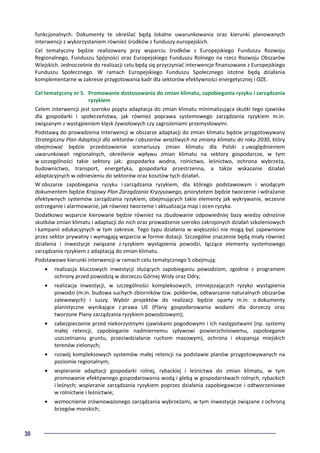 30
funkcjonalnych. Dokumenty te określać będą lokalne uwarunkowania oraz kierunki planowanych
interwencji z wykorzystaniem również środków z funduszy europejskich.
Cel tematyczny będzie realizowany przy wsparciu środków z Europejskiego Funduszu Rozwoju
Regionalnego, Funduszu Spójności oraz Europejskiego Funduszu Rolnego na rzecz Rozwoju Obszarów
Wiejskich. Jednocześnie do realizacji celu będą się przyczyniać interwencje finansowane z Europejskiego
Funduszu Społecznego. W ramach Europejskiego Funduszu Społecznego istotne będą działania
komplementarne w zakresie przygotowania kadr dla sektorów efektywności energetycznej i OZE.
Cel tematyczny nr 5. Promowanie dostosowania do zmian klimatu, zapobiegania ryzyku i zarządzania
ryzykiem
Celem interwencji jest szeroko pojęta adaptacja do zmian klimatu minimalizująca skutki tego zjawiska
dla gospodarki i społeczeństwa, jak również poprawa systemowego zarządzania ryzykiem m.in.
związanym z wystąpieniem klęsk żywiołowych czy zagrożeniami przemysłowymi.
Podstawą do prowadzenia interwencji w obszarze adaptacji do zmian klimatu będzie przygotowywany
Strategiczny Plan Adaptacji dla sektorów i obszarów wrażliwych na zmiany klimatu do roku 2030, który
obejmować będzie przedstawienie scenariuszy zmian klimatu dla Polski z uwzględnieniem
uwarunkowań regionalnych, określenie wpływu zmian klimatu na sektory gospodarcze, w tym
w szczególności takie sektory jak: gospodarka wodna, rolnictwo, leśnictwo, ochrona wybrzeża,
budownictwo, transport, energetyka, gospodarka przestrzenna, a także wskazanie działań
adaptacyjnych w odniesieniu do sektorów oraz kosztów tych działań.
W obszarze zapobiegania ryzyku i zarządzania ryzykiem, dla którego podstawowym i wiodącym
dokumentem będzie Krajowy Plan Zarządzania Kryzysowego, priorytetem będzie tworzenie i wdrażanie
efektywnych systemów zarządzania ryzykiem, obejmujących takie elementy jak wykrywanie, wczesne
ostrzeganie i alarmowanie, jak również tworzenie i aktualizacja map i ocen ryzyka.
Dodatkowo wsparcie kierowane będzie również na zbudowanie odpowiedniej bazy wiedzy odnośnie
skutków zmian klimatu i adaptacji do nich oraz prowadzenie szeroko zakrojonych działań szkoleniowych
i kampanii edukacyjnych w tym zakresie. Tego typu działania w większości nie mogą być zapewnione
przez sektor prywatny i wymagają wsparcia w formie dotacji. Szczególne znaczenie będą miały również
działania i inwestycje związane z ryzykiem wystąpienia powodzi, łączące elementy systemowego
zarządzania ryzykiem z adaptacją do zmian klimatu.
Podstawowe kierunki interwencji w ramach celu tematycznego 5 obejmują:
• realizacja kluczowych inwestycji służących zapobieganiu powodziom, zgodnie z programem
ochrony przed powodzią w dorzeczu Górnej Wisły oraz Odry;
• realizacja inwestycji, w szczególności kompleksowych, zmniejszających ryzyko wystąpienia
powodzi (m.in. budowa suchych zbiorników tzw. polderów, odtwarzanie naturalnych obszarów
zalewowych) i suszy. Wybór projektów do realizacji będzie oparty m.in. o dokumenty
planistyczne wynikające z prawa UE (Plany gospodarowania wodami dla dorzeczy oraz
tworzone Plany zarządzania ryzykiem powodziowym);
• zabezpieczenie przed niekorzystnymi zjawiskami pogodowymi i ich następstwami (np. systemy
małej retencji, zapobieganie nadmiernemu spływowi powierzchniowemu, zapobieganie
uszczelnianiu gruntu, przeciwdziałanie ruchom masowym), ochrona i ekspansja miejskich
terenów zielonych;
• rozwój kompleksowych systemów małej retencji na podstawie planów przygotowywanych na
poziomie regionalnym;
• wspieranie adaptacji gospodarki rolnej, rybackiej i leśnictwa do zmian klimatu, w tym
promowanie efektywnego gospodarowania wodą i glebą w gospodarstwach rolnych, rybackich
i leśnych; wspieranie zarządzania ryzykiem poprzez działania zapobiegawcze i odtworzeniowe
w rolnictwie i leśnictwie;
• wzmocnienie zrównoważonego zarządzania wybrzeżami, w tym inwestycje związane z ochroną
brzegów morskich;
 