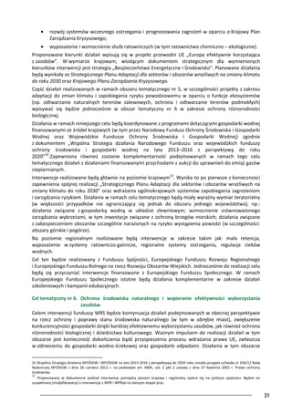 31
• rozwój systemów wczesnego ostrzegania i prognozowania zagrożeń w oparciu o Krajowy Plan
Zarządzania Kryzysowego;
• wyposażenie i wzmocnienie służb ratowniczych (w tym ratownictwo chemiczno – ekologiczne).
Proponowane kierunki działań wpisują się w projekt przewodni UE „Europa efektywnie korzystająca
z zasobów”. W wymiarze krajowym, wiodącym dokumentem strategicznym dla wymienionych
kierunków interwencji jest strategia „Bezpieczeństwo Energetyczne i Środowisko”. Planowane działania
będą wynikały ze Strategicznego Planu Adaptacji dla sektorów i obszarów wrażliwych na zmiany klimatu
do roku 2030 oraz Krajowego Planu Zarządzania Kryzysowego.
Część działań realizowanych w ramach obszaru tematycznego nr 5, w szczególności projekty z zakresu
adaptacji do zmian klimatu i zapobiegania ryzyku powodziowemu w oparciu o funkcje ekosystemów
(np. odtwarzanie naturalnych terenów zalewowych, ochrona i odtwarzanie terenów podmokłych)
wpisywać się będzie jednocześnie w obszar tematyczny nr 6 w zakresie ochrony różnorodności
biologicznej.
Działania w ramach niniejszego celu będą koordynowane z programami dotyczącymi gospodarki wodnej
finansowanymi ze źródeł krajowych (w tym przez Narodowy Fundusz Ochrony Środowiska i Gospodarki
Wodnej oraz Wojewódzkie Fundusze Ochrony Środowiska i Gospodarki Wodnej) zgodnie
z dokumentem „Wspólna Strategia działania Narodowego Funduszu oraz wojewódzkich funduszy
ochrony środowiska i gospodarki wodnej na lata 2013–2016 z perspektywą do roku
2020”32
.Zapewniona również zostanie komplementarność podejmowanych w ramach tego celu
tematycznego działań z działaniami finansowanymi przychodami z aukcji do uprawnień do emisji gazów
cieplarnianych.
Interwencje realizowane będą głównie na poziomie krajowym33
. Wynika to po pierwsze z konieczności
zapewnienia spójnej realizacji „Strategicznego Planu Adaptacji dla sektorów i obszarów wrażliwych na
zmiany klimatu do roku 2030” oraz wdrażania ogólnokrajowych systemów zapobiegania zagrożeniom
i zarządzania ryzykiem. Działania w ramach celu tematycznego będą miały wyraźny wymiar terytorialny
(w większości przypadków nie ograniczający się jednak do obszaru jednego województwa), np.:
działania związane z gospodarką wodną w układzie zlewniowym; wzmocnienie zrównoważonego
zarządzania wybrzeżami, w tym inwestycje związane z ochroną brzegów morskich; działania związane
z zabezpieczeniem obszarów szczególnie narażonych na ryzyko wystąpienia powodzi (w szczególności:
obszary górskie i pogórze).
Na poziomie regionalnym realizowane będą interwencje w zakresie takim jak: mała retencja,
wyposażenie w systemy ratowniczo-gaśnicze, regionalne systemy ostrzegania, regulacje cieków
wodnych.
Cel ten będzie realizowany z Funduszu Spójności, Europejskiego Funduszu Rozwoju Regionalnego
i Europejskiego Funduszu Rolnego na rzecz Rozwoju Obszarów Wiejskich. Jednocześnie do realizacji celu
będą się przyczyniać interwencje finansowane z Europejskiego Funduszu Społecznego. W ramach
Europejskiego Funduszu Społecznego istotne będą działania komplementarne w zakresie działań
szkoleniowych i kampanii edukacyjnych.
Cel tematyczny nr 6. Ochrona środowiska naturalnego i wspieranie efektywności wykorzystania
zasobów
Celem interwencji funduszy WRS będzie kontynuacja działań podejmowanych w obecnej perspektywie
na rzecz ochrony i poprawy stanu środowiska naturalnego (w tym w obrębie miast), zwiększenie
konkurencyjności gospodarki dzięki bardziej efektywnemu wykorzystaniu zasobów, jak również ochrona
różnorodności biologicznej i dziedzictwa kulturowego. Ważnym impulsem do realizacji działań w tym
obszarze jest konieczność dokończenia bądź przyspieszenia procesu wdrażania prawa UE, zwłaszcza
w odniesieniu do gospodarki wodno-ściekowej oraz gospodarki odpadami. Działania w tym obszarze
32 Wspólna Strategia działania NFOŚiGW i WFOŚiGW na lata 2013-2016 z perspektywą do 2020 roku została przyjęta uchwałą nr 104/12 Rady
Nadzorczej NFOŚiGW z dnia 26 czerwca 2012 r. na podstawie art. 400h, ust. 2 pkt 2 ustawy z dnia 27 kwietnia 2001 r. Prawo ochrony
środowiska
33
Proponowany w dokumencie podział interwencji pomiędzy poziom krajowy i regionalny opiera się na polityce spójności. Będzie on
uzupełniany (modyfikowany) o interwencje z WPR i WPRyb na dalszym etapie prac.
 