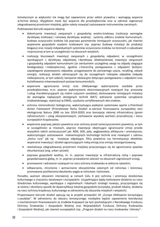 32
tematycznym w większości nie mogą być zapewnione przez sektor prywatny i wymagają wsparcia
w formie dotacji. Wyjątkiem może być wsparcie dla przedsiębiorców oraz w zakresie regeneracji
zdegradowanej przestrzeni miejskiej, gdzie należy rozważyć zastosowanie instrumentów zwrotnych.
Podstawowe kierunki wsparcia obejmą:
• dokończenie inwestycji związanych z gospodarką wodno-ściekową (realizacja wymogów
dyrektywy ściekowej i ramowej dyrektywy wodnej) - systemy odbioru ścieków komunalnych,
budowa oczyszczalni ścieków lub poprawa parametrów istniejących oczyszczalni, jak również
wspieranie gospodarki osadami ściekowymi (np. poprzez budowę instalacji do produkcji
biogazu) oraz rozwój indywidualnych systemów oczyszczania ścieków na terenach o zabudowie
rozproszonej w tym w szczególności na obszarach wiejskich;
• realizację kluczowych inwestycji związanych z gospodarką odpadami; w szczególności
wynikających z dyrektywy odpadowej i dyrektywy składowiskowej inwestycji związanych
z gospodarką odpadami komunalnymi (ze zwróceniem szczególnej uwagi na odpady ulegające
biodegradacji i niebezpieczne), zgodnie z hierarchią postępowania z odpadami (kolejno:
zapobieganie powstawaniu odpadów, przygotowanie do ponownego użycia, recykling, odzysk
energii); realizacja działań odnoszących się do szczególnych rodzajów odpadów (odpady
niebezpieczne, w tym azbest); kampanie edukacyjne dotyczące postępowania z odpadami oraz
kształtowania zrównoważonych postaw konsumenckich;
• wspieranie ograniczania emisji oraz efektywnego wykorzystania zasobów przez
przedsiębiorstwa, m.in. poprzez wykorzystanie ekoinnowacyjnych rozwiązań (np. procesów
i usług charakteryzujących się niskim zużyciem zasobów); dostosowanie istniejących instalacji
do wymogów najlepszych dostępnych technik (BAT); wdrażanie systemów zarządzania
środowiskowego, rejestracji w EMAS, uzyskania certyfikowanych eko-znaków;
• ochrona różnorodności biologicznej, wykorzystująca podejście systemowe oparte o Prioritised
Action Framework (Priorytetowe Ramy Działań w zakresie finansowania europejskiej sieci
ekologicznej Natura 2000 na lata 2014-2020) oraz koncepcje zielonej infrastruktury (green
infrastructure) i usług ekosystemowych, zachowanie wysokiej wartości przyrodniczej i stanu
europejskich krajobrazów;
• wspieranie poprawy jakości powietrza oraz ochrony przed zanieczyszczeniem powietrza, w tym
w szczególności w miastach, poprzez inwestycje obejmujące ograniczanie emisji przede
wszystkim takich zanieczyszczeń jak: NOX, SOX, pyły, węglowodory alifatyczne i aromatyczne,
wykorzystujące zastosowanie niskoemisyjnych technologii technik oraz rozwiązań z zakresu
„końca rury” jak np. instalacje odpylające, filtry powietrza czy hermetyzacja obiektów;
wspieranie inwestycji i działań ograniczających niską emisję oraz emisję niezorganizowaną;
• rewitalizacja zdegradowanej przestrzeni miejskiej przyczyniająca się do ograniczania zjawiska
eksurbanizacji (ang. urban sprawl);
• poprawa gospodarki wodnej, m. in. poprzez inwestycje w infrastrukturę rolną i poprawa
gospodarowania glebą, m. in. poprzez prowadzenie zalesień na obszarach zagrożonych erozją;
• promowanie i wdrażanie rozwiązań na rzecz ochrony środowiska w sektorze rybackim;
• odtwarzanie, chronienie i wzmacnianie ekosystemów zależnych od rolnictwa i leśnictwa;
promowanie pochłaniania dwutlenku węgla w rolnictwie i leśnictwie.
Ponadto, ważnym obszarem interwencji w ramach Celu 6 jest ochrona i promocja dziedzictwa
kulturowego o znaczeniu światowym i europejskim. Uzupełniająco będą realizowane działania na rzecz
dziedzictwa kulturowego, wynikające z regionalnych i lokalnych strategii rozwoju, przyczyniające się
w istotny i określony sposób do dywersyfikacji lokalnej gospodarki (turystyka, produkt lokalny, działania
na rzecz ochrony krajobrazu kulturowego w odniesieniu do obszarów miejskich i wiejskich).
Proponowane kierunki działań wpisują się w projekt przewodni UE „Europa efektywnie korzystająca
z zasobów”. W odniesieniu do obszaru tematycznego niezbędne będzie zapewnienie koordynacji
z mechanizmami finansowanymi ze środków krajowych (w tym pochodzącymi z Narodowego Funduszu
Ochrony Środowiska i Gospodarki Wodnej oraz Wojewódzkich Funduszy Ochrony Środowiska
i Gospodarki Wodnej), jak również europejskich (np. „Program działań na rzecz środowiska i klimatu” -
 