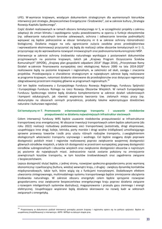 33
LIFE). W wymiarze krajowym, wiodącym dokumentem strategicznym dla wymienionych kierunków
interwencji jest strategia „Bezpieczeństwo Energetyczne i Środowisko”, zaś w zakresie kultury „Strategia
Rozwoju Kapitału Społecznego”.
Część działań realizowanych w ramach obszaru tematycznego nr 5, w szczególności projekty z zakresu
adaptacji do zmian klimatu i zapobiegania ryzyku powodziowemu w oparciu o funkcje ekosystemów
(np. odtwarzanie naturalnych terenów zalewowych, ochrona i odtwarzanie terenów podmokłych)
wpisywać się będzie jednocześnie w obszar tematyczny nr 6 w zakresie ochrony różnorodności
biologicznej. Działania mające na celu ograniczanie zużycia zasobów przez przedsiębiorstwa
i wprowadzanie ekoinnowacji przyczyniać się będą do realizacji celów obszarów tematycznych nr 1 i 3,
przyczyniając się do wprowadzania rozwiązań innowacyjnych oraz podnoszenia konkurencyjności MŚP.
Interwencje w zakresie ochrony środowiska naturalnego wynikające z postanowień dokumentów
przyjmowanych na poziomie krajowym, takich jak „Krajowy Program Oczyszczania Ścieków
Komunalnych” (KPOŚK), „Krajowy plan gospodarki odpadami 2014” (Kpgo 2014), „Priorytetowe Ramy
Działań w zakresie finansowania europejskiej sieci ekologicznej Natura 2000 na lata 2014-2020”
realizowane będą na poziomie krajowym i regionalnym, w zależności od skali, zasięgu i znaczenia
projektów. Przedsięwzięcia o charakterze strategicznym w największym zakresie będą realizowane
w programie krajowym, natomiast działania skierowane do przedsiębiorców oraz dotyczące regeneracji
zdegradowanej przestrzeni miejskiej głównie w programach regionalnych.34
Cel ten będzie realizowany z Europejskiego Funduszu Rozwoju Regionalnego, Funduszu Spójności
i Europejskiego Funduszu Rolnego na rzecz Rozwoju Obszarów Wiejskich. W ramach Europejskiego
Funduszu Społecznego istotne będą działania komplementarne w zakresie działań szkoleniowych
i kampanii edukacyjnych, jak również wspierania tworzenia tzw. zielonych miejsc pracy (np.
ekoturystyka na obszarach cennych przyrodniczo, produkty lokalne wykorzystujące dziedzictwo
naturalne i kulturowe regionów).
Cel tematyczny nr 7. Promowanie zrównoważonego transportu i usuwanie niedoborów
przepustowości w działaniu najważniejszych infrastruktur sieciowych
Celem interwencji funduszy WRS będzie usuwanie niedoborów przepustowości w infrastrukturze
transportowej oraz energetycznej. W obszarze inwestycji transportowych celem będzie zakończenie (do
roku 2022) realizacji rozbudowy podstawowej sieci transportowej (autostrady, drogi ekspresowe,
uzupełniająco inne drogi, koleje, lotniska, porty morskie i drogi wodne śródlądowe) umożliwiającego
sprawne przewozy towarów i osób przy użyciu różnych rodzajów transportu, z uwzględnieniem
ekologicznych właściwości transportu szynowego i wodnego. Cel będzie osiągany dzięki poprawie
dostępności polskich miast i regionów realizowanej poprzez zwiększenie wzajemnej dostępności
głównych ośrodków miejskich, a także ich dostępności w przestrzeni europejskiej; poprawę dostępności
ośrodków subregionalnych i obszarów wiejskich oraz zwiększenie dostępności obszarów o najniższym
jej poziomie do największych miast. Jednocześnie nacisk zostanie położony na zmniejszenie
zewnętrznych kosztów transportu, w tym kosztów środowiskowych oraz zagadnienia związane
z bezpieczeństwem.
Lepsza dostępność służyć będzie, z jednej strony, rozwojowi społeczno-gospodarczemu przez wymianę
ekonomiczną i cywilizacyjną (kultura, wiedza) wewnątrz kraju, z drugiej - zwiększy dynamikę kontaktów
międzynarodowych, także tych, które wiążą się z funkcjami tranzytowymi. Dodatkowym efektem
utworzenia zintegrowanego, multimodalnego systemu transportowego będzie zmniejszenie obciążenia
środowiska naturalnego. W zakresie obszaru energetyki celem będzie sprzyjanie rozwojowi
gospodarczemu oraz zwiększenie bezpieczeństwa energetycznego kraju poprzez działania związane
z rozwojem inteligentnych systemów dystrybucji, magazynowania i przesyłu gazu ziemnego i energii
elektrycznej. Uzupełniająco wspierane będą działania skierowane na rozwój kadr w sektorach
związanych z energetyką.
34
Proponowany w dokumencie podział interwencji pomiędzy poziom krajowy i regionalny opiera się na polityce spójności. Będzie on
uzupełniany (modyfikowany) o interwencje z WPR i WPRyb na dalszym etapie prac.
 