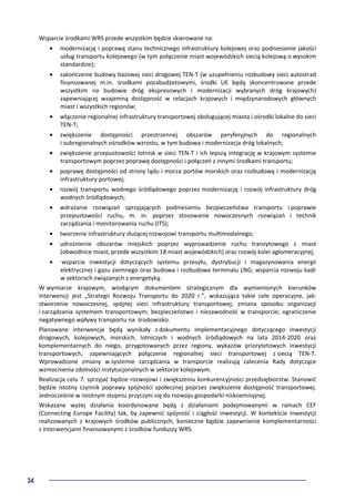 34
Wsparcie środkami WRS przede wszystkim będzie skierowane na:
• modernizację i poprawę stanu technicznego infrastruktury kolejowej oraz podniesienie jakości
usług transportu kolejowego (w tym połączenie miast wojewódzkich siecią kolejową o wysokim
standardzie);
• zakończenie budowy bazowej sieci drogowej TEN-T (w uzupełnieniu rozbudowy sieci autostrad
finansowanej m.in. środkami pozabudżetowymi, środki UE będą skoncentrowane przede
wszystkim na budowie dróg ekspresowych i modernizacji wybranych dróg krajowych)
zapewniającej wzajemną dostępność w relacjach krajowych i międzynarodowych głównych
miast i wszystkich regionów;
• włączenie regionalnej infrastruktury transportowej obsługującej miasta i ośrodki lokalne do sieci
TEN-T;
• zwiększenie dostępności przestrzennej obszarów peryferyjnych do regionalnych
i subregionalnych ośrodków wzrostu, w tym budowa i modernizacja dróg lokalnych;
• zwiększenie przepustowości lotnisk w sieci TEN-T i ich lepszą integrację w krajowym systemie
transportowym poprzez poprawę dostępności i połączeń z innymi środkami transportu;
• poprawę dostępności od strony lądu i morza portów morskich oraz rozbudowę i modernizację
infrastruktury portowej;
• rozwój transportu wodnego śródlądowego poprzez modernizację i rozwój infrastruktury dróg
wodnych śródlądowych;
• wdrażanie rozwiązań sprzyjających podniesieniu bezpieczeństwa transportu i poprawie
przepustowości ruchu, m. in. poprzez stosowanie nowoczesnych rozwiązań i technik
zarządzania i monitorowania ruchu (ITS);
• tworzenie infrastruktury służącej rozwojowi transportu multimodalnego;
• udrożnienie obszarów miejskich poprzez wyprowadzenie ruchu tranzytowego z miast
(obwodnice miast, przede wszystkim 18 miast wojewódzkich) oraz rozwój kolei aglomeracyjnej;
• wsparcie inwestycji dotyczących systemu przesyłu, dystrybucji i magazynowania energii
elektrycznej i gazu ziemnego oraz budowa i rozbudowa terminalu LNG; wsparcia rozwoju kadr
w sektorach związanych z energetyką.
W wymiarze krajowym, wiodącym dokumentem strategicznym dla wymienionych kierunków
interwencji jest „Strategii Rozwoju Transportu do 2020 r.”, wskazująca takie cele operacyjne, jak:
stworzenie nowoczesnej, spójnej sieci infrastruktury transportowej; zmiana sposobu organizacji
i zarządzania systemem transportowym; bezpieczeństwo i niezawodność w transporcie; ograniczenie
negatywnego wpływy transportu na środowisko.
Planowane interwencje będą wynikały z dokumentu implementacyjnego dotyczącego inwestycji
drogowych, kolejowych, morskich, lotniczych i wodnych śródlądowych na lata 2014-2020 oraz
komplementarnych do niego, przygotowanych przez regiony, wykazów priorytetowych inwestycji
transportowych, zapewniających połączenie regionalnej sieci transportowej z siecią TEN-T.
Wprowadzone zmiany w systemie zarządzania w transporcie realizują zalecenia Rady dotyczące
wzmocnienia zdolności instytucjonalnych w sektorze kolejowym.
Realizacja celu 7. sprzyjać będzie rozwojowi i zwiększeniu konkurencyjności przedsiębiorstw. Stanowić
będzie istotny czynnik poprawy spójności społecznej poprzez zwiększenie dostępność transportowej.
Jednocześnie w istotnym stopniu przyczyni się do rozwoju gospodarki niskoemisyjnej.
Wskazane wyżej działania koordynowane będą z działaniami podejmowanymi w ramach CEF
(Connecting Europe Facility) tak, by zapewnić spójność i ciągłość inwestycji. W kontekście inwestycji
realizowanych z krajowych środków publicznych, konieczne będzie zapewnienie komplementarności
z interwencjami finansowanymi z środków funduszy WRS.
 