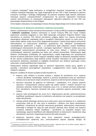 35
Z poziomu krajowego35
będą realizowane w szczególności inwestycje transportowe w sieci TEN
i niektóre inwestycje włączające tzw. węzły drugorzędne do sieci TEN, a także inwestycje w obszarze
transportu morskiego i wodnego śródlądowego. Na poziomie krajowym będą również realizowane
inwestycje związane z bezpieczeństwem energetycznym. Na poziomie regionalnym interwencja
zostanie skoncentrowana na inwestycjach włączających regionalne połączenia do sieci TEN oraz
poprawiające bezpieczeństwo na tych drogach.
Cel ten będzie realizowany z Europejskiego Funduszu Rozwoju Regionalnego oraz Funduszu Spójności.
Cel tematyczny nr 8. Wspieranie zatrudnienia i mobilności pracowników
Jednym z podstawowych celów interwencji finansowanych z funduszy WRS jest zwiększenie aktywności
i mobilności zawodowej. Działania realizowane w ramach funduszy WRS oraz innych środków
publicznych umożliwią osiągnięcie w roku 2020 zapisanego w Krajowym Programie Reform stopy
zatrudnienia na poziomie 71%. Wzrost zatrudnienia osiągany będzie m.in. poprzez koncentrację
wspomagania aktywności zawodowej osób w szczególnie niekorzystnej sytuacji na rynku pracy, tj.
osoby młode, kobiety, osoby starsze (50+), długotrwale bezrobotni. Z jednej strony będą to instrumenty
ukierunkowane na rozpoczynanie działalności gospodarczej oraz zakładanie przedsiębiorstw
i przedsiębiorstw społecznych, z drugiej – na podnoszeniu bądź nabywaniu nowych kwalifikacji,
umożliwiających dostosowanie do potrzeb i wymogów regionalnych i lokalnych rynków pracy oraz
zwiększających konkurencyjność pracowników na rynku pracy. Jednym z istotnych czynników
umożliwiających aktywność zawodową jest dobry stan zdrowia pracowników. Podejmowane będą
działania umożliwiające profilaktykę, jak najwcześniejszą i szybką diagnostykę oraz specjalistyczne
leczenie w zakresie wybranych chorób mających największy wpływ na aktywność zawodową ludności.
W tym zakresie podejmowane będą działania przede wszystkim skierowane do osób zagrożonych
przerwaniem aktywności zawodowej ze względów zdrowotnych oraz działania wspierające zmiany
systemowe i rozwój kwalifikacji kadr medycznych.
Podejmowane działania odpowiadać będą na wyzwania regionalnych rynków pracy, zgodnie ze
specyfiką i potrzebami poszczególnych województw, z uwzględnieniem różnic między obszarami
miejskimi i wiejskimi.
Wsparcie z środków UE skupiać się będzie przede wszystkim na:
• wsparciu osób młodych w procesie przejścia z edukacji do zatrudnienia (m.in. wsparcie
z zakresu doradztwa zawodowego; wsparcie w procesie poszukiwania pracy po zakończeniu
edukacji oraz w pierwszym etapie zatrudnienia, wsparcie w zakresie łączenia edukacji z pracą);
• tworzeniu warunków do godzenia ról rodzinnych i zawodowych, m.in. poprzez wsparcie
tworzenia i funkcjonowania instytucji opieki nad małymi dziećmi i osobami starszymi oraz
wdrażanie systemów modernizacji środowiska pracy m.in. w zakresie promocji elastycznych
form zatrudnienia, tworzenia stanowisk tele pracy, systemów wsparcia pracownika i jego
rodziny;
• wsparcie osób pozostających bez pracy (m.in. diagnozowanie potrzeb, podniesienie/zmiana
kwalifikacji zawodowych, wsparcie w znalezieniu zatrudnienia oraz wsparcie na początkowym
etapie zatrudnienia);
• realizacji polityki aktywnego starzenia się na rynku pracy i poza nim (poprzez m.in. zwiększenie
uczestnictwa osób po 50. roku życia w kształceniu i szkoleniu oraz lepsze dostosowanie
kwalifikacji i kompetencji do potrzeb nowoczesnej gospodarki, wykorzystanie nowoczesnych
technologii w dostępie do usług dla osób starszych, poprawę stanu zdrowia oraz wsparcie
w zakresie nabywania nowych kwalifikacji i zatrudnienia na wszystkich etapach życia
zawodowego, wsparcie kwalifikacji osób odpowiedzialnych za dostarczanie i świadczenie usług
zdrowotnych, tworzenie i organizację przestrzeni dla osób starszych);
• wspieraniu tworzenia miejsc pracy (m.in. wspieranie rozwoju przedsiębiorczości,
przedsiębiorczości społecznej oraz samozatrudnienia poprzez poprawę dostępu do
35
Proponowany w dokumencie podział interwencji pomiędzy poziom krajowy i regionalny opiera się na polityce spójności. Będzie on
uzupełniany (modyfikowany) o interwencje z WPR i WPRyb na dalszym etapie prac.
 
