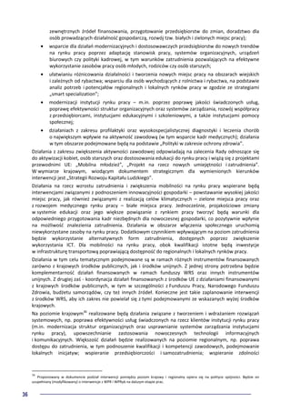 36
zewnętrznych źródeł finansowania, przygotowanie przedsiębiorstw do zmian, doradztwo dla
osób prowadzących działalność gospodarczą, rozwój tzw. białych i zielonych miejsc pracy);
• wsparcie dla działań modernizacyjnych i dostosowawczych przedsiębiorstw do nowych trendów
na rynku pracy poprzez adaptację stanowisk pracy, systemów organizacyjnych, urządzeń
biurowych czy polityki kadrowej, w tym warunków zatrudnienia pozwalających na efektywne
wykorzystanie zasobów pracy osób młodych, rodziców czy osób starszych;
• ułatwianiu różnicowania działalności i tworzenia nowych miejsc pracy na obszarach wiejskich
i zależnych od rybactwa; wsparciu dla osób wychodzących z rolnictwa i rybactwa, na podstawie
analiz potrzeb i potencjałów regionalnych i lokalnych rynków pracy w zgodzie ze strategiami
„smart specialization”;
• modernizacji instytucji rynku pracy – m.in. poprzez poprawę jakości świadczonych usług,
poprawę efektywności struktur organizacyjnych oraz systemów zarządzania, rozwój współpracy
z przedsiębiorcami, instytucjami edukacyjnymi i szkoleniowymi, a także instytucjami pomocy
społecznej;
• działaniach z zakresu profilaktyki oraz wysokospecjalistycznej diagnostyki i leczenia chorób
o największym wpływie na aktywność zawodową (w tym wsparcie kadr medycznych); działania
w tym obszarze podejmowane będą na podstawie „Polityki w zakresie ochrony zdrowia”.
Działania z zakresu zwiększenia aktywności zawodowej odpowiadają na zalecenia Rady odnoszące się
do aktywizacji kobiet, osób starszych oraz dostosowania edukacji do rynku pracy i wiążą się z projektami
przewodnimi UE: „Mobilna młodzież”, „Projekt na rzecz nowych umiejętności i zatrudnienia”.
W wymiarze krajowym, wiodącym dokumentem strategicznym dla wymienionych kierunków
interwencji jest „Strategii Rozwoju Kapitału Ludzkiego”.
Działania na rzecz wzrostu zatrudnienia i zwiększenia mobilności na rynku pracy wspierane będą
interwencjami związanymi z podnoszeniem innowacyjności gospodarki – powstawanie wysokiej jakości
miejsc pracy, jak również związanymi z realizacją celów klimatycznych – zielone miejsca pracy oraz
z rozwojem medycznego rynku pracy – białe miejsca pracy. Jednocześnie, projakościowe zmiany
w systemie edukacji oraz jego większe powiązanie z rynkiem pracy tworzyć będą warunki dla
odpowiedniego przygotowania kadr niezbędnych dla nowoczesnej gospodarki, co pozytywnie wpłynie
na możliwość znalezienia zatrudnienia. Działania w obszarze włączenia społecznego uruchomią
niewykorzystane zasoby na rynku pracy. Dodatkowym czynnikiem wpływającym na poziom zatrudnienia
będzie wykorzystanie alternatywnych form zatrudnienia, dostępnych poprzez zwiększenie
wykorzystania ICT. Dla mobilności na rynku pracy, obok kwalifikacji istotne będą inwestycje
w infrastrukturę transportową poprawiającą dostępność do regionalnych i lokalnych rynków pracy.
Działania w tym celu tematycznym podejmowane są w ramach różnych instrumentów finansowanych
zarówno z krajowych środków publicznych, jak i środków unijnych. Z jednej strony potrzebna będzie
komplementarność działań finansowanych w ramach funduszy WRS oraz innych instrumentów
unijnych. Z drugiej zaś - koordynacja działań finansowanych z środków UE z działaniami finansowanymi
z krajowych środków publicznych, w tym w szczególności z Funduszu Pracy, Narodowego Funduszu
Zdrowia, budżetu samorządów, czy też innych źródeł. Konieczne jest takie zaplanowanie interwencji
z środków WRS, aby ich zakres nie powielał się z tymi podejmowanymi ze wskazanych wyżej środków
krajowych.
Na poziomie krajowym36
realizowane będą działania związane z tworzeniem i wdrażaniem rozwiązań
systemowych, np. poprawa efektywności usług świadczonych na rzecz klientów instytucji rynku pracy
(m.in. modernizacja struktur organizacyjnych oraz usprawnianie systemów zarządzania instytucjami
rynku pracy), upowszechnianie zastosowania nowoczesnych technologii informacyjnych
i komunikacyjnych. Większość działań będzie realizowanych na poziomie regionalnym, np. poprawa
dostępu do zatrudnienia, w tym podnoszenie kwalifikacji i kompetencji zawodowych, podejmowanie
lokalnych inicjatyw; wspieranie przedsiębiorczości i samozatrudnienia; wspieranie zdolności
36
Proponowany w dokumencie podział interwencji pomiędzy poziom krajowy i regionalny opiera się na polityce spójności. Będzie on
uzupełniany (modyfikowany) o interwencje z WPR i WPRyb na dalszym etapie prac.
 