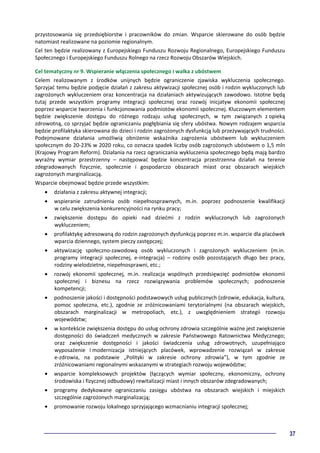 37
przystosowania się przedsiębiorstw i pracowników do zmian. Wsparcie skierowane do osób będzie
natomiast realizowane na poziomie regionalnym.
Cel ten będzie realizowany z Europejskiego Funduszu Rozwoju Regionalnego, Europejskiego Funduszu
Społecznego i Europejskiego Funduszu Rolnego na rzecz Rozwoju Obszarów Wiejskich.
Cel tematyczny nr 9. Wspieranie włączenia społecznego i walka z ubóstwem
Celem realizowanym z środków unijnych będzie ograniczenie zjawiska wykluczenia społecznego.
Sprzyjać temu będzie podjęcie działań z zakresu aktywizacji społecznej osób i rodzin wykluczonych lub
zagrożonych wykluczeniem oraz koncentracja na działaniach aktywizujących zawodowo. Istotne będą
tutaj przede wszystkim programy integracji społecznej oraz rozwój inicjatyw ekonomii społecznej
poprzez wsparcie tworzenia i funkcjonowania podmiotów ekonomii społecznej. Kluczowym elementem
będzie zwiększenie dostępu do różnego rodzaju usług społecznych, w tym związanych z opieką
zdrowotną, co sprzyjać będzie ograniczaniu pogłębiania się sfery ubóstwa. Nowym rodzajem wsparcia
będzie profilaktyka skierowana do dzieci i rodzin zagrożonych dysfunkcją lub przeżywających trudności.
Podejmowane działania umożliwią obniżenie wskaźnika zagrożenia ubóstwem lub wykluczeniem
społecznym do 20-23% w 2020 roku, co oznacza spadek liczby osób zagrożonych ubóstwem o 1,5 mln
(Krajowy Program Reform). Działania na rzecz ograniczania wykluczenia społecznego będą mają bardzo
wyraźny wymiar przestrzenny – następować będzie koncentracja przestrzenna działań na terenie
zdegradowanych fizycznie, społecznie i gospodarczo obszarach miast oraz obszarach wiejskich
zagrożonych marginalizacją.
Wsparcie obejmować będzie przede wszystkim:
• działania z zakresu aktywnej integracji;
• wspieranie zatrudnienia osób niepełnosprawnych, m.in. poprzez podnoszenie kwalifikacji
w celu zwiększenia konkurencyjności na rynku pracy;
• zwiększenie dostępu do opieki nad dziećmi z rodzin wykluczonych lub zagrożonych
wykluczeniem;
• profilaktykę adresowaną do rodzin zagrożonych dysfunkcją poprzez m.in. wsparcie dla placówek
wparcia dziennego, system pieczy zastępczej;
• aktywizację społeczno-zawodową osób wykluczonych i zagrożonych wykluczeniem (m.in.
programy integracji społecznej, e-integracja) – rodziny osób pozostających długo bez pracy,
rodziny wielodzietne, niepełnosprawni, etc.;
• rozwój ekonomii społecznej, m.in. realizacja wspólnych przedsięwzięć podmiotów ekonomii
społecznej i biznesu na rzecz rozwiązywania problemów społecznych; podnoszenie
kompetencji;
• podnoszenie jakości i dostępności podstawowych usług publicznych (zdrowie, edukacja, kultura,
pomoc społeczna, etc.), zgodnie ze zróżnicowaniami terytorialnymi (na obszarach wiejskich,
obszarach marginalizacji w metropoliach, etc.), z uwzględnieniem strategii rozwoju
województw;
• w kontekście zwiększenia dostępu do usług ochrony zdrowia szczególnie ważne jest zwiększenie
dostępności do świadczeń medycznych w zakresie Państwowego Ratownictwa Medycznego;
oraz zwiększenie dostępności i jakości świadczenia usług zdrowotnych, uzupełniająco
wyposażenie i modernizacja istniejących placówek, wprowadzenie rozwiązań w zakresie
e-zdrowia, na podstawie „Polityki w zakresie ochrony zdrowia”), w tym zgodnie ze
zróżnicowaniami regionalnymi wskazanymi w strategiach rozwoju województw;
• wsparcie kompleksowych projektów (łączących wymiar społeczny, ekonomiczny, ochrony
środowiska i fizycznej odbudowy) rewitalizacji miast i innych obszarów zdegradowanych;
• programy dedykowane ograniczaniu zasięgu ubóstwa na obszarach wiejskich i miejskich
szczególnie zagrożonych marginalizacją;
• promowanie rozwoju lokalnego sprzyjającego wzmacnianiu integracji społecznej;
 
