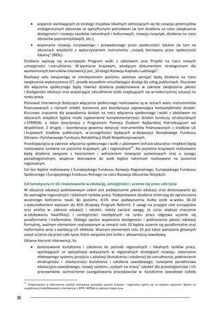 38
• wsparcie wynikających ze strategii inicjatyw lokalnych odnoszących się do rozwoju potencjałów
endogenicznych obszarów ze specyficznymi potrzebami (w tym działania na rzecz zwiększenia
dostępności i rozwoju zasobów naturalnych i kulturowych, rozwoju turystyki, działania na rzecz
obszarów poprzemysłowych, etc.);
• wspieranie rozwoju inicjowanego i prowadzonego przez społeczności lokalne (w tym na
obszarach wiejskich) z wykorzystaniem instrumentu „rozwój kierowany przez społeczność
lokalną” (RKSL).
Działania wpisują się w europejski Program walki z ubóstwem oraz Projekt na rzecz nowych
umiejętności i zatrudnienia. W wymiarze krajowym, wiodącym dokumentem strategicznym dla
wymienionych kierunków interwencji jest „Strategii Rozwoju Kapitału Ludzkiego”.
Realizacji celu związanego ze zmniejszeniem poziomu ubóstwa sprzyjać będą działania na rzecz
zwiększenia wykorzystania ICT, przede wszystkim umożliwiające dostęp do usług publicznych. Kluczowe
dla włączenia społecznego będą również działania podejmowane w zakresie zwiększenia jakości
i dostępności edukacji oraz wspierające zatrudnienie osób znajdujących się w niekorzystnej sytuacji na
rynku pracy.
Ponieważ interwencje dotyczące włączenia społecznego realizowane są w ramach wielu instrumentów
finansowanych z różnych źródeł, konieczna jest koordynacja zapewniająca kompatybilność działań.
Kluczowe znaczenie dla powodzenia działań na rzecz włączenia społecznego i walki z ubóstwem na
obszarach wiejskich będzie miało zapewnienie komplementarności działań funduszy strukturalnych
z EFRROW, a także koordynacji z Programem Pomocy Osobom Najbardziej Potrzebującym we
Wspólnocie. Z drugiej – koordynacja powinna dotyczyć instrumentów finansowanych z środków UE
i krajowych środków publicznych, w szczególności będących w dyspozycji Narodowego Funduszu
Zdrowia i Państwowego Funduszu Rehabilitacji Osób Niepełnosprawnych.
Przedsięwzięcia w zakresie włączenia społecznego i walki z ubóstwem (infrastrukturalne i miękkie) będą
realizowane zarówno na poziomie krajowym, jak i regionalnym37
. Na poziomie krajowym realizowane
będą działania związane z tworzeniem i wdrażaniem rozwiązań systemowych oraz o zasięgu
ponadregionalnym, wsparcie skierowane do osób będzie natomiast realizowane na poziomie
regionalnym.
Cel ten będzie realizowany z Europejskiego Funduszu Rozwoju Regionalnego, Europejskiego Funduszu
Społecznego i Europejskiego Funduszu Rolnego na rzecz Rozwoju Obszarów Wiejskich.
Cel tematyczny nr 10. Inwestowanie w edukację, umiejętności i uczenie się przez całe życie
W obszarze edukacji podstawowym celem jest podwyższenie jakości edukacji oraz dostosowanie jej
do wymogów regionalnych i lokalnych rynków pracy. Podejmowane działania zmierzają do ograniczenia
wczesnego kończenia nauki do poziomu 4,5% oraz podwyższenia liczby osób w wieku 30-34
z wykształceniem wyższym do 45% (Krajowy Program Reform). Z uwagi na przyjęte cele europejskie
oraz analizy w zakresie edukacji i szkoleń, należy zwrócić uwagę, że coraz większe znaczenie
w zdobywaniu kwalifikacji i umiejętności niezbędnych na rynku pracy odgrywa uczenie się
pozaformalne i nieformalne. Dlatego oprócz wspierania dostępności i podnoszenia jakości edukacji
formalnej, ważnym elementem realizowanym w ramach celu 10 będzie uczenie się pozaformalne oraz
nieformalne wraz z walidacją ich efektów. Ważnym elementem celu 10 jest także wdrażanie głównych
zasad uczenia się przez całe życie, które związane jest ściśle z aktywnością zawodową.
Główne kierunki interwencji, to:
• dostosowanie kształcenia i szkolenia do potrzeb regionalnych i lokalnych rynków pracy,
wynikających ze specjalizacji wskazanych w regionalnych strategiach rozwoju: stworzenie
efektywnego systemu przejścia z edukacji (kształcenia i szkolenia) do zatrudnienia, podniesienie
atrakcyjności i elastyczności kształcenia i szkolenia zawodowego; rozwijanie poradnictwa
edukacyjno-zawodowego; rozwój systemu „szytych na miarę” szkoleń dla przedsiębiorców i ich
pracowników; wzmocnienie zaangażowania pracodawców w kształcenie zawodowe (szkoły
37
Proponowany w dokumencie podział interwencji pomiędzy poziom krajowy i regionalny opiera się na polityce spójności. Będzie on
uzupełniany (modyfikowany) o interwencje z WPR i WPRyb na dalszym etapie prac.
 