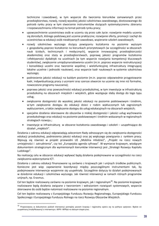 39
techniczne i zawodowe), w tym wsparcie dla tworzenia kierunków zamawianych przez
przedsiębiorstwa, rozwój, rozwój wysokiej jakości szkolnictwa zawodowego, dostosowanego do
potrzeb rynku pracy w tym stworzenie instrumentów służących systematycznemu zbieraniu
i rozpowszechnianiu informacji na temat potrzeb rynku pracy;
• upowszechnienie uczestnictwa osób w uczeniu się przez całe życie: rozwijanie modelu uczenia
się dorosłych, którego podstawą jest uczenie praktyczne; rozwijanie oferty, promocji i zachęt do
uczestnictwa w edukacji osób nieaktywnych zawodowo, wspieranie szkoleń zawodowych;
• rozwój szkolnictwa wyższego służący powiązaniu kształcenia na poziomie wyższym
z gospodarką poprzez kształcenie na kierunkach priorytetowych (w szczególności w obszarach
nauk ścisłych, technicznych i medycznych), wsparcie innowacyjnej przedsiębiorczości
akademickiej oraz staży w przedsiębiorstwach, poprawę jakości programów kształcenia
i efektywności dydaktyki na uczelniach (w tym wsparcie rozwijania kompetencji kluczowych
studentów), zwiększenie umiędzynarodowienia uczelni (m.in. poprzez wsparcie restrukturyzacji
i konsolidacji uczelni oraz tworzenie wspólnej i wielofunkcyjnej infrastruktury integrującej
lokalne uczelnie i jednostki naukowe), oraz wsparcie kadr naukowych w systemie szkolnictwa
wyższego;
• podniesienie jakości edukacji na każdym poziomie (m.in. poprzez odpowiednie przygotowanie
kadr, indywidualizację pracy z uczniami oraz szersze otwarcie na uczenie się inne niż formalne,
nowoczesne programy nauczania);
• poprawa jakości oraz powszechności edukacji przedszkolnej, w tym inwestycje w infrastrukturę
przedszkolną na obszarach miejskich i wiejskich, gdzie występuje słaby dostęp do tego typu
usług;
• zwiększenie dostępności do wysokiej jakości edukacji na poziomie podstawowym i średnim,
w tym zwiększenie dostępu do edukacji dzieci z rodzin wykluczonych lub zagrożonych
wykluczeniem, a także zwiększenie dostępu do usług edukacyjnych na obszarach wiejskich;
• specjalne działania skierowane do obszarów o niskiej dostępności i jakości usług wychowania
przedszkolnego oraz edukacji na poziomie podstawowym i średnim wskazanych w regionalnych
strategiach rozwoju.;
• inwestycje w infrastrukturę w obszarze kształcenia zawodowego i szkoleń – uzupełniająco do
działań „miękkich”.
Działania z zakresu edukacji odpowiadają zaleceniom Rady odnoszącym się do zwiększenia dostępności
edukacji przedszkolnej, podniesienia jakości edukacji oraz jej większego powiązania z rynkiem pracy.
Wpisują się również w projekt przewodni UE „Mobilna młodzież”, „Projekt na rzecz nowych
umiejętności i zatrudnienia”, czy też „Europejska agenda cyfrowa”. W wymiarze krajowym, wiodącym
dokumentem strategicznym dla wymienionych kierunków interwencji jest „Strategii Rozwoju Kapitału
Ludzkiego”.
Na realizację celu w obszarze edukacji wpływać będą działania podejmowane w szczególności na rzecz
zwiększenia wykorzystania ICT.
Działania z zakresu edukacji finansowane są zarówno z krajowych jak i unijnych środków publicznych.
Konieczne jest więc zapewnienie koordynacji między poszczególnymi instrumentami tak, by
podejmowane interwencje wzajemnie się uzupełniały. Szczególnie dotyczy to działań podejmowanych
w dziedzinie edukacji i szkolnictwa wyższego. Jak również interwencji w ramach różnych programów
unijnych, np. Erasmus.
Cel ten będzie realizowany zarówno na poziomie krajowym, jak i regionalnym38
. Na poziomie krajowym
realizowane będą działania związane z tworzeniem i wdrażaniem rozwiązań systemowych, wsparcie
skierowane do osób będzie natomiast realizowane na poziomie regionalnym.
Cel ten będzie realizowany z Europejskiego Funduszu Rozwoju Regionalnego, Europejskiego Funduszu
Społecznego i Europejskiego Funduszu Rolnego na rzecz Rozwoju Obszarów Wiejskich.
38
Proponowany w dokumencie podział interwencji pomiędzy poziom krajowy i regionalny opiera się na polityce spójności. Będzie on
uzupełniany (modyfikowany) o interwencje z WPR i WPRyb na dalszym etapie prac.
 