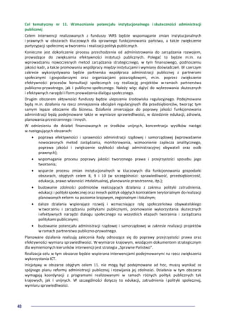 40
Cel tematyczny nr 11. Wzmacnianie potencjału instytucjonalnego i skuteczności administracji
publicznej
Celem interwencji realizowanych z funduszy WRS będzie wspomaganie zmian instytucjonalnych
i prawnych w obszarach kluczowych dla sprawnego funkcjonowania państwa, a także zwiększenie
partycypacji społecznej w tworzeniu i realizacji polityk publicznych.
Konieczne jest dokończenie procesu przechodzenia od administrowania do zarządzania rozwojem,
prowadzące do zwiększenia efektywności instytucji publicznych. Polegać to będzie m.in. na
wprowadzaniu nowoczesnych metod zarządzania strategicznego, w tym finansowego, podnoszeniu
jakości kadr, a także promowaniu współpracy między instytucjami i wymiany doświadczeń. W szerszym
zakresie wykorzystywana będzie partnerska współpraca administracji publicznej z partnerami
społecznymi i gospodarczymi oraz organizacjami pozarządowymi, m.in. poprzez zwiększenie
efektywności procesów konsultacji społecznych czy realizację projektów w ramach partnerstwa
publiczno-prywatnego, jak i publiczno-społecznego. Należy więc dążyć do wykreowania skutecznych
i efektywnych narzędzi i form prowadzenia dialogu społecznego.
Drugim obszarem aktywności funduszy będzie ulepszenie środowiska regulacyjnego. Podejmowane
będą m.in. działania na rzecz zmniejszenia obciążeń regulacyjnych dla przedsiębiorców, tworząc tym
samym lepsze otoczenie dla biznesu. Działania zmierzające do poprawy jakości funkcjonowania
administracji będą podejmowane także w wymiarze sprawiedliwości, w dziedzinie edukacji, zdrowia,
planowania przestrzennego i innych.
W odniesieniu do działań finansowanych ze środków unijnych, koncentracja wysiłków nastąpi
w następujących obszarach:
• poprawa efektywności i sprawności administracji rządowej i samorządowej (wprowadzenie
nowoczesnych metod zarządzania, monitorowania, wzmocnienie zaplecza analitycznego,
poprawa jakości i zwiększenie szybkości obsługi administracyjnej obywateli oraz osób
prawnych);
• wspomaganie procesu poprawy jakości tworzonego prawa i przejrzystości sposobu jego
tworzenia;
• wsparcie procesu zmian instytucjonalnych w kluczowych dla funkcjonowania gospodarki
obszarach, objętych celem 8, 9 i 10 (w szczególności: sprawiedliwość, przedsiębiorczość,
edukacja, prawo własności intelektualnej, planowanie przestrzenne, itp.);
• budowanie zdolności podmiotów realizujących działania z zakresu polityki zatrudnienia,
edukacji i polityki społecznej oraz innych polityk objętych kontraktem terytorialnym do realizacji
planowanych reform na poziomie krajowym, regionalnym i lokalnym;
• dalsze działania wspierające rozwój i wzmacniające rolę społeczeństwa obywatelskiego
w tworzeniu i zarządzaniu politykami publicznymi, promowanie wykorzystania skutecznych
i efektywnych narzędzi dialogu społecznego na wszystkich etapach tworzenia i zarządzania
politykami publicznymi;
• budowanie potencjału administracji rządowej i samorządowej w zakresie realizacji projektów
w ramach partnerstwa publiczno-prywatnego.
Planowane działania realizują zalecenia Rady odnoszące się do poprawy przejrzystości prawa oraz
efektywności wymiaru sprawiedliwości. W wymiarze krajowym, wiodącym dokumentem strategicznym
dla wymienionych kierunków interwencji jest strategia „Sprawne Państwo”.
Realizacja celu w tym obszarze będzie wspierana interwencjami podejmowanymi na rzecz zwiększenia
wykorzystania ICT.
Inicjatywy w obszarze objętym celem 11. nie mogą być podejmowane ad hoc, muszą wynikać ze
spójnego planu reformy administracji publicznej i rozwijania jej zdolności. Działania w tym obszarze
wymagają koordynacji z programami realizowanymi w ramach różnych polityk publicznych tak
krajowych, jak i unijnych. W szczególności dotyczy to edukacji, zatrudnienia i polityki społecznej,
wymiaru sprawiedliwości.
 