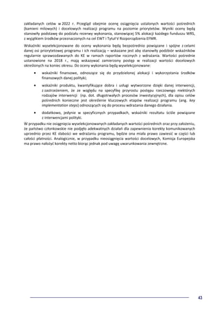 43
zakładanych celów w 2022 r. Przegląd obejmie ocenę osiągnięcia ustalonych wartości pośrednich
(kamieni milowych) i docelowych realizacji programu na poziomie priorytetów. Wyniki oceny będą
stanowiły podstawę do podziału rezerwy wykonania, stanowiącej 5% alokacji każdego funduszu WRS,
z wyjątkiem środków przeznaczonych na cel EWT i Tytuł V Rozporządzenia EFMR.
Wskaźniki wyselekcjonowane do oceny wykonania będą bezpośrednio powiązane i spójne z celami
danej osi priorytetowej programu i ich realizacją – wskazane jest aby stanowiły podzbiór wskaźników
regularnie sprawozdawanych do KE w ramach raportów rocznych z wdrażania. Wartości pośrednie
ustanowione na 2018 r., mają wskazywać zamierzony postęp w realizacji wartości docelowych
określonych na koniec okresu. Do oceny wykonania będą wyselekcjonowane:
• wskaźniki finansowe, odnoszące się do przydzielonej alokacji i wykorzystania środków
finansowych danej polityki;
• wskaźniki produktu, kwantyfikujące dobra i usługi wytworzone dzięki danej interwencji,
z zastrzeżeniem, że ze względu na specyfikę przyrostu postępu rzeczowego niektórych
rodzajów interwencji (np. dot. długotrwałych procesów inwestycyjnych), dla opisu celów
pośrednich konieczne jest określenie kluczowych etapów realizacji programu (ang. key
implementation steps) odnoszących się do procesu wdrażania danego działania.
• dodatkowo, jedynie w specyficznych przypadkach, wskaźniki rezultatu ściśle powiązane
z interwencjami polityki.
W przypadku nie osiągnięcia wyselekcjonowanych zakładanych wartości pośrednich oraz przy założeniu,
że państwo członkowskie nie podjęło adekwatnych działań dla zapewnienia korekty komunikowanych
uprzednio przez KE słabości we wdrażaniu programu, będzie ona miała prawo zawiesić w części lub
całości płatności. Analogicznie, w przypadku nieosiągnięcia wartości docelowych, Komisja Europejska
ma prawo nałożyć korekty netto biorąc jednak pod uwagę uwarunkowania zewnętrzne.
 