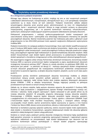 44
III. Terytorialny wymiar prowadzonej interwencji
III.1. Zintegrowane podejście terytorialne
Różnego typu obszary nie funkcjonują w próżni, znajdują się one w sieci wzajemnych powiązań
i oddziaływań (ekonomicznych, transportowych, demograficznych itp.), a ich perspektywy rozwojowe
uzależnione są w dużej mierze od tych zależności. Podejście terytorialne zakłada odejście
od postrzegania obszarów przez pryzmat granic administracyjnych na rzecz ich indywidualnych
potencjałów, barier i wzajemnych zależności. Relacje te mogą zachodzić zarówno na płaszczyźnie
instytucjonalnej, programowej, jak i na poziomie konkretnych interwencji, infrastrukturalnych,
społecznych, edukacyjnych zwiększających wzajemne pozytywne oddziaływanie pomiędzy obszarami.
Efektywność programowania i realizacji społeczno-gospodarczych działań rozwojowych jest
uwarunkowana analizą barier i potencjałów oraz właściwego dostosowania interwencji do specyfiki
poszczególnych obszarów. Wymiar terytorialny powinien być traktowany jako jedna z głównych zasad
programowania na lata 2014-2020 ponieważ może zapewnić zwiększenie efektywności wykorzystania
środków WRS.
Podejście terytorialne nie zastępuje podejścia horyzontalnego. Duża część działań współfinansowanych
przez 5 funduszy WRS będzie nadal uruchomiana jak działania horyzontalne - będzie więc w zależności
od poszczególnych celów tematycznych i zasad poszczególnych funduszy dotyczyła powierzchni całego
kraju, poszczególnych regionów bądź traktowanych w sposób kompleksowy obszarów wiejskich. Obok
działań horyzontalnych część działań będzie jednak przeznaczona na podejmowanie dodatkowych
działań specjalnych o charakterze zintegrowanym w kilku zidentyfikowanych obszarach geograficznych.
Dla wspomagania osiągania celów Umowy Partnerstwa określonych tematycznie, koncentracja działań
funduszy WRS w wymiarze przestrzennym będzie następowała w pięciu wyodrębnionych obszarach
strategicznej interwencji państwa (OSI)41
. Obszary te zostały określone na podstawie KSRR 2020, nie
wykluczone jest jednak - w zależności od decyzji IZ - realizacja specjalnych działań zintegrowanych
w innych obszarach geograficznych dla rozwiązywania konkretnych problemów umiejscowionych
terytorialnie na poziomie regionów, w obrębie obszarów miejskich, wiejskich, czy też na ich styku (patrz
punkt F).
Przedstawione poniżej określenie podstawowych obszarów koncentracji środków w układzie
terytorialnym dotyczy przede wszystkim polityki spójności – ze względu na mały stopień
zaawansowania negocjacji, nadal istnieje bardzo dużo znaków zapytania dotyczących planowania
działań EFRROW i EFRR w układzie terytorialnym. Postępy negocjacji pozwolą na pełniejsze
przedstawienie tych kwestii w ramach Umowy Partnerskiej.
Zakłada się, że obszary wiejskie, będą ważnym obszarem wsparcia dla wszystkich 5 funduszy WRS.
Działania te będą prowadzone z uwzględnieniem zapisów Strategii zrównoważonego rozwoju wsi,
rolnictwa i rybactwa. Każdy program operacyjny42
, będzie wskazywał w jaki sposób odnosi się do
rozwoju obszarów wiejskich. W przypadku programu dotyczącego rozwoju obszarów wiejskich,
finansowanego z EFRROW, wsparcie będzie dotyczyło wszystkich typów obszarów wiejskich,
z uwzględnieniem ich zróżnicowania przestrzennego i funkcji, zgodnie z założeniami SZRWRiR. Część
z instrumentów będzie miała charakter horyzontalny, związany z rozwojem sektora rolnego,
a w przypadku innych działań, wymiar przestrzenny będzie wyznaczony w oparciu o inne kryteria
i funkcje (np. Natura 2000, obszary cenne przyrodniczo, obszary o niekorzystnych warunkach - ONW).
Natomiast w kontekście poprawy spójności społecznej, istotne znaczenie będzie miało zaplanowanie,
obok działań o charakterze horyzontalnym, specjalnie dedykowanych działań dla obszarów (głównie
wiejskich) o słabej dostępności i jakości usług publicznych.
Działania w ramach pięciu podanych poniżej obszarów strategicznej interwencji będą wyodrębniane
bądź specjalnie oznaczane na poziomie programów operacyjnych krajowych i regionalnych poprzez
wydzielenie oddzielnych osi priorytetowych, bądź działań dedykowanym tym obszarom lub też
określenie konkretnych alokacji pochodzących z różnych działań programu operacyjnego
41
zgodnie z KSRR 2010-2020, przyjęta przez Radę Ministrów 13 lipca 2010
42
Z wyłączeniem programu operacyjnego dot. pomocy technicznej
 