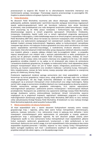 45
przeznaczonych na wsparcie OSI. Pozwoli to na ukierunkowanie terytorialne interwencji oraz
monitorowanie postępu rzeczowego i finansowego wsparcia przeznaczonego na poszczególne OSI.
Znajdzie to odzwierciedlenie w Krajowym Systemie Informatycznym.
A. Polska Wschodnia
Na obszarach Polski Wschodniej rozumianej jako obszar obejmujący województwa lubelskie,
podkarpackie, podlaskie, świętokrzyskie i warmińsko-mazurskie występuje koncentracja negatywnych
zjawisk społeczno-gospodarczych takich jak: bezrobocie (zwłaszcza duże ukryte bezrobocie
w rolnictwie), niska produktywność oraz niska dostępność terytorialna (układ komunikacyjny i drogi),
które przyczyniają się do słabej pozycji rozwojowej i konkurencyjnej tego obszaru. Mimo
dotychczasowego wsparcia w ramach programów operacyjnych: Infrastruktura i Środowisko,
Innowacyjna Gospodarka, Kapitał Ludzki oraz w ramach regionalnych programów operacyjnych
5 województw makroregionu, a także dodatkowego wsparcia w ramach programu operacyjnego Rozwój
Polski Wschodniej 2007-2013, obszar ten boryka się z barierami rozwojowymi, które utrudniają wzrost
gospodarczy oraz wykorzystanie występujących tam wewnętrznych zasobów, które powinny służyć
budowie trwałych przewag konkurencyjnych. Negatywny wpływ na konkurencyjność i perspektywy
rozwojowe tego obszaru ma tradycyjna struktura gospodarki oraz duży udział zatrudnienia w rolnictwie
(oprócz województwa warmińsko-mazurskiego), o rozdrobnionej strukturze własności i niskiej
towarowości. Brak alternatywnych źródeł dochodów sprzyja depopulacji niektórych obszarów wiejskich
oraz miejskich, głównie z powodu odpływu młodych ludzi (w szczególności kobiet - w przypadku
migracji wewnętrznych oraz młodych osób z wyższym wykształceniem) w wieku produkcyjnym za
granicę lub do głównych ośrodków miejskich Polski (Trójmiasto, Warszawa, Kraków). Do innych
ważniejszych barier rozwoju należy niski poziom urbanizacji oraz względna (na tle kraju i UE) słabość
gospodarcza ośrodków miejskich co ma wpływ na ich atrakcyjność jako miejsca do zamieszkania
i prowadzenia działalności gospodarczej. Ze względu na niedorozwój funkcji i brak odpowiedniej jakości
powiązań transportowych obszar ten jest w małym stopniu zintegrowany przestrzennie z Polską
Centralną, jej miastami wojewódzkimi oraz ośrodkami środkowej i zachodniej Europy. Potencjałem,
który niewykorzystany, stanowi de facto barierę rozwoju pozostaje także położenie na zewnętrznej
granicy UE z Białorusią, Ukrainą i Rosją.
Przełamanie negatywnych tendencji wymaga wzmocnienia sieci miast wojewódzkich, w których
koncentruje się wzrost gospodarczy, miejsca pracy, usługi publiczne wyższego rzędu oraz niektórych
miast subregionalnych, tak aby mogły skuteczniej oddziaływać na rozwój obszarów wiejskich
znajdujących się w procesach intensywnych zmian strukturalnych oraz całego makroregionu. Należy
zwrócić także uwagę na wzmocnienie ośrodków lokalnych oraz rozwój gospodarczy obszarów wiejskich.
Ponadto wzmocnienia wymaga gospodarka makroregionu, m.in. poprzez wykorzystanie
makroregionalnych specjalizacji i podnoszenie poziomu innowacyjności i konkurencyjność lokalnych
przedsiębiorstw. Rozwiązanie ww. problemów oraz zapewnienie stabilnego rozwoju Polski Wschodniej
wymaga zbudowania systemu wieloszczeblowej koordynacji różnych instrumentów wsparcia
znajdujących się w programach krajowych, regionalnych i dodatkowym programie o charakterze
makroregionalnym (kontynuacja programu Rozwój Polski Wschodniej 2007-2013) na rzecz realizacji
celów zaktualizowanej Strategii Rozwoju Polski Wschodniej. W działaniach na rzecz realizacji Strategii
Polski Wschodniej będą brały udział wszystkie fundusze WRS.
B. Miasta wojewódzkie i ich obszary funkcjonalne
18 miast wojewódzkich wraz z swoimi obszarami funkcjonalnymi stanowią centra rozwoju
gospodarczego kraju i regionów, pełnią także ważne funkcje metropolitalne: administracyjne,
społeczne, naukowe, kulturalne i inne. Jednocześnie miasta te wykazują dużo deficytów i barier
rozwojowych uniemożliwiających pełne wykorzystanie ich potencjałów w rozwoju społeczno-
gospodarczym kraju i poszczególnych regionów. Na tych obszarach podjęte zostaną zatem
zintegrowane wysiłki na rzecz wzmacniania funkcji metropolitalnych miast wojewódzkich, głównie
funkcji naukowych, społecznych, gospodarczych, turystycznych, a także symbolicznych, w tym
kulturalnych. Należy przy tym zwrócić uwagę, że w tych województwach, które posiadają po dwa miasta
wojewódzkie (kujawsko-pomorskie i lubuskie), wsparcie na rzecz rozwoju funkcji metropolitalnych
będzie wymagało współpracy tych miast i przedstawiania wspólnych lub wspólnie uzgodnionych
projektów istotnych dla całości regionu, a nie dla pojedynczego miasta.
 
