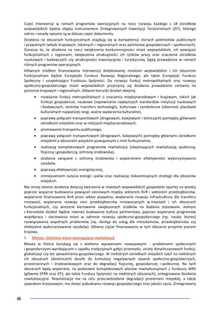 46
Część interwencji w ramach programów operacyjnych na rzecz rozwoju każdego z 18 ośrodków
wojewódzkich będzie objęta instrumentem Zintegrowanych Inwestycji Terytorialnych (ZIT), którego
zakres i zasady opisane są w dalszej części dokumentu.
Działania na obszarach funkcjonalnych znajdują się w kompetencji różnych podmiotów publicznych
i prywatnych (władz krajowych, lokalnych i regionalnych oraz partnerów gospodarczych i społecznych).
Oznacza to, że działania na rzecz zwiększenia konkurencyjności miast wojewódzkich, ich powiązań
funkcjonalnych z regionami, zwiększenia atrakcyjności ich rynków pracy oraz znaczenia ośrodków
naukowych i badawczych czy atrakcyjności inwestycyjnej i turystycznej, będą prowadzone w ramach
różnych programów operacyjnych.
Głównym źródłem finansowania interwencji dedykowanej miastom wojewódzkim i ich obszarom
funkcjonalnym będzie Europejski Fundusz Rozwoju Regionalnego, ale także Europejski Fundusz
Społeczny i uzupełniająco Funduszu Spójności. Do rozwoju funkcji metropolitalnych oraz rozwoju
społeczno-gospodarczego miast wojewódzkich przyczynią się działania prowadzone zarówno na
poziomie krajowym i regionalnym. Główne kierunki działań obejmą:
• rozwijanie funkcji metropolitalnych o znaczeniu międzynarodowym i krajowym, takich jak
funkcje gospodarcze, naukowe (zapewnianie najwyższych standardów instytucji naukowych
i badawczych, centrów transferu technologii), kulturowe i symboliczne (obecność placówek
kulturalnych najwyższej rangi, ważne wydarzenia kulturalne),
• poprawę połączeń transportowych (drogowych, kolejowych i lotniczych) pomiędzy głównymi
ośrodkami miejskimi oraz w relacjach międzynarodowych,
• promowanie transportu publicznego,
• poprawę połączeń transportowych (drogowych, kolejowych) pomiędzy głównymi ośrodkami
miejskimi a obszarami wiejskimi powiązanymi z nimi funkcjonalnie,
• realizację kompleksowych programów rewitalizacji (obejmujących rewitalizację społeczną,
fizyczną i gospodarczą, ochronę środowiska),
• działania związane z ochroną środowiska i wspieraniem efektywności wykorzystywania
zasobów,
• poprawą efektywności energetycznej,
• zmniejszeniem zużycia energii i paliw oraz realizacją niskoemisyjnych strategii dla obszarów
miejskich.
Nie mniej istotne działania dotyczą tworzenia w miastach wojewódzkich gospodarki opartej na wiedzy
poprzez wsparcie budowania powiązań sieciowych między sektorem B+R i sektorem przedsiębiorstw,
wspieranie finansowania B+R przez sektor prywatny, wspieranie rozwoju infrastruktury dla transferu
innowacji, wspieranie rozwoju sieci przedsiębiorców innowacyjnych w miastach i ich obszarach
funkcjonalnych, czy wreszcie kierowanie zwiększonych środków na badania stosowane. Jednym
z kierunków działań będzie również budowanie kultury partnerstwa, poprzez wspieranie programów
współpracy i sieciowania miast w zakresie rozwoju społeczno-gospodarczego (np. nauka, biznes)
rozwiązywania wspólnych problemów (np. dostęp do usług dla mieszkańców, przedsiębiorców czy
efektywne wykorzystywanie zasobów). Główny ciężar finansowania w tym obszarze przyjmie poziom
krajowy.
C. Miasta i dzielnice miast wymagające rewitalizacji
Miasta w Polsce borykają się z wieloma wyzwaniami rozwojowymi - problemami społecznymi
i gospodarczymi wynikającymi z upadku tradycyjnych gałęzi przemysłu, utraty dotychczasowych funkcji,
globalizacji czy też spowolnienia gospodarczego. W niektórych ośrodkach miejskich lub/i na niektórych
ich obszarach (dzielnicach) doszło do kumulacji negatywnych zjawisk społeczno-gospodarczych,
przestrzennych i środowiskowych oraz do degradacji fizycznej, gospodarczej i społecznej. Na tych
obszarach będą wspierane, na podstawie kompleksowych planów rewitalizacyjnych z funduszy WRS
(głównie EFRR oraz EFS, ale także Fundusz Spójności na niektórych obszarach), zintegrowane działania
rewitalizacyjne. Rewitalizacja ma na celu przeciwdziałanie degradacji przestrzeni miejskiej, a także
zjawiskom kryzysowym, ma służyć pobudzaniu rozwoju gospodarczego oraz jakości życia. Zintegrowany
 
