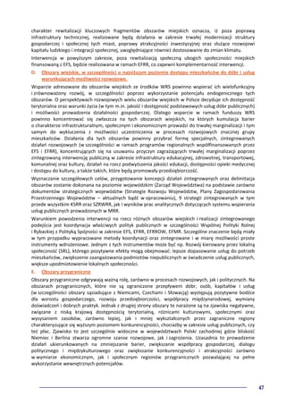 47
charakter rewitalizacji kluczowych fragmentów obszarów miejskich oznacza, iż poza poprawą
infrastruktury technicznej, realizowane będą działania w zakresie trwałej modernizacji struktury
gospodarczej i społecznej tych miast, poprawy atrakcyjności inwestycyjnej oraz służące rozwojowi
kapitału ludzkiego i integracji społecznej, uwzględniające również dostosowanie do zmian klimatu.
Interwencja w powyższym zakresie, poza rewitalizacją społeczną ubogich społeczności miejskich
finansowaną z EFS, będzie realizowana w ramach EFRR, co zapewni komplementarność interwencji.
D. Obszary wiejskie, w szczególności o najniższym poziomie dostępu mieszkańców do dóbr i usług
warunkujących możliwości rozwojowe.
Wsparcie adresowane do obszarów wiejskich ze środków WRS powinno wspierać ich wielofunkcyjny
i zrównoważony rozwój, w szczególności poprzez wykorzystanie potencjału endogenicznego tych
obszarów. O perspektywach rozwojowych wielu obszarów wiejskich w Polsce decyduje ich dostępność
terytorialna oraz warunki życia (w tym m.in. jakość i dostępność podstawowych usług dóbr publicznych)
i możliwości prowadzenia działalności gospodarczej. Dlatego wsparcie w ramach funduszy WRS
powinno koncentrować się zwłaszcza na tych obszarach wiejskich, na których kumulacja barier
o charakterze infrastrukturalnym, społecznym i ekonomicznym prowadzi do trwałej marginalizacji i tym
samym do wykluczenia z możliwości uczestniczenia w procesach rozwojowych znacznej grupy
mieszkańców. Działania dla tych obszarów powinny przybrać formę specjalnych, zintegrowanych
działań rozwojowych (w szczególności w ramach programów regionalnych współfinansowanych przez
EFS i EFRR), koncentrujących się na usuwaniu przyczyn zagrażających trwałej marginalizacji poprzez
zintegrowaną interwencję publiczną w zakresie infrastruktury edukacyjnej, zdrowotnej, transportowej,
komunalnej oraz kultury, działań na rzecz podwyższenia jakości edukacji, dostępności opieki medycznej
i dostępu do kultury, a także takich, które będą promowały przedsiębiorczość.
Wyznaczanie szczegółowych celów, przygotowanie koncepcji działań zintegrowanych oraz delimitacja
obszarów zostanie dokonana na poziomie wojewódzkim (Zarząd Województwa) na podstawie zarówno
dokumentów strategicznych województw (Strategie Rozwoju Województw, Plany Zagospodarowania
Przestrzennego Województw – aktualnych bądź w opracowaniu), 9 strategii zintegrowanych w tym
przede wszystkim KSRR oraz SZRWRR, jak i wyników prac analitycznych dotyczących systemu wspierania
usług publicznych prowadzonych w MRR.
Warunkiem powodzenia interwencji na rzecz różnych obszarów wiejskich i realizacji zintegrowanego
podejścia jest koordynacja właściwych polityk publicznych w szczególności Wspólnej Polityki Rolnej
i Rybackiej z Polityką Spójności w zakresie EFS, EFRR, EFRROW, EFMR. Szczególne znaczenie będą miały
w tym przypadku wypracowane metody koordynacji oraz zintegrowane i w miarę możliwości proste
instrumenty wdrożeniowe. Jednym z tych instrumentów może być np. Rozwój kierowany przez lokalną
społeczność (SRL), którego pozytywne efekty mogą obejmować: lepsze dopasowanie usług do potrzeb
mieszkańców, zwiększenie zaangażowania podmiotów niepublicznych w świadczenie usług publicznych,
większe upodmiotowienie lokalnych społeczności.
E. Obszary przygraniczne
Obszary przygraniczne odgrywają ważną rolę, zarówno w procesach rozwojowych, jak i politycznych. Na
obszarach przygranicznych, które nie są ograniczone przepływem dóbr, osób, kapitałów i usług
(w szczególności obszary sąsiadujące z Niemcami, Czechami i Słowacją) występują pozytywne bodźce
dla wzrostu gospodarczego, rozwoju przedsiębiorczości, współpracy międzynarodowej, wymiany
doświadczeń i dobrych praktyk. Jednak z drugiej strony obszary te narażone są na zjawiska negatywne,
związane z niską krajową dostępnością terytorialną, różnicami kulturowymi, społecznymi oraz
wysysaniem zasobów, zarówno lepiej, jak i mniej wykształconych przez zagraniczne regiony
charakteryzujące się wyższym poziomem konkurencyjności, chociażby w zakresie usług publicznych, czy
też płac. Zjawisko to jest szczególnie widoczne w województwach Polski zachodniej gdzie bliskość
Niemiec i Berlina stwarza ogromne szanse rozwojowe, jak i zagrożenia. Uzasadnia to prowadzenie
działań ukierunkowanych na zmniejszanie barier, zwiększanie współpracy gospodarczej, dialogu
politycznego i międzykulturowego oraz zwiększanie konkurencyjności i atrakcyjności zarówno
w wymiarze ekonomicznym, jak i społecznym regionów przygranicznych pozwalającej na pełne
wykorzystanie wewnętrznych potencjałów.
 