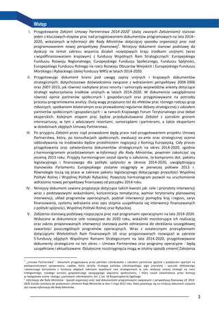 3
Wstęp
I. Przygotowanie Założeń Umowy Partnerstwa 2014-20201
(dalej zwanych Założeniami) stanowi
jeden z kluczowych etapów prac nad przygotowaniem dokumentów programowych na lata 2014–
2020, wskazanych w Informacji dla Rady Ministrów dotyczącej sposobu organizacji prac nad
programowaniem nowej perspektywy finansowej2
. Niniejszy dokument stanowi podstawę do
dyskusji na temat zakresu wsparcia działań rozwojowych kraju środkami unijnymi (wraz
z współfinansowaniem krajowym) z funduszy Wspólnych Ram Strategicznych: Europejskiego
Funduszu Rozwoju Regionalnego, Europejskiego Funduszu Społecznego, Funduszu Spójności,
Europejskiego Funduszu Rolnego na rzecz Rozwoju Obszarów Wiejskich i Europejskiego Funduszu
Morskiego i Rybackiego (dalej funduszy WRS) w latach 2014-2020.
II. Przygotowując dokument brano pod uwagę zapisy unijnych i krajowych dokumentów
strategicznych; dotychczasowe doświadczenia związane z wdrażaniem perspektywy 2004-2006
oraz 2007-2013, jak również nadsyłane przez resorty i samorządy województw ankiety dotyczące
strategii wykorzystania środków unijnych w latach 2014-2020. W dokumencie uwzględniono
również opinie partnerów społecznych i gospodarczych oraz przygotowywane na potrzeby
procesu programowania analizy. Dużą wagę przypisano też do efektów prac różnego rodzaju grup
roboczych, spotkaniom bilateralnym oraz prowadzonej regularnie debaty strategicznej z udziałem
partnerów społecznych i gospodarczych – w ramach Krajowego Forum Terytorialnego oraz debat
eksperckich. Kolejnym etapem prac będzie przedyskutowanie Założeń z szerokim gronem
interesariuszy, w tym z właściwymi resortami, samorządami i partnerami, a także ekspertami
w dziedzinach objętych Umową Partnerstwa.
III. Po przyjęciu Założeń przez rząd prowadzone będą prace nad przygotowaniem projektu Umowy
Partnerstwa, który, po konsultacjach społecznych, ewaluacji ex-ante oraz strategicznej ocenie
oddziaływania na środowisko będzie przedmiotem negocjacji z Komisją Europejską. Cały proces
przygotowania oraz zatwierdzenia dokumentów strategicznych na okres 2014-2020, zgodnie
z harmonogramem przedstawionym w Informacji dla Rady Ministrów, powinien zakończyć się
jesienią 2013 roku. Przyjęty harmonogram został oparty o założenie, że kompromis dot. pakietu
legislacyjnego i finansowego dla polityki spójności w okresie 2014-2020, uwzględniający
stanowisko Parlamentu Europejskiego zostanie osiągnięty w pierwszej połowie 2013 r.
Równolegle toczą się prace w zakresie pakietu legislacyjnego dotyczącego przyszłości Wspólnej
Polityki Rolnej i Wspólnej Polityki Rybackiej. Powyższy harmonogram pozwoli na uruchomienie
wdrażania nowej perspektywy finansowej od początku 2014 roku.
IV. Niniejszy dokument zawiera propozycje dotyczące takich kwestii jak: cele i priorytety interwencji
wraz z podstawowymi wskaźnikami, koncentracja tematyczna, wymiar terytorialny planowanej
interwencji, układ programów operacyjnych, podział interwencji pomiędzy kraj i region, zarys
finansowania, systemu wdrażania oraz opis stopnia uzupełniania się interwencji finansowanych
z polityki spójności, Wspólnej Polityki Rolnej oraz Rybackiej.
V. Założenia stanowią podstawę rozpoczęcia prac nad programami operacyjnymi na lata 2014-2020.
Wskazane w dokumencie cele rozwojowe do 2020 roku, wskaźniki monitorujące ich realizację
oraz zakres proponowanych interwencji stanowią punkt odniesienia do określania szczegółowej
zawartości poszczególnych programów operacyjnych. Wraz z ostatecznymi przesądzeniami
dotyczącymi Wieloletnich Ram Finansowych UE oraz proponowanych rozwiązań w zakresie
5 funduszy objętych Wspólnymi Ramami Strategicznymi na lata 2014-2020, przygotowywane
dokumenty strategiczne na ten okres – Umowa Partnerstwa oraz programy operacyjne - będą
uzupełniane i aktualizowane. Ostateczne rozstrzygnięcia mogą w istotny sposób zmienić Założenia
1
„Umowa Partnerstwa” - dokument przygotowany przez państwo członkowskie z udziałem partnerów zgodnie z podejściem opartym na
wielopoziomowym sprawowaniu rządów, który określa strategię państwa członkowskiego, jego priorytety i warunki efektywnego
i skutecznego korzystania z funduszy objętych zakresem wspólnych ram strategicznych w celu realizacji unijnej strategii na rzecz
inteligentnego, trwałego wzrostu gospodarczego sprzyjającego włączeniu społecznemu, i który został zatwierdzony przez Komisję
w następstwie oceny i dialogu z państwem członkowskim; Art. 2 ust. 18 Rozporządzenia Ogólnego
2
Informacja dla Rady Ministrów - Sposób organizacji prac nad dokumentami programowymi związanymi z perspektywą finansową UE 2014-
2020 została rozesłana do wiadomości członkom Rady Ministrów w dniu 7 maja 2012 roku. Dalej powołując się na niniejszy dokument używana
jest nazwa Informacja dla Rady Ministrów
 