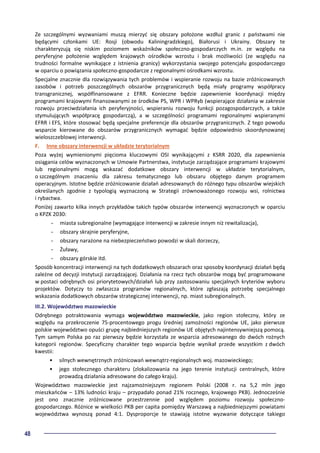 48
Ze szczególnymi wyzwaniami muszą mierzyć się obszary położone wzdłuż granic z państwami nie
będącymi członkami UE: Rosji (obwodu Kaliningradzkiego), Białorusi i Ukrainy. Obszary te
charakteryzują się niskim poziomem wskaźników społeczno-gospodarczych m.in. ze względu na
peryferyjne położenie względem krajowych ośrodków wzrostu i brak możliwości (ze względu na
trudności formalne wynikające z istnienia granicy) wykorzystania swojego potencjału gospodarczego
w oparciu o powiązania społeczno-gospodarcze z regionalnymi ośrodkami wzrostu.
Specjalne znacznie dla rozwiązywania tych problemów i wspieranie rozwoju na bazie zróżnicowanych
zasobów i potrzeb poszczególnych obszarów przygranicznych będą miały programy współpracy
transgranicznej, współfinansowane z EFRR. Konieczne będzie zapewnienie koordynacji między
programami krajowymi finansowanymi ze środków PS, WPR i WPRyb (wspierające działania w zakresie
rozwoju przeciwdziałania ich peryferyjności, wspieraniu rozwoju funkcji pozagospodarczych, a także
stymulujących współpracę gospodarczą), a w szczególności programami regionalnymi wspieranymi
EFRR i EFS, które stosować będą specjalne preferencje dla obszarów przygranicznych. Z tego powodu
wsparcie kierowane do obszarów przygranicznych wymagać będzie odpowiednio skoordynowanej
wieloszczeblowej interwencji.
F. Inne obszary interwencji w układzie terytorialnym
Poza wyżej wymienionymi pięcioma kluczowymi OSI wynikającymi z KSRR 2020, dla zapewnienia
osiągania celów wyznaczonych w Umowie Partnerstwa, instytucje zarządzające programami krajowymi
lub regionalnymi mogą wskazać dodatkowe obszary interwencji w układzie terytorialnym,
o szczególnym znaczeniu dla zakresu tematycznego lub obszaru objętego danym programem
operacyjnym. Istotne będzie zróżnicowanie działań adresowanych do różnego typu obszarów wiejskich
określanych zgodnie z typologią wyznaczoną w Strategii zrównoważonego rozwoju wsi, rolnictwa
i rybactwa.
Poniżej zawarto kilka innych przykładów takich typów obszarów interwencji wyznaczonych w oparciu
o KPZK 2030:
- miasta subregionalne (wymagające interwencji w zakresie innym niż rewitalizacja),
- obszary skrajnie peryferyjne,
- obszary narażone na niebezpieczeństwo powodzi w skali dorzeczy,
- Żuławy,
- obszary górskie itd.
Sposób koncentracji interwencji na tych dodatkowych obszarach oraz sposoby koordynacji działań będą
zależne od decyzji instytucji zarządzającej. Działania na rzecz tych obszarów mogą być programowane
w postaci odrębnych osi priorytetowych/działań lub przy zastosowaniu specjalnych kryteriów wyboru
projektów. Dotyczy to zwłaszcza programów regionalnych, które zgłaszają potrzebę specjalnego
wskazania dodatkowych obszarów strategicznej interwencji, np. miast subregionalnych.
III.2. Województwo mazowieckie
Odrębnego potraktowania wymaga województwo mazowieckie, jako region stołeczny, który ze
względu na przekroczenie 75-procentowego progu średniej zamożności regionów UE, jako pierwsze
polskie województwo opuści grupę najbiedniejszych regionów UE objętych najintensywniejszą pomocą.
Tym samym Polska po raz pierwszy będzie korzystała ze wsparcia adresowanego do dwóch rożnych
kategorii regionów. Specyficzny charakter tego wsparcia będzie wynikał przede wszystkim z dwóch
kwestii:
• silnych wewnętrznych zróżnicowań wewnątrz-regionalnych woj. mazowieckiego;
• jego stołecznego charakteru (zlokalizowania na jego terenie instytucji centralnych, które
prowadzą działania adresowane do całego kraju).
Województwo mazowieckie jest najzamożniejszym regionem Polski (2008 r. na 5,2 mln jego
mieszkańców – 13% ludności kraju – przypadało ponad 21% rocznego, krajowego PKB). Jednocześnie
jest ono znacznie zróżnicowane przestrzennie pod względem poziomu rozwoju społeczno-
gospodarczego. Różnice w wielkości PKB per capita pomiędzy Warszawą a najbiedniejszymi powiatami
województwa wynoszą ponad 4:1. Dysproporcje te stawiają istotne wyzwanie dotyczące takiego
 