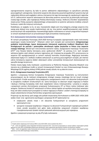 49
zaprogramowania wsparcia, by była to pomoc adekwatnie odpowiadająca na specyficzne potrzeby
poszczególnych subregionów. Generalnie wsparcie dla obszarów pozametropolitalnych powinno być jak
najbardziej zbliżone pod względem zakresu interwencji do tego kierowanego do najuboższych regionów
UE-27. Jednocześnie wsparcie adresowane do Warszawy powinno wzmacniać jej potencjały stymulując
rozwój tego ośrodka jako największej Polskiej lokomotywy rozwoju. Stołeczny charakter województwa
stawia przez Polską wyzwanie odpowiedniego umiejscowienia w systemie wdrażania środków unijnych
funduszy i zadań dla instytucji centralnych.
Dodatkowo, ze względu na to, że woj. mazowieckie objęte jest inną kategorią unijnego wsparcia (ma
swoją pulę alokacji oraz zasady implementacji, jak np. inny poziom współfinansowania) część działań
przeznaczonych dla województwa mazowieckiego będzie realizowana w ramach programów krajowych
w ramach wyodrębnionych osi priorytetowych bądź priorytetów inwestycyjnych.
III.3. Zastosowanie instrumentów rozwoju terytorialnego
W ramach perspektywy finansowej 2014-2020 Komisja Europejska zaproponowała nowe instrumenty
wspierające rozwój terytorialny43
. Głównym celem tych narzędzi jest wzmocnienie zintegrowanego
podejścia terytorialnego, lepsze dostosowanie interwencji wspieranej środkami Wspólnych Ram
Strategicznych do potrzeb i potencjałów określonych typów terytoriów w Polsce oraz wsparcie
rozwoju lokalnego. Wśród tych instrumentów wymienić należy: Zintegrowane Inwestycje Terytorialne
(ZIT)44
oraz Rozwój lokalny kierowany przez społeczność (RLKS)45
. Za pomocą m.in. tych narzędzi
wdrażana będzie część alokacji zarówno regionalnej, jak i krajowej (w przypadku ZIT), przeznaczona na
wsparcie OSI wynegocjowanych w ramach realizacji kontraktu terytorialnego. Negocjacje kontraktu
obejmować będą m.in. wielkość środków wdrażanych za pomocą poszczególnych narzędzi, jak również
zakres tematyczny wsparcia (dobór właściwych celów i priorytetów tematycznych dostosowanych do
specyfiki danego terytorium).
Polskie miasta będą miały możliwość: uczestniczenia w Platformie Rozwoju Obszarów Miejskich oraz
starania się o dodatkowe środki w ramach Innowacyjnych Działań na rzecz Zrównoważonego Rozwoju
Miejskiego (0,2% ogólnej alokacji EFRR) jednak zasady udziału nie są obecnie znane.
III.3.1. Zintegrowane Inwestycje Terytorialne (ZIT)
Zgodnie z propozycją Komisji Europejskiej Zintegrowane Inwestycje Terytorialne są instrumentem
przyczyniającym się do realizacji zintegrowanej strategii rozwoju miejskiego lub też innych strategii
terytorialnych. Przede wszystkim służą zwiększeniu zaangażowania miast i ich obszarów funkcjonalnych
w zarządzaniu środkami strukturalnymi UE. Sama koncepcja na obecnym etapie negocjacji w Radzie
i dyskusji z Komisją Europejską rodzi dużo wątpliwości natury instytucjonalnej i prawnej w związku
z powyższym poniżej sformułowane propozycje funkcjonowania ZIT w Polsce należy traktować jako
wstępne. Ostateczny kształt ZIT wdrażanych w Polsce zależeć będzie od wyników konsultacji wewnątrz
kraju ale także ostatecznych przesądzeń w trakcie negocjacji w Radzie i ustaleń z Komisją Europejską na
etapie zatwierdzania Umowy Partnerskiej i programów operacyjnych.
Proponuje się aby biorąc pod uwagę cele polityki terytorialnej sformułowane w KSRR 2020 i KPZK 2030
wobec miast oraz ograniczenia wynikające z propozycji KE ZIT wykorzystać na:
• zwiększanie udziału miast i ich obszarów funkcjonalnych w zarządzaniu programami
operacyjnymi oraz
• sprzyjanie rozwojowi współpracy i integracji na obszarach funkcjonalnych największych polskich
miast, przede wszystkim tam gdzie skala problemów związanych z brakiem współpracy
i komplementarności działań różnych jednostek administracyjnych jest największa.
Zgodnie z powyższym proponuje się aby ZITy były realizowane:
43
Projekt pakietu legislacyjny dla funduszy WRS na lata 2014-2020 z dnia 6 października 2011 r.
44
ZIT – skrót od angielskiej nazwy Integrated Territorial Investment (ITI)– instrument proponowany w ramach pakietu rozporządzeń polityki
spójności po roku 2014 umożliwiający powierzenie określonych części programów operacyjnych miastom lub obszarom miejskim.
45
RKSL – skrót od angielskiej nazwy Community-Led Local Development - instrument proponowany w ramach pakietu rozporządzeń polityki
spójności po roku 2014 wspierający rozwój lokalny.
 