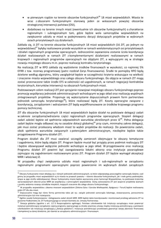 50
• w pierwszym rządzie na terenie obszarów funkcjonalnych46
18 miast wojewódzkich. Miasta te
wraz z obszarami funkcjonalnymi stanowią jeden ze wskazanych powyżej obszarów
strategicznej interwencji państwa (OSI),
• dodatkowo na terenie innych miast (ewentualnie ich obszarów funkcjonalnych) o charakterze
regionalnym i subregionalnym tam, gdzie będzie wola samorządów wojewódzkich na
zwiększenie udziału w miast w podejmowaniu decyzji dotyczących projektów w wybranych
osiach priorytetowych czy działaniach.
Zakłada się, iż ZIT na terenie obszarów funkcjonalnych 18 miast wojewódzkich (16 ZIT, po jednym na
województwo)47
byłyby realizowane przede wszystkim w ramach wielotematycznych osi priorytetowych
i działań regionalnych programów operacyjnych. Jednocześnie zapewniona zostanie ścisła koordynacja
działań realizowanych w ramach ZIT z komplementarnymi działaniami realizowanymi w ramach
krajowych i regionalnych programów operacyjnych nie objętymi ZIT, a wpisującymi się w strategie
rozwoju miejskiego obszaru m.in. poprzez realizację kontraktu terytorialnego.
Na realizację ZIT w RPO zakłada się wydzielenie środków finansowych w wysokości, co najmniej 5%
EFRR z tzw. rezerwy programowej (patrz rozdział Zarys finansowania). Środki te pomiędzy RPO będą
dzielone według algorytmu, który uwzględniał będzie w szczególności kryteria wskazujące na wielkość
i znaczenie miasta wojewódzkiego oraz całego obszaru funkcjonalnego. Do objęcia w ramach ZIT mogą
zostać przeznaczone także środki EFS w zależności od uzgodnionych, w ramach negocjacji kontraktów
terytorialnych, kierunków interwencji na obszarach funkcjonalnych miast.
Podstawowym celem realizacji ZIT jest sprzyjanie rozwojowi miejskiego obszaru funkcjonalnego poprzez
promocję współpracy jednostek administracyjnych wchodzącymi w jego skład oraz realizację wspólnych
zintegrowanych projektów. Proponuje się wykorzystanie dopuszczalnych prawem form partnerstwa
jednostek samorządu terytorialnego48
), które realizować będą ZIT. Koszty operacyjne związane z
koordynacją, zarządzaniem i wdrażaniem ZIT będą współfinansowane ze środków krajowego programu
pomocy technicznej.
ZIT dla obszarów funkcjonalnych 18 miast wojewódzkich będzie działał na podstawie delegacji zadań
w zakresie zarządzania/wdrażania części regionalnych programów operacyjnych. Stopień delegacji
zadań zależeć będzie od spełnienia odpowiednich warunków określonych przez IZ49
. Pełna delegacja
zadań będzie mogła odbywać się na zasadzie dotacji globalnej50
przy czym, minimalny zakres delegacji,
jaki musi zostać przekazany władzom miast to wybór projektów do realizacji. Do powierzenia zadań,
obok spełnienia warunków związanych z potencjałem administracyjnym, niezbędne będzie także
przygotowanie Programu działań ZIT.
Program działań dla ZIT musi zawierać szczegóły zamierzeń obejmujące te obszary tematyczne
i zagadnienia, które będą objęte ZIT. Program będzie musiał być przyjęty przez podmiot realizujący ZIT
i będzie obowiązywał wyłącznie jednostki wchodzące w jego skład. W przygotowanie oraz realizację
Programu działań ZIT powinni być zaangażowania lokalni aktorzy oraz instytucje pozarządowe
zajmujące się zagadnieniami realizowanymi przez ZIT. Program działań ZIT będzie wymagał akceptacji
MRR i właściwej IZ.
W przypadku chęci zwiększenia udziału miast regionalnych i sub-regionalnych w zarządzaniu
regionalnymi programami operacyjnymi poprzez powierzenie im wybranych działań zarządczych
46
Obszary funkcjonalne miast składają się z różnych jednostek administracyjnych, za które odpowiadają poszczególne samorządy lokalne, czyli
gminy (w przypadku miast wojewódzkich są to miasta na prawach powiatu – rdzenie obszarów funkcjonalnych, jak i małe gminy podmiejskie,
leżące w jego strefie oddziaływania). Obszar funkcjonalny miasta będzie wyznaczony przez Samorząd Województwa, na podstawie kryteriów
opracowywanych obecnie przez MRR we współpracy z samorządami województw. Istotą zastosowania ZIT jest wsparcie projektów ważnych
z punktu widzenia rozwoju ośrodków miejskich, mających znaczenie dla całego obszaru funkcjonalnego.
47
W przypadku województw z dwoma miastami wojewódzkimi (Zielona Góra i Gorzów Wielkopolski; Bydgoszcz i Toruń) będzie realizowany
jeden ZIT dla obu miast.
48
Dopuszczalne mogą być różne formy partnerstw takie jak np.: związki jednostek samorządu lokalnego, stowarzyszenia, porozumienia
administracyjne lub inne rozwiązania.
49
Ogólne zasady funkcjonowania i delegowania zadań określi MRR. MRR będzie także koordynowała i monitorował przebieg wdrażania ZIT na
poziomie Podkomitetu ds. ZIT funkcjonującego w ramach Komitetu ds. Umowy Partnerstwa.
50
Dotacja globalna (zgodnie z art. 117.3 Rozporządzenia ogólnego). Państwo członkowskie lub instytucja zarządzająca może powierzyć
instytucji pośredniczącej zarządzanie częścią programu operacyjnego w drodze pisemnej umowy między instytucją pośredniczącą a państwem
członkowskim lub instytucją zarządzającą („dotacja globalna”). Instytucja pośrednicząca przedstawia gwarancje swojej płynności finansowej
i kompetencji w danej dziedzinie, jak również w zarządzaniu administracyjnym i finansowym.
 