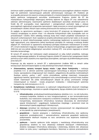 51
(minimum wybór projektów) realizacja ZIT może zostać powierzona poszczególnym władzom miejskim
bądź też podmiotom reprezentującym jednostki administracyjne realizujące ZIT. Podobnie jak
w przypadku pierwszym do zawarcia umowy pomiędzy IZ a miastem/związkiem komunalnym niezbędne
będzie spełnienie następujących warunków: przedstawienie Programu działań dla ZIT dla
miasta/obszaru funkcjonalnego obejmującej elementy wybrane do objęcia ZIT oraz udowodnienie
zdolności administracyjnej i ewentualnie spełnienie dodatkowych warunków określonych przez IZ.
Środki dla ZIT w przypadku miast regionalnych i subregionalnych pochodzić będą z alokacji
poszczególnych regionalnych programów operacyjnych i będą oznaczone w ramach poszczególnych osi
priorytetowych i działań, których części zostaną przeznaczone do realizacji w ramach ZIT.
Ze względu na ograniczenia wynikające z samej konstrukcji ZIT proponuje się delegowanie zadań
instytucji zarządzającej na poziom miast i ich obszarów funkcjonalnych tylko w przypadku tych osi
priorytetowych i działań, które zakładają realizację dużej ilości małych projektów realizowanych na
obszarach zurbanizowanych. Duże i pojedyncze projekty jednostkowe powinny być nadal, co do zasady
realizowane w ramach dotychczasowego systemu realizacyjnego (wybierane na poziomie krajowym
bądź regionalnym), przy zapewnianiu pełnej koordynacji pomiędzy ich realizacją a realizacją działań
objętych ZIT. Pomocnymi w zapewnieniu koordynacji pomiędzy działaniami realizowanymi w ramach
ZIT a innymi działaniami mogą być: strategia dla obszaru funkcjonalnego, przygotowana zgodnie z KPZK
2030 (nie jest ona jednak obligatoryjnym warunkiem realizacji ZIT) oraz proces negocjacji w ramach
kontraktu terytorialnego.
W ramach ZIT powinny być realizowane wiązki powiązanych ze sobą małych projektów, realizując
zasadę zintegrowanego podejścia. W realizację Programu działań ZIT powinny być zaangażowani lokalni
partnerzy w tym sektor prywatny oraz organizacje pozarządowe, zajmujące się problematyką poruszaną
przez dany ZIT.
Proponuje się aby wsparcie w ramach ZIT z wykorzystaniem środków WRS w ramach celów
tematycznych skoncentrowane będzie na niżej określonych kierunkach interwencji:
• Zrównoważony, sprawny transport łączący miasto i jego obszar funkcjonalny – realizacja
projektów m.in. w zakresie systemów usprawniających komunikację w obszarze funkcjonalnym
miasta: wprowadzenia zintegrowanych kart miejskich, udogodnienia dla podróży multimodalnych
(budowa systemu „parkuj i jedź”, centra przesiadkowe, parkingi rowerowe), innowacyjne
sygnalizacje świetlne, ograniczenie i uspokajanie ruchu samochodowego w centrach miast, budowa
ścieżek rowerowych dla celów komunikacyjnych (dojazd do pracy), promowanie strategii
niskoemisyjnych w miastach - rozwój przyjaznych środowisku i niskoemisyjnych systemów
transportu itp. (cele tematyczne nr 4 i 7).
• Kompleksowa rewitalizacja realizowana na wybranych (zdegradowanych) obszarach miejskiego
obszaru funkcjonalnego, rozumiana w sposób zintegrowany, łącząca działania (cele tematyczne nr
6, 8, 9):
o Infrastrukturalne: przebudowa/rewitalizacja/adaptacja obiektów m.in.: na cele kulturalne,
renowacja budynków, działania na rzecz energooszczędności, w tym termomodernizacja
budynków, oraz nowoczesne rozwiązania w dziedzinie energetyki, adaptacja infrastruktury
transportowej, dostosowanie infrastruktury kanalizacji deszczowej do ekstremalnych
zjawisk klimatycznych i pogodowych, budownictwa miejskiego i przestrzeni miast do
ekstremalnych zjawisk pogodowych i klimatycznych,
o dotyczące remediacji lub rekultywacji terenów zanieczyszczonych lub zdegradowanych
w inny sposób (np. poprzemysłowych, powojskowych),
o gospodarcze – kwestie powiązane z rewitalizacją infrastrukturalną oraz społeczną:
wspieranie przedsiębiorczości i samozatrudnienia, wspieranie gospodarki społecznej,
podejmowanie lokalnych inicjatyw na rzecz zatrudnienia oraz wspierania mobilności
pracowników,
o społeczne – kwestie społeczne ściśle związane z rewitalizacją infrastrukturalną oraz
gospodarczą: działania na rzecz aktywizacji środowisk dziecięcych i młodzieżowych,
działania rozwijające infrastrukturę edukacyjną i szkoleniową, działania dot. aktywizacji
kobiet na rynku pracy i zapobiegania bezrobociu. Natomiast w zakresie przeciwdziałania
 