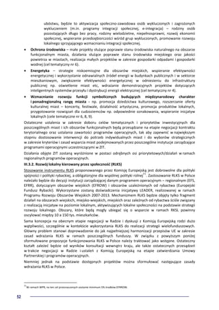 52
ubóstwu, będzie to aktywizacja społeczno-zawodowa osób wykluczonych i zagrożonych
wykluczeniem (m.in. programy integracji społecznej, e-integracja) – rodziny osób
pozostających długo bez pracy, rodziny wielodzietne, niepełnosprawni, rozwój ekonomii
społecznej, wspieranie przedsiębiorczości wśród grup wykluczonych, promowanie rozwoju
lokalnego sprzyjającego wzmacnianiu integracji społecznej.
• Ochrona środowiska – małe projekty służące poprawie stanu środowiska naturalnego na obszarze
funkcjonalnym miasta, działania służące poprawie stanu środowiska miejskiego oraz jakości
powietrza w miastach, realizacja małych projektów w zakresie gospodarki odpadami i gospodarki
wodnej (cel tematyczny nr 6).
• Energetyka – strategie niskoemisyjne dla obszarów miejskich, wspieranie efektywności
energetycznej i wykorzystanie odnawialnych źródeł energii w budynkach publicznych i w sektorze
mieszkaniowym, zwiększenie efektywności energetycznej w odniesieniu do infrastruktury
publicznej np. oświetlenie miast etc, wdrażanie demonstracyjnych projektów dotyczących
inteligentnych systemów przesyłu i dystrybucji energii elektrycznej (cel tematyczny nr 4).
• Wzmacnianie rozwoju funkcji symbolicznych budujących międzynarodowy charakter
i ponadregionalną rangę miasta - np. promocja dziedzictwa kulturowego, rozszerzanie oferty
kulturalnej miast – koncerty, festiwale, działalność artystyczna, promocja produktów lokalnych,
przygotowanie rozwiązań dla cudzoziemców np. odpowiednie oznakowania, wspieranie inicjatyw
lokalnych (cele tematyczne nr 6, 8, 9).
Ostateczne ustalenia w zakresie doboru celów tematycznych i priorytetów inwestycyjnych dla
poszczególnych miast i ich obszarów funkcjonalnych będą przesądzane na etapie negocjacji kontraktu
terytorialnego oraz ustalania zawartości programów operacyjnych, tak aby zapewnić w największym
stopniu dostosowanie interwencji do potrzeb indywidualnych miast i do wyborów strategicznych
w zakresie kryteriów i zasad wsparcia miast podejmowanych przez poszczególne instytucje zarządzające
programami operacyjnymi uczestniczącymi w ZIT.
Działania objęte ZIT zostaną wyróżnione w postaci odrębnych osi priorytetowych/działań w ramach
regionalnych programów operacyjnych.
III.3.2. Rozwój lokalny kierowany przez społeczność (RLKS)
Stosowanie instrumentu RLKS proponowanego przez Komisję Europejską jest dobrowolne dla polityki
spójności i polityki rybackiej, a obligatoryjne dla wspólnej polityki rolnej51
. Zastosowanie RLKS w Polsce
należało będzie do decyzji instytucji zarządzającej danym programem operacyjnym – regionalnym (EFS,
EFRR), dotyczącym obszarów wiejskich (EFROW) i obszarów uzależnionych od rybactwa (Europejski
Fundusz Rybacki). Wykorzystane zostaną doświadczenia inicjatywy LEADER, realizowanej w ramach
Programu Rozwoju Obszarów Wiejskich 2007-2013. Mechanizmem RLKS będzie objęty tylko fragment
działań na obszarach wiejskich, miejsko-wiejskich, miejskich oraz zależnych od rybactwa ściśle związany
z realizacją inicjatyw na poziomie lokalnym, aktywizujących lokalne społeczności na podstawie strategii
rozwoju lokalnego. Obszary, które będą mogły ubiegać się o wsparcie w ramach RKSL powinny
oscylować między 10 a 150 tys. mieszkańców.
Sama koncepcja na obecnym etapie negocjacji w Radzie i dyskusji z Komisją Europejską rodzi dużo
wątpliwości, szczególnie w kontekście wykorzystania RLKS do realizacji strategii wielofunduszowych.
Główny problem stanowi doprowadzenie do jak najpełniejszej harmonizacji przepisów UE w zakresie
zasad wdrażania RLKS w ramach poszczególnych funduszy. W związku z powyższym poniżej
sformułowane propozycje funkcjonowania RLKS w Polsce należy traktować jako wstępne. Ostateczny
kształt zależeć będzie od wyników konsultacji wewnątrz kraju, ale także ostatecznych przesądzeń
w trakcie negocjacji w Radzie i ustaleń z Komisją Europejską na etapie zatwierdzania Umowy
Partnerskiej i programów operacyjnych.
Niemniej jednak na podstawie dostępnych projektów można sformułować następujące zasady
wdrażania RLKS w Polsce.
51
W ramach WPR, na ten cel przeznaczonych zostanie minimum 5% środków EFRROW.
 