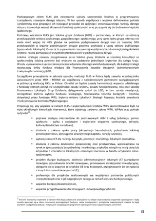 53
Podstawowym celem RLKS jest zwiększenie udziału społeczności lokalnej w programowaniu
i zarządzaniu rozwojem danego obszaru. W ten sposób współpraca i wspólne definiowanie potrzeb
i problemów oraz propozycji ich rozwiązań prowadzi do spójnego i zrównoważonego rozwoju danego
obszaru i powoduje wzrost aktywności lokalnej społeczności oraz przyczynia się do budowania kapitału
społecznego.
Podstawą wdrażania RLKS jest lokalna grupa działania (LGD) – partnerstwo, w którym uczestniczą
przedstawiciele sektora publicznego, gospodarczego i społecznego, przy czym żadna grupa interesu nie
może mieć więcej niż 49% głosów na poziomie podejmowania decyzji oraz co najmniej 50%
przedstawicieli w organie podejmującym decyzje powinno pochodzić z spoza sektora publicznego
(spoza władz lokalnych). Oznacza to zapewnienie rzeczywistej współpracy bez dominacji jakiegokolwiek
sektora i realną partycypację wszystkich przedstawicieli w podejmowaniu decyzji.
Lokalne strategie rozwoju przygotowane przez lokalne grupy działania w szerokiej konsultacji ze
społecznością lokalną powinny być wybrane na podstawie jednolitych kryteriów dla całego kraju.
W celu usprawnienia i uproszczenia procesu wdrażania strategii wielofunduszowych, dla każdej strategii
wyznaczony byłby fundusz wiodący dla finansowania kosztów bieżących (administracyjnych
i związanych z animacją) LGD.
Szczegółowe przesądzenia w zakresie sposobu realizacji RLKS w Polsce będą zawarte w podręczniku
opracowanym przez MRR i MRiRW we współpracy z najważniejszymi partnerami zaangażowanymi
w późniejszą realizację RKSL w Polsce. Określał on będzie zasady harmonizacji wsparcia udzielanego
z funduszy różnych polityk (w szczególności: zasady wyboru, zasady funkcjonowania, rola oraz sposób
finansowania Lokalnych Grup Działania; delegowanie zadań do LGD, w tym zasady akredytacji;
szczegółowe kryteria wyboru funduszu wiodącego, finansowania kosztów bieżących i kosztów
aktywizacji przez fundusze WRS, kryteria wyboru Lokalnych Strategii Rozwoju; kryteria powołania
i funkcjonowania Komitetu Wybierającego).
Proponuje się, aby wsparcie w ramach RLKS z wykorzystaniem środków WRS skoncentrowane było na
niżej określonych kierunkach interwencji, które obejmują zarówno zakres WPR, WPRyb oraz polityki
spójności52
:
poprawa dostępu mieszkańców do podstawowych dóbr i usług (edukacja, pomoc
społeczna - walka z ubóstwem i wspieranie włączenia społecznego, zdrowie,
kultura/dziedzictwo narodowe),
działania z zakresu rynku pracy (aktywizacja bezrobotnych, pobudzanie lokalnej
przedsiębiorczości, przyciąganie zewnętrznego kapitału, rozwój turystyki),
wykorzystanie ICT dla rozwoju turystyki, promocji i marketingu lokalnych produktów,
działania z zakresu działalności pozarolniczej oraz przetwórstwa, wprowadzania na
rynek w tym sprzedaży bezpośredniej i marketingu artykułów rolnych na małą skalę lub
artykułów o charakterze lokalnym/o znikomym znaczeniu w handlu artykułami rolno-
spożywczymi,
projekty służące budowaniu zdolności administracyjnych lokalnych JST (zarządzanie
rozwojem, poszukiwanie ścieżki rozwojowej, promowanie atrakcyjności inwestycyjnej,
ubieganie się o wsparcie ze środków UE oraz krajowych, przygotowanie do korzystania
z innych instrumentów wsparcia UE),
preferencje dla projektów realizowanych we współpracy partnerów publicznych
i niepublicznych oraz o jak największym zasięgu w ramach obszaru funkcjonalnego,
wsparcie bieżącej działalności LGD,
wsparcie przygotowawcze dla istniejących i nowopowstających LGD.
52
Kierunki interwencji wspierane w ramach RLKS będą ostatecznie przesądzone na etapie wypracowania programów operacyjnych i będą
musiały wpisywać się.w zakres interwencji poszczególnych funduszy, celów tematycznych i priorytetów inwestycyjnych. Kwestie te będą
wynikiem szczegółowej dyskusji z instytucjami zarządzającymi programami operacyjnymi oraz najważniejszymi partnerami.
 
