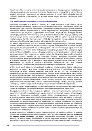 54
Kwestia kierunków interwencji zostanie przesądzona ostatecznie na etapie programów oraz budowania
lokalnych strategii rozwoju (konieczna elastyczność dla zapewnienia swobody LGD w zakresie doboru
kategorii interwencji i dopasowania do lokalnych potrzeb). W ramach RLKS należałoby dopuścić
realizację projektów zintegrowanych, co wymaga jednak daleko posuniętej harmonizacji zasad
wsparcia.
III.4. Współpraca międzynarodowa oraz strategie makroregionalne
Interwencje realizowane przy wsparciu z funduszy WRS mogą przyjmować formę działań z zakresu
współpracy międzynarodowej, czyli angażującej partnerów z innych państw członkowskich. Współpraca
może odbywać się w układzie w dwustronnym lub sieciowym. W przypadku polityki spójności obejmuje
ona zarówno działania przeprowadzane w ramach programów EWT, jak i projekty międzyregionalne
i transnarodowe (w przypadku EFS) programów regionalnych i krajowych celu Inwestycje na rzecz
wzrostu gospodarczego i zatrudnienia, tj. operacje z udziałem beneficjentów, mających siedzibę, w co
najmniej jednym innym państwie członkowskim. Programy EWT ze względu na swój naturalny
międzynarodowy charakter stanowią odrębny cel PS. Oprócz współpracy międzynarodowej dopuszcza
się także możliwość współpracy angażującej jedynie polskie obszary terytorialne.
W okresie programowania 2014-2020 wspólne działania międzynarodowych partnerów powinny
stanowić dodatkowy instrument dla realizacji celów unijnych. Zidentyfikowanie wspólnych tematów
atrakcyjnych dla zaangażowanych we współpracę stron i ich wspólna realizacja często pozwala na
bardziej efektywne wdrażanie celów strategicznych i szczegółowych działań. Taka współpraca często
stanowi także wartość dodaną samą w sobie, gdyż umożliwia wymianę doświadczeń i dobrych praktyk
pomiędzy regionami UE, a osiągane w ten sposób rezultaty charakteryzuje wyższa jakość i jednocześnie
całościowo mniejsze nakłady na ich osiągnięcie. Projekty współpracy wzmacniają także
internacjonalizację, a poprzez to również konkurencyjność zaangażowanych w nią regionów. Ponadto,
w przypadku regionów, które ze względu na swoje położenie geograficzne (nie przy granicy) nie są
kwalifikowalne do udziału w projektach współpracy transgranicznej EWT, ww. działania
międzyregionalne i transnarodowe stanowią także dodatkowe narzędzie realizacji ich celów.
Wybór tematycznych obszarów priorytetowych współpracy międzynarodowej będzie każdorazowo
uzależniony od celów i priorytetów danego programu krajowego i regionalnego oraz będzie
dokonywany na etapie ustalania zawartości programów, tak aby były one dostosowane do
indywidualnych potrzeb ich obszarów terytorialnych. Niemniej jednak można wskazać zakres działań,
w ramach których współpraca międzyregionalna i transnarodowa w ramach celu Inwestycje na rzecz
wzrostu gospodarczego i zatrudnienia, może przynieść dodatkowe korzyści oraz wartość dodaną dla
zaangażowanych obszarów terytorialnych: badania i rozwój, innowacje oraz transfer technologii,
podnoszenie konkurencyjności MŚP, ochrona środowiska naturalnego, turystyka, edukacja, szkolenia
i rynek pracy, wzmacnianie potencjału instytucjonalnego i skuteczność administracji publicznej.
Tematyczne obszary priorytetowe EWT i proponowane działania na rzecz osiągnięcia jej celów zostały
opisane w Załączniku 1. Wstępna charakterystyka proponowanych programów operacyjnych.
Ze względu na możliwe korzyści wynikające ze współpracy z partnerami zagranicznymi w realizacji wielu
zagadnień, ze szczególnym uwzględnieniem wyżej wskazanych tematycznych obszarów priorytetowych,
sugeruje się dopuszczanie możliwości realizacji działań międzyregionalnych i transnarodowych
w ramach programów krajowych i regionalnych poprzez odpowiednie zapisu w programie (w zależności
od specyfiki PO mogą to być zapisy ogólnie dopuszczające tę formę realizacji projektów lub bardziej
szczegółowe, np. wydzielenie oddzielnej osi priorytetowej lub działania). Jednocześnie, przy wyborze
potencjalnych tematów współpracy w ramach poszczególnych programów wskazane jest zapewnieni
ich komplementarności i spójności z działaniami możliwymi do przeprowadzenia w ramach EWT oraz
wypracowanie systemu koordynacji wszystkich działań z zakresu współpracy przeprowadzanych na
danym obszarze terytorialnym.
W ramach dotychczas powstałych strategii makroregionalnych UE, będących jednym z przykładów
realizacji ww. działań współpracy międzynarodowej, Polska jest zaangażowana w realizację Strategii UE
dla Regionu Morza Bałtyckiego (SUE RMB). Doświadczenia perspektywy finansowej 2007-2013
wskazują, że wiele z operacji realizowanych w ramach programów krajowych, regionalnych i EWT
bezpośrednio lub pośrednio realizowało jej cele i założenia, co będzie kontynuowane w ramach kolejnej
 
