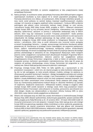 4
umowy partnerstwa 2014-2020, co zostanie uwzględnione w toku programowania nowej
perspektywy finansowej.
VI. Należy pamiętać, że oczekiwania wobec perspektywy finansowej 2014-2020 pod kątem osiągania
zaplanowanych rezultatów są dużo większe niż w ramach poprzednich perspektyw. Kryzys
finansowo-ekonomiczny oraz słabsze, od oczekiwanych, efekty Strategii Lizbońskiej sprawiły, że
duży nacisk został położony na wartość dodaną inwestycji współfinansowanych z budżetu
unijnego i ich znaczenie w osiąganiu wspólnych celów rozwojowych – fundusze WRS są obecnie
postrzegane jako główne unijne instrumenty realizacji nowej strategii na rzecz wzrostu
i zatrudnienia Europa 2020 (dalej Europa 2020), przyjętej w 2010 r. Głównymi elementami
strategii Europa 2020 są trzy priorytety (wzrost inteligentny, zrównoważony oraz sprzyjający
włączeniu społecznemu), wyrażone za pomocą 5 wskaźników (wskazanych dalej w tekście
Założeń), które mają być realizowane w ramach 7 inicjatyw przewodnich3
. Każde państwo
członkowskie zobowiązało się do ich realizacji (cele unijne zostały przełożone na cele wyznaczone
indywidualnie dla każdego państwa) wykorzystując do tego polityki unijne, jak i krajowe.
Założenia strategiczne Europy 2020 zostały przełożone na Zintegrowane Wytyczne na rzecz
wzrostu i zatrudnienia, które służą za punkt odniesienia przy corocznej ocenie postępów
w ramach Europejskiego Semestru – nowego, wzmocnionego mechanizmu koordynacji polityki
gospodarczej UE. Koordynacja ta przebiega trzema równoległymi, ale wzajemnie powiązanymi
torami: nadzoru makroekonomicznego, koordynacji tematycznej (reform strukturalnych)
i nadzoru fiskalnego. W ramach Europejskiego Semestru Rada UE przyjmuje Zalecenia dla każdego
państwa członkowskiego w odniesieniu do ww. Zintegrowanych Wytycznych, które następnie
powinny zostać uwzględnione w przyszłorocznych aktualizacjach Krajowych Programów Reform
i Programów Konwergencji/Stabilności. Zalecenia powinny być uwzględnione podczas
przygotowywania Umowy Partnerstwa i programów, a także w trakcie ich wdrażania. Komisja
Europejska promuje mechanizm warunkowości makroekonomicznej, który daje KE prawo do
zażądania od państwa członkowskiego zmiany Umowy Partnerstwa lub programów w celu
realizacji ww. Zaleceń Rady pod groźbą zawieszenia płatności i zobowiązań.
VII. Przyjmując strategię Europa 2020, Polska nie tylko zgodziła się z wyznaczonymi w niej
priorytetami rozwojowymi i celami Unii, ale również przyjęła na siebie konkretne zobowiązania.
Są one na tyle wymagające, że nasza przyszła alokacja z budżetu unijnego nie wystarczy na
sfinansowanie wszystkich koniecznych inwestycji – dlatego bezwzględnie potrzebna jest synergia
działań współfinansowanych z budżetu unijnego z tymi finansowanymi ze środków krajowych.
Zgodnie z zasadą dodatkowości wsparcie unijne nie może zastępować inwestycji krajowych, lecz
powinno być kołem zamachowym zmian strukturalnych. Biorąc powyższe pod uwagę, należy
liczyć się z koniecznością podejmowania trudnych decyzji nt. obszarów interwencji czy sposobu
ich wspierania. Zwiększenie skuteczności i efektywności budżetu unijnego w osiąganiu celów
strategii Europa 2020 zostało wyrażone w katalogu zasad, które mają przyświecać nowym
Wieloletnim Ramom Finansowym: ukierunkowanie na rezultaty, uproszczenie, warunkowość oraz
efekt dźwigni. Zostały one odzwierciedlone w kierunkach reformy funduszy WRS na okres
2014-2020, a więc również zostały uwzględnione w Założeniach.
VIII. Główne cele rozwojowe kraju do 2020 roku zostały sformułowane w średniookresowej Strategii
Rozwoju Kraju 2020: aktywne społeczeństwo, konkurencyjna gospodarka, sprawne państwo (SRK
2020), przyjętej przez Radę Ministrów w dn. 25 września 2012 r. W latach 2014-2020 środki UE
muszą być przeznaczane na te cele związane z rozwojem kraju, które wpisują się w cele strategii
Europa 2020 oraz gwarantują największe efekty mnożnikowe w sferze społecznej, gospodarczej,
instytucjonalnej, jak również w wymiarze terytorialnym. Stąd jako główne cele interwencji
funduszy WRS w latach 2014-2020 wskazano: zwiększenie konkurencyjności gospodarki, poprawę
spójności społecznej i gospodarczej oraz podnoszenie sprawności i efektywności państwa.
3
W ramach inteligentnego wzrostu gospodarczego mamy więc Europejską agendę cyfrową, Unię innowacji oraz Mobilną młodzież.
Zrównoważony wzrost gospodarczy będzie realizowany przez dwie inicjatywy: Europa efektywnie korzystająca z zasobów oraz Polityka
przemysłowa w erze globalizacji. Wzrost gospodarczy sprzyjający włączeniu społecznemu ma być realizowany przez Program na rzecz nowych
umiejętności i zatrudnienia oraz Europejski program walki z ubóstwem.
 