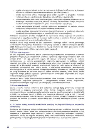 66
- zasada zwiększonego udziału sektora prywatnego w strukturze beneficjentów, w obszarach
gdzie jest to możliwe do zastosowania ze względu na specyfikę interwencji;
- zasada zapewnienia wkładu krajowego przez sektor prywatny w przypadku inwestycji
realizowanych przez przedsiębiorców (bez udziału sektora finansów publicznych);
- zasada uzależnienia przekazania środków krajowych na współfinansowanie projektów z takich
dziedzin jak szkolnictwo wyższe, B+R, zdrowie, kultura itp. od zapewnienia ścisłego powiązania
rezultatów tych projektów z potrzebami rynku i włączenia sektora prywatnego;
- zasada wykorzystania krajowych środków publicznych wydawanych na zadania tożsame
z interwencją polityki spójności na współfinansowanie projektów UE;
- zasada szerokiego stosowania instrumentów inżynierii finansowej w określonych obszarach,
tam gdzie jest to możliwe ze względu na rodzaj beneficjenta np. przedsiębiorcy.
Ostateczne oszacowanie środków niezbędnych do zapewnienia wkładu krajowego dla projektów
realizowanych w przyszłej perspektywie finansowej będzie możliwe po określeniu finalnych kształtów
programów operacyjnych wraz ze strukturą beneficjentów.
Powyższe zasady mają również na celu zapewnienie większego udziału sektora prywatnego
w finansowaniu rozwoju kraju. Niezależnie od kontynuacji wsparcia ze środków europejskich po roku
2020, Polska powinna dysponować środkami na rozwój niezależnie od źródła pochodzenia (środki
publiczne krajowe, środki publiczne zagraniczne, środki prywatne).
V.8. Rezerwa programowa
W celu zwiększenia efektywności działań ukierunkowanych terytorialnie realizowanych w ramach
programów krajowych, jak i regionalnych ustanawia się rezerwę programową w wysokości 10% sum
alokacji EFRR i ESF (po uprzednim odjęciu 5% rezerwy wykonania). Rezerwa ta zostanie
rozdysponowana na poziomie poszczególnych programów operacyjnych na podstawie ustaleń
negocjacji kontraktów terytorialnych. Jej zasoby zostaną wykorzystane na wsparcie przede wszystkim
realizacji ZIT w 18 miejskich obszarach funkcjonalnych (czyli w tej części rezerwa w całości trafi do
programów regionalnych) oraz innych działań o charakterze terytorialnym w szczególności
koncentrujących się w ramach obszarów strategicznej interwencji państwa (OSI), takich jak np. dostęp
do usług publicznych na obszarach wiejskich. Wybór obszarów (dziedzin), które zostaną objęte
wsparciem nastąpi podczas negocjacji z przedstawicielami samorządów województw oraz innych
instytucji zarządzających programami.
Ostateczna wersja Umowy Partnerstwa będzie zawierała tabele finansowe z całkowitymi kwotami dla
poszczególnych programów operacyjnych, z uwzględnieniem środków rezerwy programowej,
rozdysponowanych między programy w ramach negocjacji kontraktów terytorialnych.
V.9. Rezerwa wykonania
Zasady podziału rezerwy wykonania (5% całkowitej alokacji) będą preferowały skuteczność
i efektywność w osiąganiu wyznaczonych celów. Komisja Europejska wspólnie z państwami
członkowskimi dokona przeglądu postępów realizacji programów współfinansowanych ze środków WRS
w 2019 r. na podstawie danych za 2018 r. oraz osiągnięcia zakładanych celów w 2022 r. Przegląd
obejmie ocenę osiągnięcia ustalonych wartości pośrednich (kamieni milowych) i docelowych realizacji
programu na poziomie priorytetów. Wyniki oceny będą stanowiły podstawę do podziału rezerwy
wykonania.
V. 10. Podział alokacji funduszy strukturalnych pomiędzy na programy Europejskiej Współpracy
Terytorialnej
Planowane jest utrzymanie obecnie stosowanego algorytmu opartego o wskaźniki dotyczące liczby
ludności, długości granic i powierzchni obszarów wsparcia, przy czym jednocześnie zakładane są trzy
modyfikacje – wydzielenie części środków na wkład do Europejskiego Instrumentu Sąsiedztwa,
wydzielenie alokacji na program Południowy Bałtyk oraz wprowadzenie możliwości zmniejszenia
polskiej alokacji w wypadku gdy na dany program inne państwo kieruje znacząco mniej środków.
 