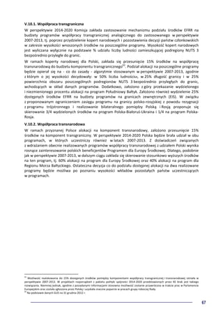 67
V.10.1. Współpraca transgraniczna
W perspektywie 2014-2020 Komisja zakłada zastosowanie mechanizmu podziału środków EFRR na
budżety programów współpracy transgranicznej analogicznego do zastosowanego w perspektywie
2007-2013, tj. poprzez przydzielenie kopert narodowych i pozostawienia decyzji państw członkowskich
w zakresie wysokości wnoszonych środków na poszczególne programy. Wysokość kopert narodowych
jest wyliczana wyłącznie na podstawie % udziału liczby ludności zamieszkującej podregiony NUTS 3
bezpośrednio przyległe do granic.
W ramach koperty narodowej dla Polski, zakłada się przesunięcie 15% środków na współpracę
transnarodową do budżetu komponentu transgranicznego63
. Podział alokacji na poszczególne programy
będzie opierał się na - co do zasady - algorytmie stosowanym w perspektywie 2007-2013, zgodnie
z którym o jej wysokości decydowały: w 50% liczba ludności64, w 25% długość granicy i w 25%
powierzchnia obszaru poszczególnych podregionów NUTS 3 bezpośrednio przyległych do granic,
wchodzących w skład danych programów. Dodatkowo, założono z góry przekazanie wydzielonego
i niezmienionego procentu alokacji na program Południowy Bałtyk. Założono również wydzielenie 25%
dostępnych środków EFRR na budżety programów na granicach zewnętrznych (EIS). W związku
z proponowanym ograniczeniem zasięgu programu na granicy polsko-rosyjskiej z powodu rezygnacji
z programu trójstronnego i realizowanie bilateralnego pomiędzy Polską i Rosją proponuje się
skierowanie 3/4 wydzielonych środków na program Polska-Białoruś-Ukraina i 1/4 na program Polska-
Rosja.
V.10.2. Współpraca transnarodowa
W ramach przyznanej Polsce alokacji na komponent transnarodowy, założono przesunięcie 15%
środków na komponent transgraniczny. W perspektywie 2014-2020 Polska będzie brała udział w obu
programach, w których uczestniczy również w latach 2007-2013. Z doświadczeń związanych
z wdrażaniem obecnie realizowanych programów współpracy transnarodowej z udziałem Polski wynika
rosnące zainteresowanie polskich beneficjentów Programem dla Europy Środkowej. Dlatego, podobnie
jak w perspektywie 2007-2013, w dalszym ciągu zakłada się skierowanie stosunkowo wyższych środków
na ten program, tj. 60% alokacji na program dla Europy Środkowej oraz 40% alokacji na program dla
Regionu Morza Bałtyckiego. Ostateczna decyzja co do podziału dostępnej alokacji na dwa realizowane
programy będzie możliwa po poznaniu wysokości wkładów pozostałych państw uczestniczących
w programach.
63
Możliwość realokowania do 15% dostępnych środków pomiędzy komponentami współpracy transgranicznej i transnarodowej istniała w
perspektywie 2007-2013. W projektach rozporządzeń z pakietu polityki spójności 2014-2020 przedstawionych przez KE brak jest takiego
rozwiązania. Niemniej jednak, zgodnie z posiadanymi informacjami stosowna możliwość zostanie przywrócona w trakcie prac w Parlamencie
Europejskim oraz została zgłoszona przez Polskę i uzyskała znaczne poparcie w pracach grupy roboczej Rady.
64
Na podstawie danych GUS na 31 grudnia 2012 r.
 