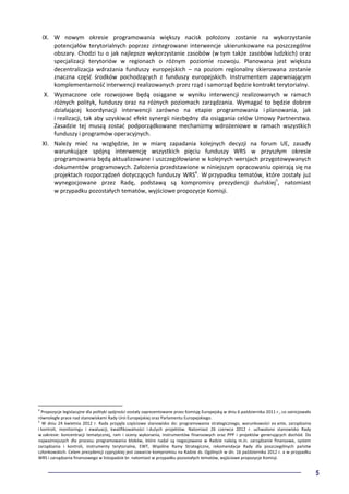 5
IX. W nowym okresie programowania większy nacisk położony zostanie na wykorzystanie
potencjałów terytorialnych poprzez zintegrowane interwencje ukierunkowane na poszczególne
obszary. Chodzi tu o jak najlepsze wykorzystanie zasobów (w tym także zasobów ludzkich) oraz
specjalizacji terytoriów w regionach o różnym poziomie rozwoju. Planowana jest większa
decentralizacja wdrażania funduszy europejskich – na poziom regionalny skierowana zostanie
znaczna część środków pochodzących z funduszy europejskich. Instrumentem zapewniającym
komplementarność interwencji realizowanych przez rząd i samorząd będzie kontrakt terytorialny.
X. Wyznaczone cele rozwojowe będą osiągane w wyniku interwencji realizowanych w ramach
różnych polityk, funduszy oraz na różnych poziomach zarządzania. Wymagać to będzie dobrze
działającej koordynacji interwencji zarówno na etapie programowania i planowania, jak
i realizacji, tak aby uzyskiwać efekt synergii niezbędny dla osiągania celów Umowy Partnerstwa.
Zasadzie tej muszą zostać podporządkowane mechanizmy wdrożeniowe w ramach wszystkich
funduszy i programów operacyjnych.
XI. Należy mieć na względzie, że w miarę zapadania kolejnych decyzji na forum UE, zasady
warunkujące spójną interwencję wszystkich pięciu funduszy WRS w przyszłym okresie
programowania będą aktualizowane i uszczegółowiane w kolejnych wersjach przygotowywanych
dokumentów programowych. Założenia przedstawione w niniejszym opracowaniu opierają się na
projektach rozporządzeń dotyczących funduszy WRS4
. W przypadku tematów, które zostały już
wynegocjowane przez Radę, podstawą są kompromisy prezydencji duńskiej5
, natomiast
w przypadku pozostałych tematów, wyjściowe propozycje Komisji.
4
Propozycje legislacyjne dla polityki spójności zostały zaprezentowane przez Komisję Europejską w dniu 6 października 2011 r., co zainicjowało
równoległe prace nad stanowiskami Rady Unii Europejskiej oraz Parlamentu Europejskiego.
5
W dniu 24 kwietnia 2012 r. Rada przyjęła częściowe stanowisko do: programowania strategicznego, warunkowości ex ante, zarządzania
i kontroli, monitoringu i ewaluacji, kwalifikowalności i dużych projektów. Natomiast 26 czerwca 2012 r. uchwalono stanowisko Rady
w zakresie: koncentracji tematycznej, ram i oceny wykonania, instrumentów finansowych oraz PPP i projektów generujących dochód. Do
najważniejszych dla procesu programowania bloków, które nadal są negocjowane w Radzie należą m.in. zarządzanie finansowe, system
zarządzania i kontroli, instrumenty terytorialne, EWT, Wspólne Ramy Strategiczne, rekomendacje Rady dla poszczególnych państw
członkowskich. Celem prezydencji cypryjskiej jest zawarcie kompromisu na Radzie ds. Ogólnych w dn. 16 października 2012 r. a w przypadku
WRS i zarządzania finansowego w listopadzie br. natomiast w przypadku pozostałych tematów, wyjściowe propozycje Komisji.
 