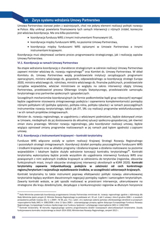 68
VI. Zarys systemu wdrażania Umowy Partnerstwa
Umowa Partnerstwa stanowi jeden z ważniejszych, choć nie jedyny element realizacji polityki rozwoju
w Polsce. Aby uniknąć powielania finansowania tych samych interwencji z różnych źródeł, konieczna
jest właściwa koordynacja. Ma ona kilka poziomów:
• koordynacja funduszy WRS z innymi instrumentami finansowymi UE,
• koordynacja między funduszami WRS, na poziomie Umowy Partnerstwa,
• koordynacja między funduszami WRS opisanymi w Umowie Partnerstwa a innymi
instrumentami krajowymi.
Koordynacja musi obejmować zarówno proces programowania strategicznego, jak i realizację zapisów
Umowy Partnerstwa.
VI.1. Koordynacja w ramach Umowy Partnerstwa
Na etapie wdrażania koordynację o charakterze strategicznym w zakresie realizacji Umowy Partnerstwa
zapewni minister właściwy ds. rozwoju regionalnego65
oraz Komitet ds. Umowy Partnerstwa. W skład
Komitetu ds. Umowy Partnerstwa wejdą przedstawiciele instytucji zarządzających programami
operacyjnymi, ministra właściwego ds. gospodarki, odpowiedzialnego za koordynację strategii Europa
2020, ministra właściwego ds. rolnictwa, ministra właściwego ds. finansów publicznych, przedstawiciele
zarządów województw, właściwi ministrowie ze względu na zakres interwencji objęty Umową
Partnerstwa, przedstawiciel prezesa Głównego Urzędu Statystycznego, przedstawiciele samorządu
terytorialnego oraz partnerów społecznych i gospodarczych.
Szczególnych mechanizmów koordynacyjnych (w formie podkomitetów bądź grup roboczych) wymagać
będzie zagadnienie stosowania zintegrowanego podejścia i zapewnienia komplementarności pomiędzy
różnymi politykami UE (polityka spójności, polityka rolna, polityka rybacka) i w ramach poszczególnych
instrumentów rozwoju terytorialnego, takich jak ZIT, SRL czy realizacji programów wielofunduszowych
i w ich ramach projektów zintegrowanych.
Minister ds. rozwoju regionalnego, w uzgodnieniu z właściwymi podmiotami, będzie dokonywał zmian
w Umowie, niezbędnych do jej dostosowania do aktualnej sytuacji społeczno-gospodarczej, jak również
zmian stanu prawnego. Minister rozwoju regionalnego, jako koordynator realizacji umowy, będzie
wiążąco opiniował zmiany programów realizowanych w jej ramach pod kątem zgodności z zapisami
umowy.
VI.2. Koordynacja z instrumentami krajowymi – kontrakt terytorialny
Fundusze WRS włączone zostały w system realizacji Krajowej Strategii Rozwoju Regionalnego
i pozostałych strategii zintegrowanych. Koordynacji działań pomiędzy poszczególnymi funduszami WRS
i środkami krajowymi oraz w układzie programy i działania krajowe a działania realizowane na poziomie
wojewódzkim i lokalnym będzie służyło wdrożenie koncepcji kontraktu terytorialnego66
. Kontrakt
terytorialny wykorzystany będzie przede wszystkim do uzgadniania interwencji funduszy WRS oraz
powiązanych z nimi wybranych środków krajowych w odniesieniu do terytoriów (regionów, obszarów
funkcjonalnych miast, innych obszarów strategicznej interwencji określonych w KSRR 2020). Kontrakt
terytorialny zapewnia indywidualizację podejścia w zależności od cech konkretnego
regionu/terytorium i racjonalizuje wydatkowanie środków, w szczególności sektorowych krajowych.
Kontrakt terytorialny to także instrument poprawy efektywności polityki rozwoju ukierunkowanej
terytorialnie będący wynikiem dwustronnych negocjacji pomiędzy rządem i samorządem terytorialnym.
Zawarty kontrakt wskaże, w jaki sposób realizować w przestrzeni interwencje, ukierunkowane na
strategiczne dla kraju dziedziny/cele, decydujące o konkurencyjności regionów w dłuższym horyzoncie
65
Rada Ministrów powierzyła koordynację przygotowania Umowy Partnerstwa ministrowi ds. rozwoju regionalnego zgodnie z Informacją dla
Rady Ministrów (patrz przypis 2). Minister Rozwoju Regionalnego na podstawie art. 35 ust. 2 pkt 1 ustawy z dnia 6 grudnia 2006 r. o zasadach
prowadzenia polityki rozwoju (Dz. U. z 2009 r. Nr 84, poz. 712, z późn. zm.) wykonuje zadania państwa członkowskiego określone w przepisach
rozporządzenia Rady (WE) nr 1083/2006 z dnia 11 lipca 2006 r. ustanawiającego przepisy ogólne dotyczące Europejskiego Funduszu Rozwoju
Regionalnego, Europejskiego Funduszu Społecznego oraz Funduszu Spójności i uchylającego rozporządzenie (WE) nr 1260/1999.
66
Kontrakt terytorialny. W kierunku negocjacyjnego systemu programowania działań rozwojowych ukierunkowanych terytorialnie. Zasady
funkcjonowania kontraktu terytorialnego w latach 2014-2020, Ministerstwo Rozwoju Regionalnego, sierpień 2012 r.
 
