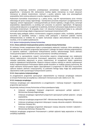 69
czasowym, proponując konkretne przedsięwzięcia priorytetowe realizowane na określonych
geograficznie i tematycznie OSI. Jednocześnie możliwa będzie interwencja na innych obszarach
interwencji w układzie terytorialnym, istotnych z punktu widzenia rządu oraz poszczególnych
województw, które zostaną wskazane w wyniku negocjacji kontraktów.
Podmiotami kontraktów terytorialnych są: z jednej strony, rząd RP reprezentowany przez ministra
właściwego do spraw rozwoju regionalnego – koordynatora procesów związanych z przygotowaniem do
negocjacji, samymi negocjacjami i realizacją kontraktu po stronie rządowej, z drugiej strony, samorząd
województwa odpowiedzialny za przebieg tych procesów na poziomie regionalnym. W negocjacje
zostaną jednak włączone w szczególności te podmioty, do których adresowane będą działania w ramach
kontraktów terytorialnych. W przypadku miast i ich obszarów funkcjonalnych będą to np. jednostki
samorządu terytorialnego objęte zintegrowanymi inwestycjami terytorialnymi (ZIT).
Kontrakty będą podlegały stałemu monitorowaniu osiągania przyjętych celów, rezultatów, spełniania
warunków czy sposobów realizacji i zostaną ściśle powiązane z kryteriami podziału rezerwy
efektywnościowej ze środków UE, co będzie stymulować większe ukierunkowanie interwencji na
rezultaty, a nie na szybkie wydatkowanie.
VI.3. System instytucjonalny Umowy Partnerstwa
VI.3.1. Ocena zdolności instytucjonalnej systemu realizacji Umowy Partnerstwa
W realizację Umowy zaangażowane będą w przeważającej większości instytucje, które posiadają już
doświadczenie we wdrażaniu programów operacyjnych z jednego lub dwóch okresów programowania,
co zapewnia stabilność i poprawność funkcjonowania systemu wdrożeniowego. Ocena zdolności
instytucjonalnej będzie elementem procesu przyznawania i weryfikacji akredytacji.
Ze względu na wprowadzenie nowych instrumentów wsparcia zintegrowanego oraz zwiększenie
zakresu wykorzystania instrumentów finansowych zapewnione zostanie wsparcie dla wszystkich
rodzajów podmiotów włączonych w proces implementacji. W szczególności będzie zapewnione
wsparcie największych beneficjentów. Wsparcie instytucji systemu realizacji w zakresie realizowanych
funkcji implementacyjnych finansowane będzie przede wszystkim ze środków pomocy technicznej. Na
etapie wdrażania kontynuowane będzie zapoczątkowane w programach PS 2007-2013 horyzontalne
cykliczne badanie zdolności instytucjonalnej, na podstawie którego będą mogły być podejmowane
odpowiednie środki usprawniające funkcjonowanie systemu.
VI.3.2. Zarys systemu instytucjonalnego
Za przygotowanie programów operacyjnych odpowiedzialne są instytucje zarządzające wskazane
w Umowie Partnerstwa we współpracy z właściwymi interesariuszami (zob. tabela na str. 55).
VI.3.3. Instytucje zarządzające
Instytucja zarządzająca jest odpowiedzialna za przygotowanie i realizację krajowych i regionalnych
programów operacyjnych.
Na potrzeby realizacji Umowy Partnerstwa w Polsce powoływane będą:
• instytucje zarządzające krajowymi programami operacyjnymi polityki spójności –
Ministerstwo Rozwoju Regionalnego,
• instytucje zarządzające regionalnymi programami operacyjnymi polityki spójności - zarządy
województw,
• instytucje zarządzające programami EWT – Ministerstwo Rozwoju Regionalnego,
• instytucja zarządzająca programem dotyczącym rozwoju obszarów wiejskich– Ministerstwo
Rolnictwa i Rozwoju Wsi,
• instytucja zarządzająca programem dotyczącym rozwoju obszarów morskich i rybackich –
Ministerstwo Rolnictwa i Rozwoju Wsi.
Instytucje zarządzające programami finansowanymi z polityki spójności będą wyposażone w funkcję
certyfikacji wydatków.
 