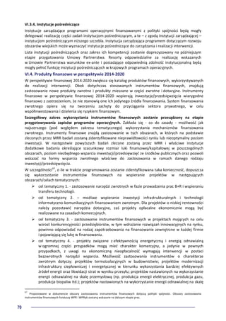 70
VI.3.4. Instytucje pośredniczące
Instytucje zarządzające programami operacyjnymi finansowanymi z polityki spójności będą mogły
delegować realizację części zadań instytucjom pośredniczącym, a te – z zgodą instytucji zarządzającej –
instytucjom pośredniczącym niższego szczebla. Instytucja zarządzająca programem dotyczącym rozwoju
obszarów wiejskich może wyznaczyć instytucje pośredniczące do zarządzania i realizacji interwencji.
Lista instytucji pośredniczących oraz zakres ich kompetencji zostanie doprecyzowany na późniejszym
etapie przygotowania Umowy Partnerstwa. Resorty odpowiedzialne za realizację wskazanych
w Umowie Partnerstwa warunków ex-ante i posiadające odpowiednią zdolność instytucjonalną będą
mogły pełnić funkcję instytucji pośredniczących w krajowych programach operacyjnych.
VI.4. Produkty finansowe w perspektywie 2014-2020
W perspektywie finansowej 2014-2020 zwiększa się katalog produktów finansowych, wykorzystywanych
do realizacji interwencji. Obok dotychczas stosowanych instrumentów finansowych, znajdują
zastosowanie nowe produkty zwrotne i produkty mieszane w części zwrotne i dotacyjne. Instrumenty
finansowe w perspektywie finansowej 2014-2020 wspierają inwestycje/przedsięwzięcia wiarygodne
finansowo z zastrzeżeniem, że nie stanowią one ich jedynego źródła finansowania. System finansowania
zwrotnego opiera się na tworzeniu zachęty do przyciągania sektora prywatnego, w celu
współinwestowania i dzielenia się ryzykiem finansowym.
Szczegółowy zakres wykorzystania instrumentów finansowych zostanie przesądzony na etapie
przygotowywania zapisów programów operacyjnych. Zakłada się - co do zasady - możliwość jak
najszerszego (pod względem zakresu tematycznego) wykorzystania mechanizmów finansowania
zwrotnego. Instrumenty finansowe znajdą zastosowanie w tych obszarach, w których na podstawie
zleconych przez MRR badań zostaną zidentyfikowane nieprawidłowości rynku lub nieoptymalny poziom
inwestycji. W następstwie powyższych badań zlecone zostaną przez MRR i właściwe instytucje
dodatkowe badania określające szacunkowy rozmiar luki finansowej/kapitałowej w poszczególnych
obszarach, poziom niezbędnego wsparcia inwestycji/przedsięwzięć ze środków publicznych oraz pozwoli
wskazać na formy wsparcia zwrotnego właściwe do zastosowania w ramach danego rodzaju
inwestycji/przedsięwzięcia.
W szczególności67
, o ile w trakcie programowania zostanie zidentyfikowana taka konieczność, dopuszcza
się wykorzystanie instrumentów finansowych na wspieranie projektów w następujących
obszarach/celach tematycznych:
cel tematyczny 1. - zastosowanie narzędzi zwrotnych w fazie prowadzenia prac B+R i wspieraniu
transferu technologii.
cel tematyczny 2. – możliwe wspieranie inwestycji infrastrukturalnych i technologii
informatyczno-komunikacyjnych finansowaniem zwrotnym. Dla projektów o niskiej rentowności
należy pozostawić narzędzia dotacyjne, zaś projekty opłacalne ekonomicznie mogą być
realizowane na zasadach komercyjnych.
cel tematyczny 3. - zastosowanie instrumentów finansowych w projektach mających na celu
wzrost konkurencyjności przedsiębiorstw, w tym wdrażanie rozwiązań innowacyjnych na rynku,
powinno odpowiadać na rodzaj zapotrzebowania na finansowanie zewnętrzne w każdej firmie
i pojawiającą się lukę w finansowaniu.
cel tematyczny 4. - projekty związane z efektywnością energetyczną i energią odnawialną
w ogromnej części przypadków mogą mieć charakter komercyjny, a jedynie w pewnych
przypadkach, z uwagi na ekonomiczną nieopłacalność wymagają interwencji w postaci
bezzwrotnych narzędzi wsparcia. Możliwość zastosowania instrumentów o charakterze
zwrotnym dotyczy: projektów termoizolacyjnych w budownictwie; projektów modernizacji
infrastruktury ciepłowniczej i energetycznej w kierunku wykorzystania bardziej efektywnych
źródeł energii oraz likwidacji strat w wyniku przesyłu; projektów nastawionych na wykorzystanie
energii odnawialnej na skalę przemysłową (np. produkcja energii elektrycznej, produkcja gazu,
produkcja biopaliw itd.); projektów nastawionych na wykorzystanie energii odnawialnej na skalę
67
Proponowane w dokumencie obszary zastosowania instrumentów finansowych dotyczą polityki spójności. Obszary zastosowania
instrumentów finansowych funduszy WPR i WPRyb zostaną wskazane na dalszym etapie prac.
 