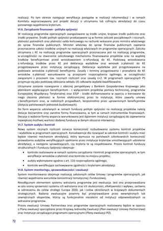 72
realizacji. Po tym okresie następuje weryfikacja postępów w realizacji rekomendacji i w ramach
Komitetu wypracowywany jest projekt decyzji o utrzymaniu lub cofnięciu akredytacji do czasu
ponownego wypełnienia kryterium.
VI.6. Zarządzanie finansowe - polityka spójności
W realizację programów operacyjnych zaangażowane są środki unijne, krajowe środki publiczne oraz
środki prywatne. Środki polityki spójności przekazywane są w formie zaliczek początkowych i rocznych,
płatności pośrednich oraz płatności salda końcowego na rachunki wskazane przez ministra właściwego
do spraw finansów publicznych. Minister właściwy do spraw finansów publicznych zapewnia
przeznaczenie całości środków unijnych na realizację właściwych im programów operacyjnych. Zaliczka
otrzymana z KE na realizację programów operacyjnych przeznaczana jest na realizację programów,
w szczególności na stworzenie zaliczkowego mechanizmu finansowania projektów oraz na wypłatę
środków beneficjentowi przed wnioskowaniem o refundację do KE. Podstawą wnioskowania
o refundację środków przez KE jest deklaracja wydatków oraz wniosek o płatność do KE
przygotowywane przez instytucję zarządzającą. Deklaracja wydatków jest przygotowywana na
podstawie wniosków o płatność beneficjenta. Zasady i terminy przygotowania i przesyłania do KE
wniosków o płatność warunkowane są przepisami rozporządzenia ogólnego, w szczególności
związanymi z procesem tzw. rocznych rozliczeń oraz zasadą n+2. W programach operacyjnych PS
przyjmuje się jako podstawę obliczania wkładu UE całkowite wydatki kwalifikowalne.
Utrzymane zostanie rozwiązanie z obecnej perspektywy z Bankiem Gospodarstwa Krajowego jako
płatnikiem wypłacającym beneficjentom - z wyłączeniem projektów pomocy technicznej, programów
Europejskiej Współpracy Terytorialnej oraz EISiP - środki dofinansowania w oparciu o kierowane do
niego zlecenia płatności w formie elektronicznej przez te instytucje, które zawarły umowy
z beneficjentami oraz, w niektórych przypadkach, bezpośrednio przez uprawnionych beneficjentów
(dotyczy państwowych jednostek budżetowych).
Do form wsparcia udzielanych w ramach funduszy polityki spójności na realizację projektów należą
dotacje bezzwrotne oraz zwrotne formy finansowania, w tym w ramach instrumentów finansowych.
Decyzja o wyborze formy wsparcia warunkowana jest dążeniem instytucji zarządzającej do zapewnienia
największej możliwej wartości dodanej funduszy w danym obszarze interwencji.
VI.7. System audytu i kontroli
Nowy system rocznych rozliczeń oznacza konieczność rozbudowania systemu kontroli projektów
i wydatków w programach operacyjnych. Konsekwencje dla rozwiązań w zakresie kontroli i audytu mieć
będzie również mechanizm akredytacji, który wymusza na państwach członkowskich konieczność
prowadzenia audytów weryfikujących spełnianie przez instytucje kryteriów umożliwiających udzielenie
akredytacji, a następnie sprawdzających, czy kryteria te są respektowane. Proces kontroli funduszy
strukturalnych i Funduszu Spójności obejmuje:
• kontrole realizowane w ramach systemu zarządzania i kontroli programów operacyjnych, w tym
weryfikacje wniosków o płatność oraz kontrole na miejscu projektu;
• audyty wykonywane zgodnie z art. 116 rozporządzenia ogólnego;
• kontrole weryfikujące zachowywanie zgodności z kryteriami akredytacji.
VI.8. System monitoringu, sprawozdawczości i ewaluacji
System monitorowania obejmuje realizację założonych celów Umowy i programów operacyjnych, jak
również wypełniania warunków koncentracji tematycznej i funduszowej.
Nieodłącznym elementem systemu wdrażania programów jest ewaluacja. Jest ona przeprowadzana
w celu oceny sprawności systemu ich wdrażania oraz ich skuteczności, efektywności i wpływu, zarówno
w odniesieniu do celów strategii Europa 2020, jak i celów określonych w krajowych dokumentach
strategicznych. Badania ewaluacyjne powinny być przeprowadzane przez wewnętrznych lub
zewnętrznych ekspertów, którzy są funkcjonalnie niezależni od instytucji odpowiedzialnych za
wdrażanie programów.
Proces ewaluacji Umowy Partnerstwa oraz programów operacyjnych realizowany będzie w oparciu
o Plany ewaluacji sporządzane przez Krajową Jednostkę Ewaluacji (Plan ewaluacji Umowy Partnerstwa)
oraz instytucje zarządzające programami operacyjnymi (Plany ewaluacji PO).
 