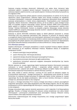 73
Ewaluacja on-going oceniająca skuteczność, efektywność oraz wpływ danej interwencji będą
realizowane zgodnie z przyjętymi planami ewaluacji. Przynajmniej raz w okresie programowania
ewaluacja programu powinna oceniać, w jaki sposób wsparcie z funduszy strukturalnych przyczyniło się
do osiągnięcia celów.
Ewaluacja ex post programów polityki spójności zostanie przeprowadzona nie później niż trzy lata po
zakończeniu okresu programowania. Dokonana będzie przez Komisję Europejską we współpracy
z Państwem Członkowskim i instytucjami zarządzającymi programami operacyjnymi biorąc pod uwagę
ewaluacje przeprowadzone w trakcie okresu programowania. Przeprowadzona przez niezależnych
ekspertów, obejmie skuteczność i efektywność pomocy, jak też jej wkład w unijną strategię Europa
2020. W przypadku programu dotyczącego rozwoju obszarów wiejskich (WPR) ocena prowadzona
będzie zgodnie ze wspólnym systemem monitorowania i oceny opracowywanym wspólnie przez
Komisję i Państwa Członkowskie. Zarówno w przypadku programu dotyczącego rozwoju obszarów
wiejskich (WPR) jak i programu dotyczącego obszarów morskich i rybackich (WPRyb) ewaluacji ex-post
dokonuje Państwo Członkowskie.
Ewaluacja w okresie 2014-2020 realizowana będzie na dwóch głównych poziomach tj. Umowy
Partnerstwa (UP) oraz programów operacyjnych (PO). Ewaluacja na poziomie UP dotyczyć będzie
w szczególności kwestii horyzontalnych oraz przekrojowych odnoszących się do więcej niż jednego PO.
Za wypracowanie standardów oraz koordynację działań w zakresie ewaluacji prowadzonych w ramach
poszczególnych PO polityki spójności oraz przeprowadzanie ewaluacji na poziomie UP odpowiedzialna
jest Krajowa Jednostka Ewaluacji umiejscowiona w strukturze Ministra ds. rozwoju regionalnego.
VI.9. Informacja i promocja
Działania informacyjne i promocyjne prowadzone w ramach wszystkich funduszy objętych zakresem
WRS realizowane są we współpracy właściwych instytucji. Współpraca dotyczy w szczególności
następujących działań:
• kampania otwierająca nową perspektywę,
• system informacji (sieć informacyjno-doradcza),
• zapewnienie dostępu do portali dotyczących poszczególnych funduszy ,
• duże działania promocyjne skierowane do ogółu społeczeństwa,
• ujednolicenie minimalnych wytycznych względem obowiązków beneficjentów (np. kwestia
oznaczeń projektów).
Minister właściwy ds. rozwoju regionalnego będzie koordynował działania informacyjno promocyjne
realizowane w ramach wszystkich funduszy i programów polityki spójności oraz zapewni
komplementarność i spójność tych działań. Koordynacja odbywać się będzie między innymi poprzez
formułowanie wytycznych horyzontalnych w zakresie informacji i promocji.
Opis celów, działań w zakresie informacji i promocji PS oraz sposób ich wdrażania znajdzie się
w horyzontalnym dokumencie - Strategia komunikacji PS - akceptowanym przez Komitet ds. Umowy
Partnerskiej. Za realizację Strategii komunikacji PS odpowiadać będzie minister właściwy ds. rozwoju
regionalnego. Raz do roku będzie przedstawiana także na forum Komitetu informacja nt. realizacji
strategii oraz planowanych działań w roku następnym.
W oparciu o Strategię komunikacji PS IZ stworzą strategie komunikacji w zakresie poszczególnych
programów operacyjnych, które będą akceptowane przez KM danego programu. Raz do roku będzie
przedstawiana na forum odpowiedniego KM informacja nt. realizacji strategii oraz planowanych działań
w roku następnym.
Strategie komunikacji będą zawierać elementy wymienione w pkt 4 załącznika V do Rozporządzenia
ogólnego. Ponadto, w Strategii komunikacji PS wskazane zostaną kompetencje oraz zakres działań
informacyjnych i promocyjnych prowadzonych przez poszczególne instytucje. Wskazane zostaną
również działania, które będą realizowane horyzontalnie.
Dokumentem implementacyjnym dla strategii horyzontalnej oraz strategii programowych będzie
Roczny Plan Działań.
 