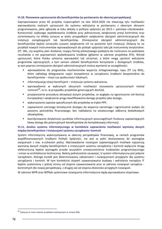 74
VI.10. Planowane uproszczenia dla beneficjentów (w porównaniu do obecnej perspektywy)
Zaproponowane przez KE projekty rozporządzeń na lata 2014-2020 nie stwarzają tylu możliwości
wprowadzenia realnych uproszczeń do systemu wdrażania w porównaniu z obecnym okresem
programowania, jakie zgłaszały w toku debaty o polityce spójności po 2013 r. państwa członkowskie.
Konieczność szybszego wydatkowania środków przy jednoczesnej zwiększonej presji kontrolnej oraz
zorientowaniu na efekty oznacza w wielu przypadkach zwiększenie obciążeń administracyjnych dla
instytucji zarządzających lub beneficjentów. Zmniejszenie obciążeń administracyjnych dla
beneficjentów będzie oznaczało czasami zwiększenie ich na poziomie tych instytucji. Dotyczy to na
przykład nowych instrumentów wprowadzonych do polityki spójności taki jak instrumenty terytorialne:
ZIT, SRL, czy wspólny plan działania, mający formę pilotażowego podejścia do rozliczania na podstawie
rezultatów a nie poprawności wydatkowania środków (głównie w zakresie projektów EFS). Wśród
uproszczeń, które Polska zamierza wprowadzić lub utrzymać, a które mogą uprościć wdrażanie
programów operacyjnych, a tym samym ułatwić beneficjentom korzystanie z dostępnych środków,
w tym poprzez zmniejszenie obciążeń administracyjnych można wymienić w szczególności:
wprowadzenie do programów mechanizmów wsparcia zintegrowanego, typu ZIT czy RKSL,
które zakładają delegowanie części kompetencji w zarządzaniu środkami bezpośrednio do
beneficjentów – miast czy społeczności lokalnych,
informatyzację relacji beneficjent – instytucje systemu wdrażania,
wprowadzenie w wybranych obszarach możliwości stosowania uproszczonych metod
rozliczeń68
, m.in. w przypadku projektów generujących dochód,
przyśpieszenie procedury akceptacji dużych projektów, ze względu na ograniczenie roli Komisji
Europejskiej i zwiększenie progu kwalifikowania danego projektu jako dużego,
wykorzystanie zapisów specyficznych dla projektów w trybie PPP,
zapewnienie szerszego tematycznie dostępu do wsparcia zwrotnego i ograniczenie audytu do
poziomu pośrednika finansowego, bez nakładania na ostatecznego odbiorcę dodatkowych
obowiązków,
koordynowanie działalności punktów informacyjnych poszczególnych funduszy zapewniających
łatwy dostęp dla potencjalnych beneficjentów do kompleksowej informacji.
VI.11. Analiza systemu informatycznego w kontekście zapewnienia możliwości wymiany danych
między beneficjentem i instytucjami systemu zarządzania i kontroli
System informatyczny wykorzystywany w obecnej perspektywie finansowej, w ramach programów
współfinansowanych środkami Polityki Spójności, nie jest w pełni dostosowany do wymogów
związanych z tzw. e-cohesion policy. Wprowadzenie rozwiązań zapewniających możliwie najszerszą
wymianę danych między beneficjentem a instytucjami systemu zarządzania i kontroli wyłącznie drogą
elektroniczną będzie wymagało przede wszystkim unowocześnienia środowiska programistycznego
i zmian w architekturze technicznej. Należy jednocześnie zauważyć, iż system informatyczny jest jedynie
narzędziem, którego kształt jest determinowany założeniami i rozwiązaniami przyjętymi dla systemu
zarządzania i kontroli. W tym kontekście stopień zaawansowania budowy i wdrożenia narzędzia IT
będzie uzależniony z jednej strony od stopnia zaawansowania prac w zakresie rozwiązań zarządczo -
kontrolnych dla nowej perspektywy, z drugiej zaś od stopnia złożoności przyjętych rozwiązań.
W zakresie WPR oraz WPRyb systemowe rozwiązania informatyczne będą wprowadzane stopniowo.
68
Dotyczyć to może również projektów realizowanych w ramach RKSL
 