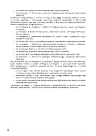 76
– cel tematyczny 9. Wspieranie włączenia społecznego i walka z ubóstwem;
– cel tematyczny 11. Wzmacnianie potencjału instytucjonalnego i skuteczności administracji
publicznej.
Dodatkowo, należy pamiętać, że niektóre warunki ex ante będą musiały być spełnione również
na poziomie regionalnym – dla każdego regionalnego programu operacyjnego, w którym będą
przewidziane inwestycje tego typu. Unijna lista warunków ex ante wspomina o poziomie regionalnym
w ramach następujących celów tematycznych:
– cel tematyczny 1. Zwiększenie nakładów na badania naukowe, rozwój technologiczny
i innowacje;
– cel tematyczny 2. Zwiększenie dostępności, wykorzystania i jakości technologii informacyjno-
komunikacyjnych;
– cel tematyczny 5. promowanie dostosowania do zmiany klimatu, zapobieganiu ryzyku
i zarządzania ryzykiem;
– cel tematyczny 6. Ochrona środowiska i promowanie zrównoważonego wykorzystania zasobów;
– cel tematyczny 7. Promowanie zrównoważonego transportu i usuwanie niedoborów
przepustowości w działaniu najważniejszych infrastruktur sieciowych;
– cel tematyczny 8. Wspieranie zatrudnienia i mobilności pracowników;
– cel tematyczny 9. Wspieranie włączenia społecznego i walka z ubóstwem;
– cel tematyczny 10. inwestowanie w edukację, umiejętności i uczenie się przez całe życie;
– cel tematyczny 11. Wzmacnianie potencjału instytucjonalnego i skuteczności administracji
publicznej.
Wraz z postępem prac nad programami operacyjnymi i doprecyzowaniem zakresu ich interwencji,
będzie możliwe określenie w sposób konkretny w jakim zakresie i w jaki sposób poziom regionalny
byłby zaangażowany w spełnianie warunków ex ante. Te prace będą toczyły się w ramach
następujących założeń:
– warunki ogólne oraz warunki dotyczące wielu programów operacyjnych (czyli warunki
o charakterze horyzontalnym) będą spełniane w ramach umowy partnerstwa;
– tematyczne warunki ex ante, które dotyczą tylko jednego programu operacyjnego będą
spełniane w ramach danego programu operacyjnego;
– w regionalnych programach operacyjnych opisane będą jedynie te warunki, których spełnienie
zależy od władz regionalnych.
Taki system ma sprawić, że struktura kompetencji i odpowiedzialności za spełnienie warunków
wstępnych będzie klarowna i umożliwi skuteczne monitorowanie postępów w ich wypełnianiu.
 