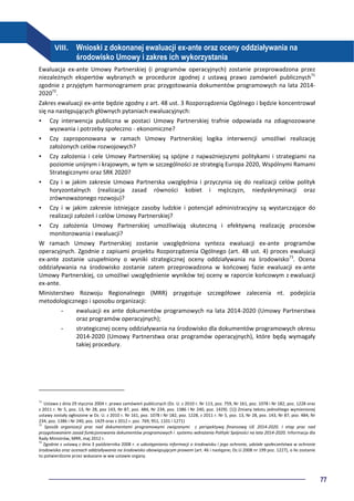 77
VIII. Wnioski z dokonanej ewaluacji ex-ante oraz oceny oddziaływania na
środowisko Umowy i zakres ich wykorzystania
Ewaluacja ex-ante Umowy Partnerskiej (i programów operacyjnych) zostanie przeprowadzona przez
niezależnych ekspertów wybranych w procedurze zgodnej z ustawą prawo zamówień publicznych71
zgodnie z przyjętym harmonogramem prac przygotowania dokumentów programowych na lata 2014-
202072
.
Zakres ewaluacji ex-ante będzie zgodny z art. 48 ust. 3 Rozporządzenia Ogólnego i będzie koncentrował
się na następujących głównych pytaniach ewaluacyjnych:
Czy interwencja publiczna w postaci Umowy Partnerskiej trafnie odpowiada na zdiagnozowane
wyzwania i potrzeby społeczno - ekonomiczne?
Czy zaproponowana w ramach Umowy Partnerskiej logika interwencji umożliwi realizację
założonych celów rozwojowych?
Czy założenia i cele Umowy Partnerskiej są spójne z najważniejszymi politykami i strategiami na
poziomie unijnym i krajowym, w tym w szczególności ze strategią Europa 2020, Wspólnymi Ramami
Strategicznymi oraz SRK 2020?
Czy i w jakim zakresie Umowa Partnerska uwzględnia i przyczynia się do realizacji celów polityk
horyzontalnych (realizacja zasad równości kobiet i mężczyzn, niedyskryminacji oraz
zrównoważonego rozwoju)?
Czy i w jakim zakresie istniejące zasoby ludzkie i potencjał administracyjny są wystarczające do
realizacji założeń i celów Umowy Partnerskiej?
Czy założenia Umowy Partnerskiej umożliwiają skuteczną i efektywną realizację procesów
monitorowania i ewaluacji?
W ramach Umowy Partnerskiej zostanie uwzględniona synteza ewaluacji ex-ante programów
operacyjnych. Zgodnie z zapisami projektu Rozporządzenia Ogólnego (art. 48 ust. 4) proces ewaluacji
ex-ante zostanie uzupełniony o wyniki strategicznej oceny oddziaływania na środowisko73
. Ocena
oddziaływania na środowisko zostanie zatem przeprowadzona w końcowej fazie ewaluacji ex-ante
Umowy Partnerskiej, co umożliwi uwzględnienie wyników tej oceny w raporcie końcowym z ewaluacji
ex-ante.
Ministerstwo Rozwoju Regionalnego (MRR) przygotuje szczegółowe zalecenia nt. podejścia
metodologicznego i sposobu organizacji:
- ewaluacji ex ante dokumentów programowych na lata 2014-2020 (Umowy Partnerstwa
oraz programów operacyjnych);
- strategicznej oceny oddziaływania na środowisko dla dokumentów programowych okresu
2014-2020 (Umowy Partnerstwa oraz programów operacyjnych), które będą wymagały
takiej procedury.
71
Ustawa z dnia 29 stycznia 2004 r. prawo zamówień publicznych (Dz. U. z 2010 r. Nr 113, poz. 759, Nr 161, poz. 1078 i Nr 182, poz. 1228 oraz
z 2011 r. Nr 5, poz. 13, Nr 28, poz 143, Nr 87, poz. 484, Nr 234, poz. 1386 i Nr 240, poz. 1429). [1]) Zmiany tekstu jednolitego wymienionej
ustawy zostały ogłoszone w Dz. U. z 2010 r. Nr 161, poz. 1078 i Nr 182, poz. 1228, z 2011 r. Nr 5, poz. 13, Nr 28, poz. 143, Nr 87, poz. 484, Nr
234, poz. 1386 i Nr 240, poz. 1429 oraz z 2012 r. poz. 769, 951, 1101 i 1271)
72
Sposób organizacji prac nad dokumentami programowymi związanymi z perspektywą finansową UE 2014-2020. I etap prac nad
przygotowaniem zasad funkcjonowania dokumentów programowych i systemu wdrażania Polityki Spójności na lata 2014-2020. Informacja dla
Rady Ministrów, MRR, maj 2012 r.
73
Zgodnie z ustawą z dnia 3 października 2008 r. o udostępnianiu informacji o środowisku i jego ochronie, udziale społeczeństwa w ochronie
środowiska oraz ocenach oddziaływania na środowisko obowiązującym prawem (art. 46 i następne; Dz.U.2008 nr 199 poz. 1227), o ile zostanie
to potwierdzone przez wskazane w ww ustawie organy.
 