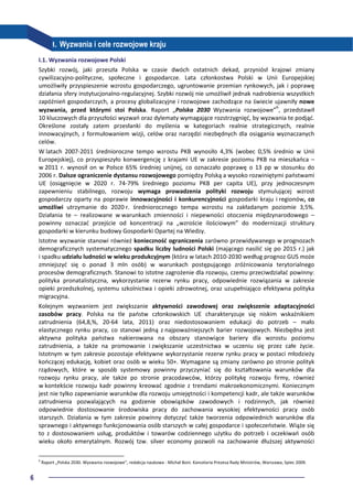 6
I. Wyzwania i cele rozwojowe kraju
I.1. Wyzwania rozwojowe Polski
Szybki rozwój, jaki przeszła Polska w czasie dwóch ostatnich dekad, przyniósł krajowi zmiany
cywilizacyjno-polityczne, społeczne i gospodarcze. Lata członkostwa Polski w Unii Europejskiej
umożliwiły przyspieszenie wzrostu gospodarczego, ugruntowanie przemian rynkowych, jak i poprawę
działania sfery instytucjonalno-regulacyjnej. Szybki rozwój nie umożliwił jednak nadrobienia wszystkich
zapóźnień gospodarczych, a procesy globalizacyjne i rozwojowe zachodzące na świecie ujawniły nowe
wyzwania, przed którymi stoi Polska. Raport „Polska 2030 Wyzwania rozwojowe”6
, przedstawił
10 kluczowych dla przyszłości wyzwań oraz dylematy wymagające rozstrzygnięć, by wyzwania te podjąć.
Określone zostały zatem przesłanki do myślenia w kategoriach realnie strategicznych, realnie
innowacyjnych, z formułowaniem wizji, celów oraz narzędzi niezbędnych dla osiągania wyznaczanych
celów.
W latach 2007-2011 średnioroczne tempo wzrostu PKB wynosiło 4,3% (wobec 0,5% średnio w Unii
Europejskiej), co przyspieszyło konwergencję z krajami UE w zakresie poziomu PKB na mieszkańca –
w 2011 r. wynosił on w Polsce 65% średniej unijnej, co oznaczało poprawę o 13 pp w stosunku do
2006 r. Dalsze ograniczenie dystansu rozwojowego pomiędzy Polską a wysoko rozwiniętymi państwami
UE (osiągnięcie w 2020 r. 74-79% średniego poziomu PKB per capita UE), przy jednoczesnym
zapewnieniu stabilnego, rozwoju wymaga prowadzenia polityki rozwoju stymulującej wzrost
gospodarczy oparty na poprawie innowacyjności i konkurencyjności gospodarki kraju i regionów, co
umożliwi utrzymanie do 2020 r. średniorocznego tempa wzrostu na zakładanym poziomie 3,5%.
Działania te – realizowane w warunkach zmienności i niepewności otoczenia międzynarodowego –
powinny oznaczać przejście od koncentracji na „wzroście ilościowym” do modernizacji struktury
gospodarki w kierunku budowy Gospodarki Opartej na Wiedzy.
Istotne wyzwanie stanowi również konieczność ograniczenia zarówno przewidywanego w prognozach
demograficznych systematycznego spadku liczby ludności Polski (mającego nasilić się po 2015 r.) jak
i spadku udziału ludności w wieku produkcyjnym (która w latach 2010-2030 według prognoz GUS może
zmniejszyć się o ponad 3 mln osób) w warunkach postępującego zróżnicowania terytorialnego
procesów demograficznych. Stanowi to istotne zagrożenie dla rozwoju, czemu przeciwdziałać powinny:
polityka pronatalistyczna, wykorzystanie rezerw rynku pracy, odpowiednie rozwiązania w zakresie
opieki przedszkolnej, systemu szkolnictwa i opieki zdrowotnej, oraz uzupełniająco efektywna polityka
migracyjna.
Kolejnym wyzwaniem jest zwiększanie aktywności zawodowej oraz zwiększenie adaptacyjności
zasobów pracy. Polska na tle państw członkowskich UE charakteryzuje się niskim wskaźnikiem
zatrudnienia (64,8,%, 20-64 lata, 2011) oraz niedostosowaniem edukacji do potrzeb – mało
elastycznego rynku pracy, co stanowi jedną z najpoważniejszych barier rozwojowych. Niezbędna jest
aktywna polityka państwa nakierowana na obszary stanowiące bariery dla wzrostu poziomu
zatrudnienia, a także na promowanie i zwiększanie uczestnictwa w uczeniu się przez całe życie.
Istotnym w tym zakresie pozostaje efektywne wykorzystanie rezerw rynku pracy w postaci młodzieży
kończącej edukację, kobiet oraz osób w wieku 50+. Wymagane są zmiany zarówno po stronie polityk
rządowych, które w sposób systemowy powinny przyczyniać się do kształtowania warunków dla
rozwoju rynku pracy, ale także po stronie pracodawców, którzy politykę rozwoju firmy, również
w kontekście rozwoju kadr powinny kreować zgodnie z trendami makroekonomicznymi. Koniecznym
jest nie tylko zapewnianie warunków dla rozwoju umiejętności i kompetencji kadr, ale także warunków
zatrudnienia pozwalających na godzenie obowiązków zawodowych i rodzinnych, jak również
odpowiednie dostosowanie środowiska pracy do zachowania wysokiej efektywności pracy osób
starszych. Działania w tym zakresie powinny dotyczyć także tworzenia odpowiednich warunków dla
sprawnego i aktywnego funkcjonowania osób starszych w całej gospodarce i społeczeństwie. Wiąże się
to z dostosowaniem usług, produktów i towarów codziennego użytku do potrzeb i oczekiwań osób
wieku około emerytalnym. Rozwój tzw. silver economy pozwoli na zachowanie dłuższej aktywności
6
Raport „Polska 2030. Wyzwania rozwojowe”, redakcja naukowa - Michał Boni. Kancelaria Prezesa Rady Ministrów, Warszawa, lipiec 2009.
 