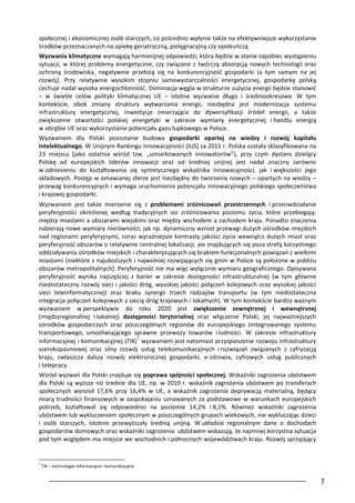 7
społecznej i ekonomicznej osób starczych, co pośrednio wpłynie także na efektywniejsze wykorzystanie
środków przeznaczanych na opiekę geriatryczną, pielęgnacyjną czy opiekuńczą.
Wyzwania klimatyczne wymagają harmonijnej odpowiedzi, która będzie w stanie zapobiec wystąpieniu
sytuacji, w której problemy energetyczne, czy związane z twórczą absorpcją nowych technologii oraz
ochroną środowiska, negatywnie przełożą się na konkurencyjność gospodarki (a tym samym na jej
rozwój). Przy relatywnie wysokim stopniu samowystarczalności energetycznej, gospodarkę polską
cechuje nadal wysoka energochłonność. Dominacja węgla w strukturze zużycia energii będzie stanowić
– w świetle celów polityki klimatycznej UE – istotne wyzwanie długo i średniookresowe. W tym
kontekście, obok zmiany struktury wytwarzania energii, niezbędna jest modernizacja systemu
infrastruktury energetycznej, inwestycje zmierzające do dywersyfikacji źródeł energii, a także
zwiększenie otwartości polskiej energetyki w zakresie wymiany energetycznej i handlu energią
w obrębie UE oraz wykorzystanie potencjału gazu łupkowego w Polsce.
Wyzwaniem dla Polski pozostanie budowa gospodarki opartej na wiedzy i rozwój kapitału
intelektualnego. W Unijnym Rankingu Innowacyjności (IUS) za 2011 r. Polska została sklasyfikowana na
23 miejscu (jako ostatnia wśród tzw. „umiarkowanych innowatorów”), przy czym dystans dzielący
Polskę od europejskich liderów innowacji oraz od średniej unijnej jest nadal znaczny zarówno
w odniesieniu do kształtowania się syntetycznego wskaźnika innowacyjności, jak i większości jego
składowych. Postęp w omawianej sferze jest niezbędny do tworzenia nowych – opartych na wiedzy –
przewag konkurencyjnych i wymaga uruchomienia potencjału innowacyjnego polskiego społeczeństwa
i krajowej gospodarki.
Wyzwaniem jest także mierzenie się z problemami zróżnicowań przestrzennych i przeciwdziałanie
peryferyjności określonej według tradycyjnych osi zróżnicowania poziomu życia, które przebiegają:
między miastami a obszarami wiejskimi oraz między wschodem a zachodem kraju. Ponadto znaczenia
nabierają nowe wymiary nierówności, jak np. dynamiczny wzrost przewagi dużych ośrodków miejskich
nad regionami peryferyjnymi, coraz wyraźniejsze kontrasty jakości życia wewnątrz dużych miast oraz
peryferyjność obszarów o relatywnie centralnej lokalizacji, ale znajdujących się poza strefą korzystnego
oddziaływania ośrodków miejskich i charakteryzujących się brakiem funkcjonalnych powiązań z wielkimi
miastami (niektóre z najuboższych i najwolniej rozwijających się gmin w Polsce są położone w pobliżu
obszarów metropolitalnych). Peryferyjność nie ma więc wyłącznie wymiaru geograficznego. Opisywana
peryferyjność wynika najczęściej z barier w zakresie dostępności infrastrukturalnej (w tym głównie
niedostateczny rozwój sieci i jakości dróg, wysokiej jakości połączeń kolejowych oraz wysokiej jakości
sieci teleinformatycznej) oraz braku synergii trzech rodzajów transportu (w tym niedostateczna
integracja połączeń kolejowych z siecią dróg krajowych i lokalnych). W tym kontekście bardzo ważnym
wyzwaniem w perspektywie do roku 2020 jest zwiększenie zewnętrznej i wewnętrznej
(międzyregionalnej i lokalnej) dostępności terytorialnej oraz włączenie Polski, jej najważniejszych
ośrodków gospodarczych oraz poszczególnych regionów do europejskiego zintegrowanego systemu
transportowego, umożliwiającego sprawne przewozy towarów i ludności. W zakresie infrastruktury
informacyjnej i komunikacyjnej (TIK)7
wyzwaniem jest natomiast przyspieszenie rozwoju infrastruktury
szerokopasmowej oraz silny rozwój usług telekomunikacyjnych i rozwiązań związanych z cyfryzacją
kraju, zwłaszcza dalszy rozwój elektronicznej gospodarki, e-zdrowia, cyfrowych usług publicznych
i telepracy.
Wśród wyzwań dla Polski znajduje się poprawa spójności społecznej. Wskaźniki zagrożenia ubóstwem
dla Polski są wyższe niż średnie dla UE, np. w 2010 r. wskaźnik zagrożenia ubóstwem po transferach
społecznych wynosił 17,6% przy 16,4% w UE, a wskaźnik zagrożenia deprywacją materialną, będący
miarą trudności finansowych w zaspokajaniu uznawanych za podstawowe w warunkach europejskich
potrzeb, kształtował się odpowiednio na poziomie 14,2% i 8,1%. Również wskaźniki zagrożenia
ubóstwem lub wykluczeniem społecznym w poszczególnych grupach wiekowych, nie wykluczając dzieci
i osób starszych, istotnie przewyższały średnią unijną. W układzie regionalnym dane o dochodach
gospodarstw domowych oraz wskaźniki zagrożenia ubóstwem wskazują, że najmniej korzystna sytuacja
pod tym względem ma miejsce we wschodnich i północnych województwach kraju. Rozwój sprzyjający
7
TIK – technologie informacyjne i komunikacyjne
 