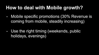 How to deal with Mobile growth? 
- Mobile specific promotions (30% Revenue is 
coming from mobile, steadily increasing) 
- Use the right timing (weekends, public 
holidays, evenings) 
 