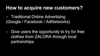 How to acquire new customers? 
- Traditional Online Advertising 
(Google / Facebook / AdNetworks) 
- Give users the opportunity to try for free 
clothes from ZALORA through local 
partnerships 
 