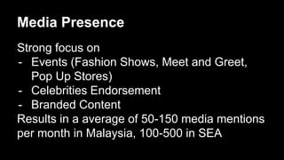 Media Presence 
Strong focus on 
- Events (Fashion Shows, Meet and Greet, 
Pop Up Stores) 
- Celebrities Endorsement 
- Branded Content 
Results in a average of 50-150 media mentions 
per month in Malaysia, 100-500 in SEA 
 