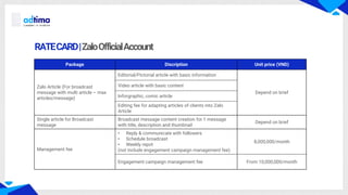 RATECARD|ZaloOfficialAccount
Package Discription Unit price (VND)
Zalo Article (For broadcast
message with multi article – max
articles/message)
Editorial/Pictorial article with basic information
Depend on brief
Video article with basic content
Inforgraphic, comic article
Editing fee for adapting articles of clients into Zalo
Article
Single article for Broadcast
message
Broadcast message content creation for 1 message
with title, description and thumbnail
Depend on brief
Management fee
• Reply & communicate with followers
• Schedule broadcast
• Weekly repot
(not include engagement campaign management fee)
8,000,000/month
Engagement campaign management fee From 10,000,000/month
 