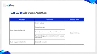 RATECARD|ZaloChatbotAndOthers
Package Discription Unit price (VND)
Build chatbot on Zalo OA
System set -up
Depend on brief
Chatbot interface
Content creation and develop script for chatbot
Report on the popular contents to monthly update
for chatbot
Build engagement activities Creative & execution
 